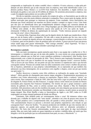 compreendia as implicações de ordem contábil, disse o relatório. O texto colocava a culpa pela pré-datação 
em dois diretores que já não estavam mais na empresa, mais tarde identificados como a ex-diretora 
jurídica Nancy Heinen e o ex-CFO Fred Anderson. Em dezembro, a Apple retificou sua 
declaração de ganhos a um custo de 84 milhões de dólares. Os acionistas processaram a empresa, mas 
a ação foi julgada improcedente em novembro de 2007. 
Devido às repetidas concessões de opções de compra de ações, os funcionários que já estão na 
Apple há muitos anos têm muito dinheiro amarrado à companhia. Para a maior parte da equipe, não há 
melhor motivador para proteger os interesses da empresa. Como resultado, vários funcionários me 
disseram que ficam satisfeitos em marchar em fileira cerrada e cumprir as regras à risca. Uma fonte 
que não quis ser identificada disse que tranqüilamente delataria colegas que vazassem plantas de 
projetos para a imprensa. O funcionário citou o blog Engadget, que em 2006 publicou um boato de que 
o iPhone seria adiado. A falsa afirmativa causou uma queda de 2,2% nas ações da Apple — 
eliminando 4 bilhões de dólares da capitalização de mercado. “Tenho interesse pessoal em impedir 
este tipo de coisa”, disse o funcionário. 
Na mesma linha, Eigerman disse saber que há alguém dentro da Apple que manda dicas e fotos 
para um site de boatos sobre a companhia. Ele não sabe o nome da pessoa que faz isso, mas se diz 
perplexo com o porquê de alguém arriscar seu emprego, e possivelmente se arriscar a processos cíveis 
e criminais, para enviar plantas e fotos de produtos para um website. É pouco provável que esta pessoa 
esteja sendo paga para passar informações. “Não consigo entender”, disse Eigerman. “O risco é 
enorme. Quem faria isso? Não consigo entender a psicologia da coisa.” 
Recompensa e punição 
Jobs usa tanto recompensas quanto punições para fazer a sua equipe dar o melhor de si. Ele é 
intransigente e o trabalho tem que ser do mais alto padrão. Às vezes insiste em coisas aparentemente 
impossíveis, sabendo que no final até o mais espinhoso problema é solucionável. John Sculley ficou 
impressionado com o poder de persuasão de Jobs: “Steve fornecia uma inspiração fenomenal e altos 
padrões para fazer com que os membros de sua equipe fizessem algumas coisas”, escreveu Sculley. 
“Ele os levava até seus limites, até um ponto em que eles mesmos se espantavam com o que haviam 
conseguido realizar. Possuía um sentido inato de saber exatamente como extrair o melhor das pessoas. 
Ele as bajulava, admitindo as suas próprias vulnerabilidades; ele as repreendia até que também elas 
adotassem sua ética intransigente; ele as acariciava com orgulho e elogios, como um pai que mostra 
sua aprovação.”(3) 
Sculley descreveu a maneira como Jobs celebrava as realizações da equipe com “inusitado 
talento”. Abria garrafas de champanhe para marcar etapas atingidas e freqüentemente presenteava os 
membros com visitas educacionais a museus ou exposições. Pagava fartos e ruidosos “retiros” em 
caros resorts. Para comemorar o Natal de 1983, Jobs deu uma festa a rigor no principal salão de baile 
do elegante St. Francis Hotel, em São Francisco. A equipe valsou a noite inteira aos acordes de Strauss 
executados pela orquestra San Francisco Symphony. Ele insistiu em que o grupo assinasse a parte 
interna do gabinete do Mac, como os artistas assinam suas obras. Quando o Mac foi finalmente 
concluído. Jobs presenteou cada um dos membros da equipe com uma máquina que possuía uma placa 
personalizada. Recentemente estendeu sua liberalidade a toda a empresa, ou pelo menos ao pessoal de 
tempo integral. Deu iPods Shuffle a todos os funcionários da Apple e, em 2007, todos os 21.600 
empregados em tempo integral ganharam de brinde um iPhone. 
Entretanto, Jobs também pode ser extremamente ferino e cruel. Há inúmeros relatos seus 
dizendo que o trabalho de alguém está “uma merda”, atirando-o em cima da pessoa num acesso de 
fúria. “Fiquei perplexo com o comportamento dele, até quando a crítica procedia”, disse Sculley. (4) 
“Ele constantemente forçava as pessoas a elevarem suas próprias expectativas com relação ao que 
conseguiam fazer”, disse-me Sculley. “As pessoas produziam um trabalho de que elas mesmas não se 
julgavam capazes, em grande parte porque Steve alternava entre ser altamente carismático e 
motivador. Ele fazia elas ficarem entusiasmadas, sentirem que eram parte de algo incrivelmente 
grande. Mas, por outro lado, podia ser quase impiedoso ao rejeitar o trabalho delas, até sentir que fora 
atingido o nível de perfeição que era suficientemente bom para, no caso, o Macintosh.” (5) 
Um dos grandes intimidadores 
 