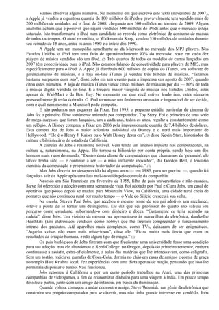 Vamos observar alguns números. No momento em que escrevo este texto (novembro de 2007), 
a Apple já vendeu a espantosa quantia de 100 milhões de iPods e provavelmente terá vendido mais de 
200 milhões de unidades até o final de 2008, chegando aos 300 milhões no término de 2009. Alguns 
analistas acham que é possível que sejam vendidos 500 milhões de iPods antes que o mercado esteja 
saturado. Isto transformaria o iPod num candidato ao recorde como eletrônico de consumo de massas 
de todos os tempos. O atual recordista, o Walkman da Sony, vendeu 350 milhões de unidades durante 
seu reinado de 15 anos, entre os anos 1980 e o início dos 1990. 
A Apple tem um monopólio semelhante ao da Microsoft no mercado dos MP3 players. Nos 
Estados Unidos, o iPod tem uma fatia de aproximadamente 90% do mercado: nove em cada dez 
players de música vendidos são um iPod. (2) Três quartos de todos os modelos de carros lançados em 
2007 têm conectividade para o iPod. Não estamos falando de conectividade para players de MP3, mas 
especificamente para o iPod. A Apple já distribuiu 600 milhões de cópias do iTunes, seu software de 
gerenciamento de músicas, e a loja on-line iTunes já vendeu três bilhões de músicas. “Estamos 
bastante surpresos com isto”, disse Jobs em um evento para a imprensa em agosto de 2007, quando 
citou estes números. A loja de música iTunes vende cinco milhões de músicas por dia — 80% de toda 
a música digital vendida on-line. É a terceira maior varejista de música nos Estados Unidos, atrás 
apenas do Wal-Mart e da Best Buy. No momento em que você estiver lendo isto, estes números 
provavelmente já terão dobrado. O iPod tornou-se um fenômeno arrasador e impossível de ser detido, 
com o qual nem mesmo a Microsoft pode competir. 
E não podemos nos esquecer da Pixar. Em 1995, o pequeno estúdio particular de cinema de 
Jobs fez o primeiro filme totalmente animado por computador. Toy Story. Foi o primeiro de uma série 
de mega-sucessos que foram lançados, um a cada ano, todos os anos, regular e constantemente como 
um relógio. A Disney comprou a Pixar em 2006 pela impressionante quantia de 7,4 bilhões de dólares. 
Esta compra fez de Jobs o maior acionista individual da Disney e o nerd mais importante de 
Hollywood. “Ele é o Henry J. Kaiser ou o Walt Disney desta era”,(3) disse Kevin Starr, historiador da 
cultura e bibliotecário do estado da Califórnia. 
A carreira de Jobs é realmente notável. Vem tendo um imenso impacto nos computadores, na 
cultura e, naturalmente, na Apple. Ele tornou-se bilionário por conta própria, sendo hoje um dos 
homens mais ricos do mundo. “Dentro desta classe de computadores que chamamos de 'pessoais', ele 
talvez tenha sido — e continue a ser — o mais influente inovador”, diz Gordon Bell, o lendário 
cientista da computação e proeminente historiador da computação.” (4) 
Mas Jobs deveria ter desaparecido há alguns anos — em 1985, para ser preciso —, quando foi 
forçado a sair da Apple após uma luta mal-sucedida pelo controle da companhia. 
Nascido em São Francisco em fevereiro de 1955, filho de pais universitários e não-casados, 
Steve foi oferecido à adoção com uma semana de vida. Foi adotado por Paul e Clara Jobs, um casal de 
operários que pouco depois se mudou para Mountain View, na Califórnia, uma cidade rural cheia de 
pomares que não continuou rural por muito tempo — o Vale do Silício cresceu à sua volta. 
Na escola, Steven Paul Jobs, que recebeu o mesmo nome de seu pai adotivo, um mecânico, 
esteve a ponto de se tornar um delinqüente. Ele diz que seu professor do quarto ano salvou seu 
percurso como estudante, subornando-o com dinheiro e doces. “Certamente eu teria acabado na 
cadeia”, disse Jobs. Um vizinho da mesma rua apresentou-o às maravilhas da eletrônica, dando-lhe 
Heathkits (kits eletrônicos vendidos como hobby) que lhe fizeram compreender o funcionamento 
interno dos produtos. Até aparelhos mais complexos, como TVs, deixaram de ser enigmáticos. 
“Aquelas coisas não eram mais misteriosas”, disse ele. “Ficou muito mais óbvio que eram os 
resultados da criação humana, e não algum tipo de magia.” (5) 
Os pais biológicos de Jobs fizeram com que freqüentar uma universidade fosse uma condição 
para sua adoção, mas ele abandonou o Reed College, no Oregon, depois do primeiro semestre, embora 
continuasse a assistir, extra-oficialmente, a aulas das matérias que lhe interessavam, como caligrafia. 
Sem um tostão, reciclava garrafas de Coca-Cola, dormia no chão em casas de amigos e comia de graça 
no templo Hare Krishna local. Fez experiências com uma dieta apenas de maçãs, pensando que isso lhe 
permitiria dispensar o banho. Não funcionou. 
Jobs retornou à Califórnia e por um curto período trabalhou na Atari, uma das primeiras 
companhias de videogames, a fim de economizar dinheiro para uma viagem à índia. Em pouco tempo 
desistiu e partiu, junto com um amigo de infância, em busca da iluminação. 
Quando voltou, começou a andar com outro amigo, Steve Wozniak, um gênio da eletrônica que 
construíra seu próprio computador para se divertir, mas não tinha grande interesse em vendê-lo. Jobs 
 