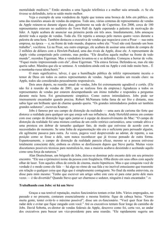 mentalidade medíocre.” Então atendeu a uma ligação telefônica e a mulher saiu arrasada. (8) Se ela 
tivesse se defendido, teria se saído muito melhor. 
Veja o exemplo de uma vendedora da Apple que tomou uma bronca de Jobs em público, em 
uma das reuniões anuais de vendas da empresa. Todo ano, várias centenas de representantes de vendas 
da Apple reúnem-se durante alguns dias, geralmente na sede de Cupertino. Em 2000, cerca de 180 
representantes estavam no auditório do Town Hall da Apple esperando a palestra de motivação do 
líder. A Apple acabara de anunciar sua primeira perda em três anos. Imediatamente, Jobs ameaçou 
demitir toda a equipe de vendas. Toda ela. Ele repetiu a ameaça pelo menos quatro vezes durante a 
palestra de uma hora. Também destacou a executiva de vendas que negociava com a Pixar — sua outra 
empresa, na época — e, na frente de todo mundo, disparou sobre ela: “Você não está fazendo um bom 
trabalho”, vociferou. Lá na Pixar, seu outro emprego, ele acabara de assinar uma ordem de compra de 
2 milhões de dólares com a Hewlett-Packard, uma das rivais da Apple, disse ele. A representante da 
Apple vinha competindo pelo contrato, mas perdeu. “Ele desafiou aquela mulher na frente de todo 
mundo”, recordou Eigerman. Mas a vendedora levantou-se e se defendeu. Começou a berrar de volta. 
“Fiquei muito impressionado com ela”, disse Eigerman. “Ela estava furiosa. Defendeu-se, mas ele não 
queria saber. Mandou que ela se sentasse. A vendedora ainda está na Apple e está indo muito bem... É 
a montanha-russa idiota/herói.” 
O mais significativo, talvez, é que a humilhação pública da infeliz representante incutiu o 
temor de Deus em todos os outros representantes de vendas. Aquilo mandou um recado claro: na 
Apple, todos são considerados pessoalmente responsáveis. 
Dois anos depois, na reunião anual de vendas, Jobs foi extremamente agradável e cortês. (Ele 
não foi à reunião de vendas de 2001, que se realizou fora da empresa.) Agradeceu a todos os 
representantes de vendas por estarem desempenhando um ótimo trabalho e respondeu a perguntas 
durante meia hora. Foi genuinamente simpático. Como outros intimidadores. Jobs pode ser 
imensamente encantador quando precisa. Robert McNamara tinha fama de ser frio e distante, mas 
sabia ligar um brilhante spot de charme quando queria. “Os grandes intimidadores podem ser também 
grandes sedutores”, escreveu Kramer. 
Jobs é famoso por seu campo de distorção da realidade — uma aura de carisma tão forte que 
distorce a realidade para qualquer um que esteja sob sua influência. Andy Hertzfeld entrou em contato 
com esse campo de distorção logo após juntar-se à equipe de desenvolvimento do Mac: “O campo de 
distorção da realidade foi uma mistura confusa de um estilo retórico carismático, uma vontade altiva e 
uma presteza em dobrar de tamanho qualquer fato, de modo que estivesse de acordo com as 
necessidades do momento. Se uma linha de argumentação não era o suficiente para persuadir alguém, 
ele agilmente passava para outra. Às vezes, pegava você desprevenido ao adotar, de repente, a sua 
posição como se fosse a dele, sem nunca reconhecer que já tivesse pensado de outra forma. 
Espantosamente, o campo de distorção da realidade parecia eficaz, mesmo se a pessoa estivesse 
totalmente consciente dele, embora os efeitos se desfizessem depois que Steve partia. Muitas vezes 
discutíamos possíveis técnicas para neutralizá-lo, mas a maioria acabava desistindo e aceitando aquilo 
como uma força da natureza.” 
Alan Deutschman, um biógrafo de Jobs, deixou-se dominar pelo encanto dele em seu primeiro 
encontro. “Ele usa o (primeiro) nome da pessoa com freqüência. Olha direto em seus olhos com aquele 
olhar de laser. Tem aqueles olhos de estrela de cinema, muito hipnóticos. Mas o que conquista você de 
verdade é o modo como ele fala — há algo no ritmo de sua fala e no incrível entusiasmo que transmite 
em relação a qualquer coisa que diga que é simplesmente contagiante. No final da minha entrevista, eu 
disse para mim mesmo: 'Tenho que escrever um artigo sobre este cara só para estar perto dele mais 
vezes — é tão divertido!' Quando Steve quer ser charmoso e sedutor, ninguém é mais encantador.” (9) 
Trabalhando com Jobs: só há um Steve 
Graças a sua temível reputação, muitos funcionários tentam evitar Jobs. Vários empregados, no 
passado e no presente, contaram essencialmente a mesma história: fique de cabeça baixa. “Gomo 
muita gente, tentei evitá-lo o máximo possível”, disse um ex-funcionário. “Você quer ficar fora do 
radar dele e evitar que fique zangado com você.” Até os executivos tentam ficar longe do caminho de 
Jobs. David Sobotta, ex-diretor de vendas federais da Apple, descreve como foi, certa vez, ao andar 
dos executivos para buscar um vice-presidente para uma reunião. “Ele rapidamente sugeriu um 
 