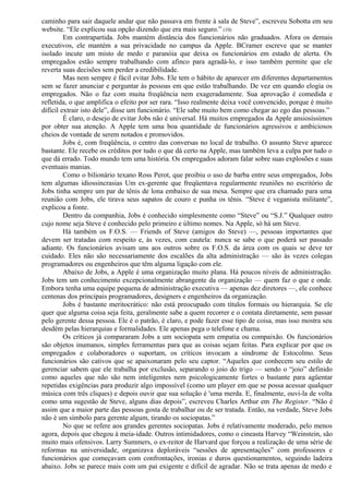 caminho para sair daquele andar que não passava em frente à sala de Steve”, escreveu Sobotta em seu 
website. “Ele explicou sua opção dizendo que era mais seguro.” (10) 
Em contrapartida. Jobs mantém distância dos fiancionários não graduados. Afora os demais 
executivos, ele mantém a sua privacidade no campus da Apple. BCramer escreve que se manter 
isolado incute um misto de medo e paranóia que deixa os funcionários em estado de alerta. Os 
empregados estão sempre trabalhando com afinco para agradá-lo, e isso também permite que ele 
reverta suas decisões sem perder a credibilidade. 
Mas nem sempre é fácil evitar Jobs. Ele tem o hábito de aparecer em diferentes departamentos 
sem se fazer anunciar e perguntar às pessoas em que estão trabalhando. De vez em quando elogia os 
empregados. Não o faz com muita freqüência nem exageradamente. Sua aprovação é comedida e 
refletida, o que amplifica o efeito por ser rara. “Isso realmente deixa você convencido, porque é muito 
difícil extrair isto dele”, disse um funcionário. “Ele sabe muito bem como chegar ao ego das pessoas.” 
É claro, o desejo de evitar Jobs não é universal. Há muitos empregados da Apple ansiosíssimos 
por obter sua atenção. A Apple tem uma boa quantidade de funcionários agressivos e ambiciosos 
cheios de vontade de serem notados e promovidos. 
Jobs é, com freqüência, o centro das conversas no local de trabalho. O assunto Steve aparece 
bastante. Ele recebe os créditos por tudo o que dá certo na Apple, mas também leva a culpa por tudo o 
que dá errado. Todo mundo tem uma história. Os empregados adoram falar sobre suas explosões e suas 
eventuais manias. 
Como o bilionário texano Ross Perot, que proibiu o uso de barba entre seus empregados, Jobs 
tem algumas idiossincrasias Um ex-gerente que freqüentava regularmente reuniões no escritório de 
Jobs tinha sempre um par de tênis de lona embaixo de sua mesa. Sempre que era chamado para uma 
reunião com Jobs, ele tirava seus sapatos de couro e punha os tênis. “Steve é veganista militante”, 
explicou a fonte. 
Dentro da companhia, Jobs é conhecido simplesmente como “Steve” ou “S.J.” Qualquer outro 
cujo nome seja Steve é conhecido pelo primeiro e último nomes. Na Apple, só há um Steve. 
Há também os F.O.S. — Friends of Steve (amigos do Steve) —, pessoas importantes que 
devem ser tratadas com respeito e, às vezes, com cautela: nunca se sabe o que poderá ser passado 
adiante. Os funcionários avisam uns aos outros sobre os F.O.S. da área com os quais se deve ter 
cuidado. Eles não são necessariamente dos escalões da alta administração — são às vezes colegas 
programadores ou engenheiros que têm alguma ligação com ele. 
Abaixo de Jobs, a Apple é uma organização muito plana. Há poucos níveis de administração. 
Jobs tem um conhecimento excepcionalmente abrangente da organização — quem faz o que e onde. 
Embora tenha uma equipe pequena de administração executiva — apenas dez diretores —, ele conhece 
centenas dos principais programadores, designers e engenheiros da organização. 
Jobs é bastante meritocrático: não está preocupado com títulos formais ou hierarquia. Se ele 
quer que alguma coisa seja feita, geralmente sabe a quem recorrer e o contata diretamente, sem passar 
pelo gerente dessa pessoa. Ele é o patrão, é claro, e pode fazer esse tipo de coisa, mas isso mostra seu 
desdém pelas hierarquias e formalidades. Ele apenas pega o telefone e chama. 
Os críticos já compararam Jobs a um sociopata sem empatia ou compaixão. Os funcionários 
são objetos inumanos, simples ferramentas para que as coisas sejam feitas. Para explicar por que os 
empregados e colaboradores o suportam, os críticos invocam a síndrome de Estocolmo. Seus 
funcionários são cativos que se apaixonaram pelo seu captor. “Aqueles que conhecem seu estilo de 
gerenciar sabem que ele trabalha por exclusão, separando o joio do trigo — sendo o “joio” definido 
como aqueles que não são nem inteligentes nem psicologicamente fortes o bastante para agüentar 
repetidas exigências para produzir algo impossível (como um player em que se possa acessar qualquer 
música com três cliques) e depois ouvir que sua solução é 'uma merda. E, finalmente, ouvi-la de volta 
como uma sugestão de Steve, alguns dias depois”, escreveu Charles Arthur em The Register. “Não é 
assim que a maior parte das pessoas gosta de trabalhar ou de ser tratada. Então, na verdade, Steve Jobs 
não é um símbolo para gerente algum, tirando os sociopatas.” 
No que se refere aos grandes gerentes sociopatas. Jobs é relativamente moderado, pelo menos 
agora, depois que chegou à meia-idade. Outros intimidadores, como o cineasta Harvey “Weinstein, são 
muito mais ofensivos. Larry Summers, o ex-reitor de Harvard que forçou a realização de uma série de 
reformas na universidade, organizava deploráveis “sessões de apresentações” com professores e 
funcionários que começavam com confrontações, ironias e duros questionamentos, seguindo ladeira 
abaixo. Jobs se parece mais com um pai exigente e difícil de agradar. Não se trata apenas de medo e 
 