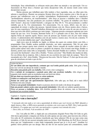 intimidação. Seus subordinados se esforçam muito para obter sua atenção e sua aprovação. Um ex-funcionário 
da Pixar disse a Kramer que temia decepcionar Jobs, do mesmo modo como temia 
decepcionar seu pai. 
Muitas pessoas que trabalham para Jobs tendem a ficar esgotadas, mas, ao olhar para trás, 
adoram a experiência. Durante sua pesquisa, Kramer disse que ficou surpreso com o fato de que as 
pessoas que trabalhavam com os grandes intimidadores freqüentemente achavam a experiência 
“profundamente educativa, até transformadora”. Jobs força as pessoas a trabalhar duro e distribui 
estresse fartamente, mas elas produzem um excelente trabalho. “Se gostei de trabalhar com Steve 
Jobs? Gostei”, disse-me Cordell Ratzlaff, o designer do Mac OS X. “Foi provavelmente o melhor 
trabalho que já fiz. Foi entusiasmante. Foi emocionante. Foi, às vezes, difícil, mas ele tem a 
capacidade de extrair o melhor das pessoas. Aprendi demais com ele. Houve pontos altos e baixos, 
mas foi uma experiência.” Ratzlaff trabalhou diretamente com Jobs por cerca de um ano em meio e 
disse que teria sido difícil continuar por mais tempo. “Algumas pessoas conseguem agüentar por mais 
tempo do que isso. Avie Tevanian, Bertrand Serlet. Já o vi gritando com os dois, mas eles tinham 
alguma forma de suportar aquilo. Houve casos de pessoas que ficaram com ele por muito tempo 
mesmo. A administradora dele trabalhou com ele por muitos e muitos anos. Um dia ele a demitiu: 'É 
isso aí, você já não trabalha mais aqui'”, disse Ratzlaff. 
Após nove anos de trabalho na Apple, os últimos dos quais em contato direto com Jobs, o 
programador Peter Hoddie acabou pedindo demissão, um tanto asperamente. Não foi por estar 
esgotado, mas porque queria mais controle na Apple. Estava cansado de receber ordens de Jobs e 
queria poder opinar mais sobre os planos e produtos da empresa. Eles tiveram uma briga, Hoddie se 
demitiu, porém mais tarde Jobs se arrependeu. Tentou dissuadir Hoddie de ir embora. “Você não vai 
sair assim tão facilmente”, disse Jobs a Hoddie. “Vamos conversar.” Mas Hoddie não mudou de idéia. 
Em seu último dia na empresa. Jobs o chamou do seu escritório do outro lado do campus. “Steve foi 
encantador até o fim”, disse Hoddie. “Desejou-me boa sorte. Não foi 'foda-se'. É claro que há um certo 
grau de calculismo em tudo o que ele faz.” 
Lições de Steve 
Ser um idiota não tem importância, contanto que você tenha paixão pela coisa. Jobs grita e berra, 
mas isso vem de seu desejo de mudar o mundo. 
Descubra uma paixão pelo seu trabalho. Jobs a tem e ela é contagiosa. 
Use o método de recompensa e punição para obter um excelente trabalho. Jobs elogia e pune 
enquanto todo mundo anda na montanha-russa um herói/um idiota. 
Dê um chute nos traseiros para fazer as coisas andarem. 
Celebre as realizações com bom gosto e percepção. 
Insista em coisas que são aparentemente impossíveis. Jobs sabe que, no final, até o mais difícil 
problema terá uma solução. 
Torne-se um grande intimidador. Inspire as pessoas através do medo e do desejo de agradar. 
Seja um grande sedutor assim como um grande intimidador. Jobs sabe ser sedutor quando precisa. 
Force as pessoas a trabalhar duro. Jobs distribui grandes doses de estresse, mas os funcionários 
produzem um excelente trabalho. 
Capítulo 6 - Espírito inventivo 
De onde vem a inovação? 
“A inovação não tem nada a ver com a quantidade de dólares que você investe em P&D. Quando a 
Apple lançou o Mac, a IBM estava gastando no mínimo cem vezes mais em P&D. Não é uma questão 
de dinheiro. É a equipe que você tem, sua motivação e o quanto você entende da coisa.” 
— Steve Jobs, na Fortune, 9 de novembro de 1998 
Em 3 de julho de 2001, a Apple pôs seu criticamente elogiado Power Mac G4 Cube no gelo. 
Jobs havia apresentado a máquina em forma de cubo apenas um ano antes, para louvores dos críticos. 
Um cubo de 20 centímetros de plástico translúcido que fazia saltarem CDs do seu topo como uma 
torradeira, o Cube foi um sucesso arrasador junto aos críticos. Walt Mossberg, do Wall Street Journal, 
disse que era “simplesmente o mais lindo computador pessoal que já vi ou já usei”. Jonathan Ive 
ganhou vários prêmios por seu design. Mas ele não foi um sucesso junto aos consumidores, tendo 
 