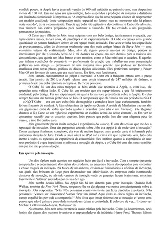 vendido pouco. A Apple havia esperado vendas de 800 mil unidades no primeiro ano, mas despachou 
menos de 100 mil. Um ano após sua apresentação, Jobs suspendeu a produção da máquina e distribuiu 
um inusitado comunicado à imprensa.(1) “A empresa disse que há uma pequena chance de reapresentar 
um modelo atualizado deste computador muito especial no futuro, mas no momento não há planos 
neste sentido”, dizia o comunicado. Parecia que Jobs não agüentava descontinuar o Cube oficialmente, 
mas também não estava preparado para continuar a vendê-lo. Ele foi enviado a um purgatório 
permanente de produtos. 
O Cube era o filhote de Jobs: uma máquina com um belo design, tecnicamente avançada, que 
representava meses, talvez anos, de protótipos e de experimentação. O Cube encerrava uma grande 
quantidade de potente hardware dentro de um espaço muito reduzido. Era veloz e tinha boa capacidade 
de processamento, além de dispensar totalmente uma das mais antigas birras de Steve Jobs — uma 
ventoinha interna de resfriamento. Mas, além de alguns poucos museus de design, poucos se 
interessaram por ele. Custando cerca de 2 mil dólares na época, era caro demais para a maioria dos 
consumidores, que queria um Mac barato e sem monitor, como o Mac mini que o sucedeu. E aqueles 
que tinham condições de comprá-lo — profissionais de criação que trabalhavam com computação 
gráfica ou com design — precisavam de uma máquina mais potente, que pudesse ser facilmente 
atualizada com novas placas gráficas ou discos rígidos adicionais. Eles preferiram comprar o Power 
Mac G4 em formato de torre, que era mais barato. Era feio, mas funcionava. 
Jobs falhara redondamente ao julgar o mercado. O Cube era a máquina errada com o preço 
errado. Em janeiro de 2001, a Apple relatou uma perda trimestral de 247 milhões de dólares, a 
primeira desde que Jobs retornara à empresa. Ele ficou possesso. 
O Cube foi um dos raros tropeços de Jobs desde que retornou à Apple, e, com isso, ele 
aprendeu uma valiosa lição. O Cube foi um produto que ele supervisionou e que foi inteiramente 
conduzido pelo design. Foi um experimento no qual a forma teve precedência sobre a função. O cubo 
sempre foi uma das formas preferidas de Jobs. O computador que ele vendia em seu período na NeXT 
— o NeXT Cube — era um caro cubo feito de magnésio e cortado a laser (que, curiosamente, também 
foi um fracasso de vendas). A loja subterrânea da Apple na Quinta Avenida de Manhattan traz no alto 
um gigantesco cubo de vidro que Jobs ajudou a desenhar (este não é um fracasso). The Register 
chamou o G4 Cube de um “glorioso experimento de estética acima do senso comum”. (2) Em vez se 
concentrar naquilo que os usuários queriam. Jobs pensou que podia lhes dar uma elegante peça de 
museu, e isso lhe custou caro. 
Jobs geralmente presta muita atenção à experiência do usuário. É uma das coisas que lhe deu a 
reputação de inovador. Uma das perguntas centrais sobre Jobs e a Apple é: de onde vem a inovação? 
Como qualquer fenômeno complexo, ela vem de muitos lugares, mas grande parte é informada pela 
cuidadosa atenção de Jobs. Desde a click wheel no iPod até a caixa em que o produto vem, Jobs está 
atento a todos os aspectos da experiência do consumidor. Seu instinto quanto à experiência de usar 
seus produtos é o que impulsiona e informa a inovação da Apple, e o Cube foi uma das raras ocasiões 
em que ele não prestou atenção. 
Um apetite pela inovação 
Um dos tópicos mais quentes nos negócios hoje em dia é a inovação. Com a sempre crescente 
competição e o encurtamento dos ciclos dos produtos, as empresas ficam desesperadas para encontrar 
a chave mágica da inovação. Na busca de um sistema, enviam-se funcionários a oficinas de inovação, 
nas quais eles brincam de Lego para desencadear sua criatividade. As empresas estão contratando 
diretores de inovação, ou abrindo centros de inovação onde os gerentes fazem brainstorm, associam 
livremente e “idéiam” rodeados por caixas de Lego. 
Jobs zomba dessas idéias. Na Apple não há um sistema para gerar inovação. Quando Rob 
Walker, repórter do New York Times, perguntou-lhe se ele alguma vez pensa conscientemente sobre a 
inovação. Jobs respondeu: “Não. Nós pensamos conscientemente em fazer produtos excelentes. Não 
pensamos: 'Vamos ser inovadores! Vamos fazer um curso! Aqui estão as cinco regras da inovação, 
vamos espalhá-las por toda a companhia!'“ Jobs disse que tentar sistematizar a inovação é “como uma 
pessoa que não é calma e controlada tentando ser calma e controlada. E doloroso de ver... E como ver 
Michael Dell tentando dançar. Doloroso” (3) 
No entanto. Jobs tem uma reverência quase mística pela inovação. Como já descrevemos, seus 
heróis são alguns dos maiores inventores e empreendedores da indústria: Henry Ford, Thomas Edison 
 