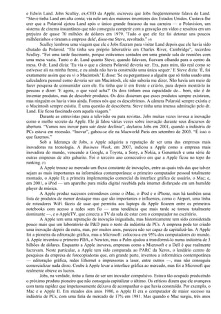 e Edwin Land. John Sculley, ex-CEO da Apple, escreveu que Jobs freqüentemente falava de Land. 
“Steve tinha Land em alta conta; via nele um dos maiores inventores dos Estados Unidos. Custava-lhe 
crer que a Polaroid ejetou Land após o único grande fracasso da sua carreira — o Polavision, um 
sistema de cinema instantâneo que não conseguiu competir com a gravação em vídeo e resultou em um 
prejuízo de quase 70 milhões de dólares em 1979. 'Tudo o que ele fez foi detonar uns poucos 
milhõezinhos e tiraram a empresa dele', disse-me Steve, revoltado.” (4) 
Sculley lembrou uma viagem que ele e Jobs fizeram para visitar Land depois que ele havia sido 
chutado da Polaroid. “Ele tinha seu próprio laboratório em Charles River, Cambridge”, recordou 
Sculley. “Foi uma tarde fascinante, porque estávamos sentados em uma grande sala de reuniões com 
uma mesa vazia. Tanto o dr. Land quanto Steve, quando falavam, ficavam olhando para o centro da 
mesa. O dr. Land dizia: 'Eu via o que a câmera Polaroid deveria ser. Era, para mim, tão real como se 
estivesse ali na minha frente, e eu ainda não havia construído uma única sequer.' E Steve dizia: 'É, foi 
exatamente assim que eu vi o Macintosh.' E disse: 'Se eu perguntasse a alguém que só tinha usado uma 
calculadora pessoal como deveria ser um Macintosh, ele não saberia me dizer. Não havia um meio de 
fazer pesquisa de consumidor com ele. Eu tinha que ir em frente e criá-lo, para depois mostrá-lo às 
pessoas e dizer: 'E agora, o que você acha?' Os dois tinham essa capacidade de... bem, não é de 
inventar produtos, mas de descobrir produtos. Os dois disseram que esses produtos sempre existiram, 
mas ninguém os havia visto ainda. Fomos nós que os descobrimos. A câmera Polaroid sempre existiu e 
o Macintosh sempre existiu. É uma questão de descoberta. Steve tinha uma imensa admiração pelo dr. 
Land. Ele ficou fascinado com aquela viagem.” 
Durante as entrevistas para a televisão ou para revistas. Jobs muitas vezes invoca a inovação 
como o molho secreto da Apple. Ele já falou várias vezes sobre inovação durante seus discursos de 
abertura. “Vamos nos inovar para sair deste declínio”, declarou Jobs em 2001, quando a indústria de 
PCs estava em recessão. “Inovar”, gabou-se ele na Macworld Paris em setembro de 2003. “É isso o 
que fazemos.” 
Sob a liderança de Jobs, a Apple adquiriu a reputação de ser uma das empresas mais 
inovadoras na tecnologia. A Business Week, em 2007, indicou a Apple como a empresa mais 
inovadora do mundo, vencendo a Google, a Toyota, a Sony, a Nokia, a Genentech e uma série de 
outras empresas de alto gabarito. Foi o terceiro ano consecutivo em que a Apple ficou no topo do 
ranking. (5) 
A Apple trouxe ao mercado um fluxo constante de inovações, entre as quais três das que talvez 
sejam as mais importantes na informática contemporânea: o primeiro computador pessoal totalmente 
montado, o Apple II; a primeira implementação comercial da interface gráfica de usuário, o Mac; e, 
em 2001, o iPod — um aparelho para mídia digital recebida pela internet disfarçado em um humilde 
player de música. 
A Apple produz sucessos estrondosos como o iMac, o iPod e o iPhone, mas há também uma 
lista de produtos de menor destaque mas que são importantes e influentes, como o Airport, uma linha 
de roteadores WiFi fáceis de usar que permitiu aos laptops da Apple ficarem entre os primeiros 
notebooks com acesso a redes sem fio — uma tendência que mais tarde se tornou totalmente 
dominante —, e o AppleTV, que conecta a TV da sala de estar com o computador no escritório. 
A Apple tem uma reputação de inovação inigualada, mas historicamente tem sido considerada 
pouco mais que um laboratório de P&D para o resto da indústria de PCs. A empresa pode ter criado 
uma inovação depois da outra, mas, por muitos anos, pareceu não ser capaz de capitalizá-las. A Apple 
foi a pioneira da editoração gráfica, mas a Microsoft: colocou-a em 95% dos computadores do mundo. 
A Apple inventou o primeiro PDA, o Newton, mas a Palm ajudou a transformá-lo numa indústria de 3 
bilhões de dólares. Enquanto a Apple inovava, empresas como a Microsoft e a Dell é que realmente 
lucravam. Neste particular, a Apple tem sido comparada ao PARC da Xerox, o lendário centro de 
pesquisas da empresa de fotocopiadoras que, em grande parte, inventou a informática contemporânea 
— editoração gráfica, redes Ethernet e impressoras a laser, entre outros —, mas não conseguiu 
comercializar nada disso. Coube à Apple levar a interface gráfica ao mercado, mas foi a Microsoft que 
realmente obteve os lucros. 
Jobs, na verdade, tinha a fama de ser um inovador compulsivo. Estava tão ocupado produzindo 
o próximo produto pioneiro que não conseguia capitalizar o último. Os críticos dizem que ele avançava 
com tanta rapidez que impetuosamente deixava de acompanhar o que havia construído. Por exemplo, o 
Mac e o Apple II. Em meados dos anos 1980, o Apple II era o computador de maior sucesso na 
indústria de PCs, com uma fatia de mercado de 17% em 1981. Mas quando o Mac surgiu, três anos 
 