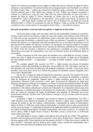 depois, era totalmente incompatível com o Apple II. O Mac não rodava o software do Apple II e não se 
conectava a seus periféricos. Os desenvolvedores não conseguiam portar com facilidade seu software 
do Apple II para o Mac — tinham que reescrevê-lo totalmente, desde o princípio. E os usuários que 
estavam passando para o Mac tinham que começar do zero. Tinham que comprar novamente o 
software e os periféricos, a um alto custo. Mas Jobs não estava interessado em usar como base a 
posição de força do Apple II. Estava interessado no futuro, que era o uso de gráficos nos 
computadores. “Jobs é um progenitor, e não uma babá”, escreveu Jean Louis Gassée, ex-executivo da 
Apple.(6) Bill Gates jamais cometeu esse tipo de erro. O Windows foi construído por cima do 
Microsoft-DOS, e o Oííice foi construído em cima do Windows. Todas as versões do Windows são 
compatíveis com a versão anterior. E um progresso lento e firme — com dinheiro no banco. 
Inovação em produtos versus inovação em negócios: a Apple faz as duas coisas 
Até há bem pouco tempo. Jobs não tinha a fama de dar continuidade a projetos já concluídos. 
Durante a maior parte de sua história, a Apple foi vista como criativa, mas empresas como a Microsoft 
e a Dell eram as que executavam. Os especialistas faziam a distinção entre empresas como a Apple, 
boas em inovação de produtos, e empresas como a Dell, que praticam a “inovação em negócios”. Na 
história dos negócios, as companhias mais bem-sucedidas não são as inovadoras de produtos, sim as 
que desenvolvem modelos de negócios inovadores. Os inovadores em negócios pegam as invenções 
dos outros e as aprimoram, descobrindo novas maneiras de fabricá-las, distribuí-las ou comercializá-las. 
Henry Ford não inventou o automóvel, mas aperfeiçoou a produção em massa. A Dell não 
desenvolveu novos tipos de computadores, mas criou um eficiente sistema de distribuição direta ao 
consumidor. 
Porém a reputação de Jobs como gênio dos produtos sem a capacidade de executar é injusta. 
Desde que voltou à Apple, ele tem provado ser um mestre da execução. A Apple tem se distinguido 
por uma soberba execução — e orquestração — em todas as frentes: produtos, vendas, marketing e 
suporte. 
Por exemplo, quando Jobs assumiu, em 1997, a Apple possuía um estoque de produtos 
equivalente a setenta dias empilhado nos depósitos. Em novembro de 1997, Jobs lançou uma loja on-line 
operando com uma forma de fabricação sob demanda semelhante à da Dell. “Com nossos novos 
produtos, nossa nova loja e nosso novo sistema de produção sob demanda, estamos chegando, cara”, 
avisou Jobs a Michael Dell. 
Em um ano, o estoque da Apple foi reduzido de setenta dias a um mês. Ele recrutou Tim Cook, 
da Compaq, para ser o novo diretor de operações da Apple e o encarregou de simplificar a complexa 
linha de montagem da companhia. Naquela época, a Apple comprava peças de mais de cem 
fornecedores diferentes. Cook terceirizou a maior parte do processo de fabricação da Apple para 
empresas estrangeiras na Irlanda, em Cingapura e na China. A maioria dos produtos portáteis da Apple 
— os MacBooks, o iPod e o iPhone — é hoje montada por empresas terceirizadas baseadas na China 
continental. Cook reduziu radicalmente o número de fornecedores de componentes básicos para cerca 
de 24 empresas.(7) Também persuadiu os fornecedores de componentes a criarem fábricas e depósitos 
perto das linhas de montagem da Apple, possibilitando uma operação de fabricação just-in-time 
extremamente eficiente. Em dois anos. Cook reduziu o estoque a seis ou sete dias, ponto em que até 
hoje permanece. 
Atualmente a Apple é a companhia mais enxuta na indústria de computadores. Em 2007, a 
AMR Research, uma empresa de pesquisa de mercado, apontou a Apple como a segunda melhor 
empresa do mundo no que diz respeito a administração e desempenho da cadeia de fornecedores, 
depois da Nokia. A AMR usou várias métricas relacionadas à execução, entre as quais crescimento da 
receita e giro de estoque. “A capacidade incomparável da Apple para moldar sua demanda faz com que 
sua cadeia de fornecimento registre resultados espetaculares sem custos excessivos, ao contrário dos 
outros”, disse a AMR. A Apple venceu a Toyota, o Wal-Mart, a Cisco e a Coca-Cola. (8) A Dell nem 
sequer entrou nessa lista. 
Jobs adora gabar-se de que a Apple é uma empresa mais enxuta do que a Dell. “Nós ganhamos 
da Dell na métrica operacional em todos os trimestres”, disse Jobs à Rolling Stone. “Somos fabricantes 
tão bons quanto a Dell. Nossa logística é tão boa quanto a da Dell.”(9) Nossa loja on-line é melhor do 
que a da Dell.”^ Entretanto, deve-se observar que a Apple vende a metade dos computadores que a 
Dell vende e tem uma matriz de produtos muito mais simples. 
 