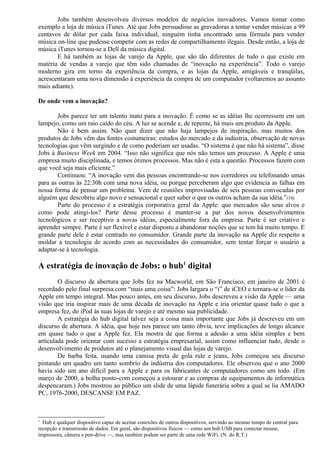 Jobs também desenvolveu diversos modelos de negócios inovadores. Vamos tomar como 
exemplo a loja de música iTunes. Até que Jobs persuadisse as gravadoras a tentar vender músicas a 99 
centavos de dólar por cada faixa individual, ninguém tinha encontrado uma fórmula para vender 
música on-line que pudesse competir com as redes de compartilhamento ilegais. Desde então, a loja de 
música iTunes tornou-se a Dell da música digital. 
E há também as lojas de varejo da Apple, que são tão diferentes de tudo o que existe em 
matéria de vendas a varejo que têm sido chamadas de “inovação na experiência”. Todo o varejo 
moderno gira em torno da experiência da compra, e as lojas da Apple, amigáveis e tranqüilas, 
acrescentaram uma nova dimensão à experiência da compra de um computador (voltaremos ao assunto 
mais adiante). 
De onde vem a inovação? 
Jobs parece ter um talento inato para a inovação. É como se as idéias lhe ocorressem em um 
lampejo, como um raio caído do céu. A luz se acende e, de repente, há mais um produto da Apple. 
Não é bem assim. Não quer dizer que não haja lampejos de inspiração, mas muitos dos 
produtos de Jobs vêm das fontes costumeiras: estudos do mercado e da indústria, observação de novas 
tecnologias que vêm surgindo e de como poderiam ser usadas. “O sistema é que não há sistema”, disse 
Jobs à Business Week em 2004. “Isso não significa que nós não temos um processo. A Apple é uma 
empresa muito disciplinada, e temos ótimos processos. Mas não é esta a questão. Processos fazem com 
que você seja mais eficiente.” 
Continuou: “A inovação vem das pessoas encontrando-se nos corredores ou telefonando umas 
para as outras às 22:30h com uma nova idéia, ou porque perceberam algo que evidencia as falhas em 
nossa forma de pensar um problema. Vem de reuniões improvisadas de seis pessoas convocadas por 
alguém que descobriu algo novo e sensacional e quer saber o que os outros acham da sua idéia.”(10) 
Parte do processo é a estratégia corporativa geral da Apple: que mercados são seus alvos e 
como pode atingi-los? Parte desse processo é manter-se a par dos novos desenvolvimentos 
tecnológicos e ser receptivo a novas idéias, especialmente fora da empresa. Parte é ser criativo e 
aprender sempre. Parte é ser flexível e estar disposto a abandonar noções que se tem há muito tempo. E 
grande parte dele é estar centrado no consumidor. Grande parte da inovação na Apple diz respeito a 
moldar a tecnologia de acordo com as necessidades do consumidor, sem tentar forçar o usuário a 
adaptar-se à tecnologia. 
A estratégia de inovação de Jobs: o hub1 digital 
O discurso de abertura que Jobs fez na Macworld, em São Francisco, em janeiro de 2001 é 
recordado pelo final surpresa com “mais uma coisa”: Jobs largara o “i” de iCEO e tornara-se o líder da 
Apple em tempo integral. Mas pouco antes, em seu discurso, Jobs descreveu a visão da Apple — uma 
visão que iria inspirar mais de uma década de inovação na Apple e iria orientar quase tudo o que a 
empresa fez, do iPod às suas lojas de varejo e até mesmo sua publicidade. 
A estratégia do hub digital talvez seja a coisa mais importante que Jobs já descreveu em um 
discurso de abertura. A idéia, que hoje nos parece um tanto óbvia, teve implicações de longo alcance 
em quase tudo o que a Apple fez. Ela mostra de que forma a adesão a uma idéia simples e bem 
articulada pode orientar com sucesso a estratégia empresarial, assim como influenciar tudo, desde o 
desenvolvimento de produtos até o planejamento visual das lojas de varejo. 
De barba feita, usando uma camisa preta de gola rule e jeans, Jobs começou seu discurso 
pintando um quadro um tanto sombrio da indústria dos computadores. Ele observou que o ano 2000 
havia sido um ano difícil para a Apple e para os fabricantes de computadores como um todo. (Em 
março de 2000, a bolha ponto-com começou a estourar e as compras de equipamentos de informática 
despencaram.) Jobs mostrou ao público um slide de uma lápide funerária sobre a qual se lia AMADO 
PC, 1976-2000, DESCANSE EM PAZ. 
1 Hub é qualquer dispositivo capaz de aceitar conexões de outros dispositivos, servindo ao mesmo tempo de central para 
recepção e transmissão de dados. Em geral, são dispositivos físicos — como um hub USB para conectar mouse, 
impressora, câmera e pen-drive —, mas também podem ser parte de uma rede WiFi. (N. do R.T.) 
 