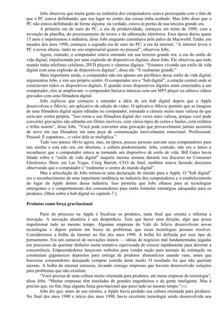 Jobs observou que muita gente na indústria dos computadores estava preocupada com o fato de 
que o PC estava definhando, que seu lugar no centro das coisas tinha acabado. Mas Jobs disse que o 
PC não estava definhando de forma alguma: na verdade, estava às portas de sua terceira grande era. 
A primeira era de ouro do PC, a era da produtividade, começou em torno de 1980, com a 
invenção da planilha, do processamento de textos e da editoração eletrônica. Essa época durou quase 
15 anos e impulsionou a indústria, disse Jobs enquanto caminhava pelo palco da Macworld. Então, em 
meados dos anos 1990, começou a segunda era de ouro do PC: a era da internet. “A internet levou o 
PC a novas alturas, tanto no uso empresarial quanto no pessoal”, observou Jobs. 
Agora, contudo, o computador estava entrando em sua terceira grande era: a era do estilo de 
vida digital, impulsionada por uma explosão de dispositivos digitais, disse Jobs. Ele observou que todo 
mundo tinha telefones celulares, DVD players e câmeras digitais. “Estamos vivendo um estilo de vida 
digital com uma explosão de dispositivos digitais”, disse ele. “É realmente grande.” 
Mais importante ainda, o computador não era apenas um periférico desse estilo de vida digital, 
argumentou Jobs, e sim seu próprio centro. O computador era o “hub digital”, a estação central onde se 
conectavam todos os dispositivos digitais. E quando esses dispositivos digitais eram conectados a um 
computador, eles se ampliavam: o computador baixava músicas com um MP3 player ou editava vídeos 
gravados com uma filmadora digital. 
Jobs explicou que começou a entender a idéia de um hub digital depois que a Apple 
desenvolveu o iMovie, um aplicativo de edição de vídeo. O aplicativo iMovie permite que as imagens 
de uma filmadora digital sejam editadas no computador, tornando a câmera muito mais valiosa do que 
seria por contra própria. “Isso torna a sua filmadora digital dez vezes mais valiosa, porque você pode 
converter gravações não editadas em filmes incríveis, com vários tipos de cortes e fusões, com créditos 
e trilha sonora”, disse Jobs. “Você pode converter uma gravação que provavelmente jamais assistiria 
de novo em sua filmadora em uma peça de comunicação incrivelmente emocional. Profissional. 
Pessoal. É espantoso... o valor dela se multiplica.” 
Tudo isso parece óbvio agora, mas, na época, poucas pessoas usavam seus computadores para 
tais tarefas e esta não era, em absoluto, a cultura predominante. Jobs, contudo, não era o único a 
reconhecer que o computador estava se tornando um dispositivo de estilo de vida. Bill Gates havia 
falado sobre o “estilo de vida digital” naquela mesma semana durante seu discurso no Consumer 
Electronics Show em Las Vegas. Craig Barrett, CEO da Intel, também estava fazendo discursos 
observando que o computador é “realmente o centro do mundo digital”. 
Mas a articulação de Jobs tornou-se uma declaração de missão para a Apple. O “hub digital” 
era o reconhecimento de uma importante tendência na indústria dos computadores e o estabelecimento 
do lugar da Apple dentro dessa indústria. Isso permitiu que Jobs olhasse para as tecnologias 
emergentes e o comportamento dos consumidores para então formular estratégias adequadas para os 
produtos. (Mais sobre o hub digital no capítulo 7.) 
Produtos como força gravitacional 
Parte do processo na Apple é focalizar os produtos, meta final que orienta e informa a 
inovação. A inovação aleatória é um desperdício. Tem que haver uma direção, algo que possa 
impulsionar tudo ao mesmo tempo. Algumas empresas do Vale do Silício desenvolvem novas 
tecnologias e depois partem em busca de problemas que essas tecnologias possam resolver. 
Consideremos a bolha da internet no fim dos anos 1990. A bolha foi definida por esse tipo de 
pensamento. Era um carnaval de inovações inúteis — idéias de negócios mal fundamentadas jogadas 
em processos de queimar dinheiro numa tentativa equivocada de crescer rapidamente para derrotar a 
concorrência. Empreendedores lançavam websites para vender ração para animais de estimação ou 
construíam gigantescos depósitos para entrega de produtos alimentícios usando vans, antes que 
houvesse consumidores desejando comprar comida deste modo. O resultado foi que não queriam 
mesmo. A bolha da internet estourou, levando consigo empresas que haviam desenvolvido soluções 
para problemas que não existiam. 
“Você precisa de uma cultura muito orientada para produtos, até numa empresa de tecnologia”, 
disse Jobs. “Muitas empresas têm toneladas de grandes engenheiros e de gente inteligente. Mas é 
preciso que, no fim, haja alguma força gravitacional que puxe tudo ao mesmo tempo.”(11) 
Jobs diz que, antes de seu retorno, a Apple havia perdido sua cultura orientada para produtos. 
No final dos anos 1980 e início dos anos 1990, havia excelente tecnologia sendo desenvolvida nos 
 