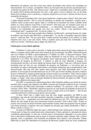laboratórios da empresa, mas não existia uma cultura de produtos para colocar essa tecnologia em 
funcionamento. Em vez disso, a companhia voltava seu foco para tirar proveito de seu principal ativo: 
a interface de usuário do Mac. Jobs observou que a Apple teve o monopólio sobre a interface gráfica 
de usuário (GUI) durante praticamente dez anos, o que quase a levou à falência. Em vez de tentar 
desenvolver produtos novos e pioneiros, a empresa concentrou-se em tirar o máximo de lucro de seu 
monopólio da interface. 
“O pessoal de produtos não é mais quem impulsiona a empresa para a frente”, dizia Jobs sobre 
a Apple naquele período. “São os caras do marketing ou aqueles que expandem o negócio para a 
América Latina ou para outros lugares. Qual é o sentido de se concentrar em tornar o produto ainda 
melhor se a única empresa concorrente é você mesmo?” Jobs disse que, em situações como essa, as 
pessoas que construíram a empresa inicialmente — os funcionários orientados para o produto — 
tendem a ser substituídas por aquelas com foco nas vendas. “Quem é que geralmente acaba 
comandando tudo?”, perguntou Jobs. “O cara de vendas.”(12) 
Jobs citou como um bom exemplo Steve Ballmer, da Microsoft, o principal homem de vendas 
da empresa, que assumiu após Bill Gates, o programador. “Aí, um dia, o monopólio expira por algum 
motivo”, continuou Jobs. “Só que nessa hora o melhor pessoal de produtos já foi embora, ou então 
ninguém mais ouve o que eles dizem. Então a empresa passa por uma fase tumultuada e pode 
sobreviver ou não.” Felizmente, para a Apple, ela sobreviveu. 
Ciência pura versus ciência aplicada 
O dinheiro é a chave para a inovação. A Apple gasta muito menos do que outras empresas em 
P&D e, no entanto, parece obter muito mais retorno do seu investimento. Em 2006, a Microsoft gastou 
mais de 6 bilhões em P&D e aproximadamente 7,5 bilhões em 2007. A Microsoft financia vários 
centros de pesquisa grandes e com amplas verbas em Redmond, no Vale do Silício, em Cambridge 
(Inglaterra) e na China. Há algumas tecnologias muito impressionantes sendo desenvolvidas nos 
laboratórios de pesquisa da Microsoft. A empresa se gaba de estar liderando a pesquisa em 
reconhecimento da fala e em busca rápida em imensas bases de dados. Todo ano, a Microsoft chama 
jornalistas para um tour em suas instalações de pesquisa em Redmond, e é um prazer para os 
convidados ver todos os brinquedos interessantes e tecnologias inteligentes que os pesquisadores estão 
desenvolvendo. Mas não está claro quanto dessa pesquisa está sendo direcionado para os seus 
produtos. Com exceção do reconhecimento de voz no Vista, que foi bem recebido, há pouca evidência 
de que os laboratórios estejam gerando grandes iniciativas para novos produtos. “Sabe, nossos amigos 
lá no norte gastam mais de 5 bilhões em P&D, mas hoje em dia tudo o que parecem estar copiando é o 
Google e a Apple”, disse Jobs na Reunião Mundial de Desenvolvedores da Apple em 2006. “O que 
mostra que o dinheiro não compra tudo.” 
Em 2007, a consultoria de administração Booz Allen Hamilton publicou um estudo de alcance 
mundial sobre os gastos das empresas com P&D e concluiu que há pouca evidência de que o aumento 
no investimento em P&D esteja relacionado a melhores resultados. “É o processo, e não a carteira”, 
concluiu a Booz Allen. “Resultados superiores parecem ser uma função da qualidade do processo de 
inovação de uma organização — as apostas que ela faz e o modo como as leva adiante — mais do que 
a grandeza absoluta ou relativa de seus gastos com inovação.” 
A Booz Allen citou a Apple como uma das mais frugais gastadoras em P&D na área 
tecnológica, mas uma das mais bem-sucedidas. Segundo a companhia, a razão P&D/vendas da Apple 
em 2004 foi 5,9% — comparados com uma média da indústria que é de 7,6%. “Seus 489 milhões de 
dólares são uma fração do que seus concorrentes maiores investem”, disse a Booz Allen. “Porém, ao 
colocar seus recursos de desenvolvimento rigorosamente focados sobre uma pequena lista de projetos 
com maior potencial, a empresa criou uma máquina de inovação que acabou produzindo o iMac, o 
iBook, o iPod e o iTunes.”(13) 
Os gastos em P&D da Apple são como a velha distinção entre ciência pura e ciência aplicada. 
Ciência pura é a busca do conhecimento pelo conhecimento. Ciência aplicada é a aplicação da ciência 
a problemas determinados. É claro que a ciência pura é extremamente importante e às vezes poderá 
levar a descobertas fundamentais para as quais os cientistas aplicados sequer olharam. Mas a ciência 
aplicada, como a engenharia, está focalizada em problemas mais práticos, mais prementes. Nathan 
Myhrvold, ex-chefe dos laboratórios de pesquisa da Microsoft, ganhou fama por textos acadêmicos 
 