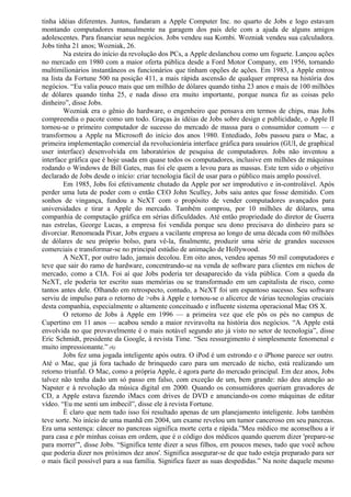 tinha idéias diferentes. Juntos, fundaram a Apple Computer Inc. no quarto de Jobs e logo estavam 
montando computadores manualmente na garagem dos pais dele com a ajuda de alguns amigos 
adolescentes. Para financiar seus negócios. Jobs vendeu sua Kombi. Wozniak vendeu sua calculadora. 
Jobs tinha 21 anos; Wozniak, 26. 
Na esteira do início da revolução dos PCs, a Apple deslanchou como um foguete. Lançou ações 
no mercado em 1980 com a maior oferta pública desde a Ford Motor Company, em 1956, tornando 
multimilionários instantâneos os funcionários que tinham opções de ações. Em 1983, a Apple entrou 
na lista da Fortune 500 na posição 411, a mais rápida ascensão de qualquer empresa na história dos 
negócios. “Eu valia pouco mais que um milhão de dólares quando tinha 23 anos e mais de 100 milhões 
de dólares quando tinha 25, e nada disso era muito importante, porque nunca fiz as coisas pelo 
dinheiro”, disse Jobs. 
Wozniak era o gênio do hardware, o engenheiro que pensava em termos de chips, mas Jobs 
compreendia o pacote como um todo. Graças às idéias de Jobs sobre design e publicidade, o Apple II 
tornou-se o primeiro computador de sucesso do mercado de massa para o consumidor comum — e 
transformou a Apple na Microsoft do início dos anos 1980. Entediado, Jobs passou para o Mac, a 
primeira implementação comercial da revolucionária interface gráfica para usuários (GUI, de graphical 
user interface) desenvolvida em laboratórios de pesquisa de computadores. Jobs não inventou a 
interface gráfica que é hoje usada em quase todos os computadores, inclusive em milhões de máquinas 
rodando o Windows de Bill Gates, mas foi ele quem a levou para as massas. Este tem sido o objetivo 
declarado de Jobs desde o início: criar tecnologia fácil de usar para o público mais amplo possível. 
Em 1985, Jobs foi efetivamente chutado da Apple por ser improdutivo e in-controlável. Após 
perder uma luta de poder com o então CEO John Sculley, Jobs saiu antes que fosse demitido. Com 
sonhos de vingança, fundou a NeXT com o propósito de vender computadores avançados para 
universidades e tirar a Apple do mercado. Também comprou, por 10 milhões de dólares, uma 
companhia de computação gráfica em sérias dificuldades. Até então propriedade do diretor de Guerra 
nas estrelas, George Lucas, a empresa foi vendida porque seu dono precisava do dinheiro para se 
divorciar. Renomeada Pixar, Jobs ergueu a vacilante empresa ao longo de uma década com 60 milhões 
de dólares de seu próprio bolso, para vê-la, finalmente, produzir uma série de grandes sucessos 
comerciais e transformar-se no principal estúdio de animação de Hollywood. 
A NeXT, por outro lado, jamais decolou. Em oito anos, vendeu apenas 50 mil computadores e 
teve que sair do ramo de hardware, concentrando-se na venda de software para clientes em nichos de 
mercado, como a CIA. Foi aí que Jobs poderia ter desaparecido da vida pública. Com a queda da 
NeXT, ele poderia ter escrito suas memórias ou se transformado em um capitalista de risco, como 
tantos antes dele. Olhando em retrospecto, contudo, a NeXT foi um espantoso sucesso. Seu software 
serviu de impulso para o retorno de >obs à Apple e tornou-se o alicerce de várias tecnologias cruciais 
desta companhia, especialmente o altamente conceituado e influente sistema operacional Mac OS X. 
O retorno de Jobs à Apple em 1996 — a primeira vez que ele pôs os pés no campus de 
Cupertino em 11 anos — acabou sendo a maior reviravolta na história dos negócios. “A Apple está 
envolvida no que provavelmente é o mais notável segundo ato já visto no setor de tecnologia”, disse 
Eric Schmidt, presidente da Google, à revista Time. “Seu ressurgimento é simplesmente fenomenal e 
muito impressionante.” (6) 
Jobs fez uma jogada inteligente após outra. O iPod é um estrondo e o iPhone parece ser outro. 
Até o Mac, que já fora tachado de brinquedo caro para um mercado de nicho, está realizando um 
retorno triunfal. O Mac, como a própria Apple, é agora parte do mercado principal. Em dez anos, Jobs 
talvez não tenha dado um só passo em falso, com exceção de um, bem grande: não deu atenção ao 
Napster e à revolução da música digital em 2000. Quando os consumidores queriam gravadores de 
CD, a Apple estava fazendo iMacs com drives de DVD e anunciando-os como máquinas de editar 
vídeo. “Eu me senti um imbecil”, disse ele à revista Fortune. 
É claro que nem tudo isso foi resultado apenas de um planejamento inteligente. Jobs também 
teve sorte. No início de uma manhã em 2004, um exame revelou um tumor canceroso em seu pancreas. 
Era uma sentença: câncer no pancreas significa morte certa e rápida.”Meu médico me aconselhou a ir 
para casa e pôr minhas coisas em ordem, que é o código dos médicos quando querem dizer 'prepare-se 
para morrer”', disse Jobs. “Significa tente dizer a seus filhos, em poucos meses, tudo que você achou 
que poderia dizer nos próximos dez anos'. Significa assegurar-se de que tudo esteja preparado para ser 
o mais fácil possível para a sua família. Significa fazer as suas despedidas.” Na noite daquele mesmo 
 