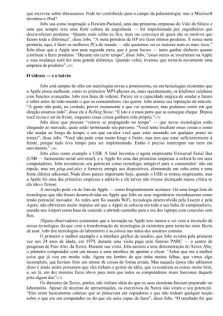 que escreveu sobre dinossauros. Pode ter contribuído para o campo da paleontologia, mas a Microsoft 
inventou o iPod? 
Jobs usa como inspiração a Hewlett-Packard, uma das primeiras empresas do Vale do Silício e 
uma que sempre teve uma forte cultura de engenharia — foi impulsionada por engenheiros que 
desenvolviam produtos. “Quanto mais velho eu fico, mais me convenço de quais são os motivos que 
fazem toda a diferença”, disse Jobs. “A meta primária da HP era fazer ótimos produtos. E nossa meta 
primária, aqui, é fazer os melhores PCs do mundo — não queremos ser os maiores nem os mais ricos.” 
Jobs disse que a Apple tem uma segunda meta, que é gerar lucros — tanto ganhar dinheiro quanto 
continuar a fazer produtos. “Durante um certo tempo”, disse Jobs, “essas metas se inverteram na Apple 
e essa mudança sutil fez uma grande diferença. Quando voltei, tivemos que torná-la novamente uma 
empresa de produtos”.(14) 
O vidente — e o ladrão 
Jobs está sempre de olho em tecnologias novas e promissoras, ou em tecnologias existentes que 
a Apple possa melhorar, como os primeiros MP3 players ou, mais recentemente, os telefones celulares 
com funções avançadas. Jobs tem fama de vidente. Parece ter a capacidade mágica de sondar o futuro 
e saber antes de todo mundo o que os consumidores vão querer. Jobs atenua sua reputação de oráculo: 
“A gente não pode, na verdade, prever exatamente o que vai acontecer, mas podemos sentir em que 
direção estamos indo”, disse ele à Rolling Stone. “E isto é o mais perto que se consegue chegar. Depois 
você recua e sai da frente, enquanto essas coisas ganham vida própria.”(15) 
Jobs disse que procura “vetores se propagando no tempo” — que novas tecnologias estão 
chegando ao mercado, quais estão terminando seu percurso. “Você tenta localizar essas coisas e como 
vão mudar ao longo do tempo, e em que cavalos você quer estar montado em qualquer ponto no 
tempo”, disse Jobs. “Você não pode estar muito longe à frente, mas tem que estar suficientemente à 
frente, porque tudo leva tempo para ser implementado. Então é preciso interceptar um trem em 
movimento.” (16) 
Jobs citou como exemplo o USB. A Intel inventou o agora onipresente Universal Serial Bus 
(USB — barramento serial universal), e a Apple foi uma das primeiras empresas a colocá-lo em seus 
computadores. Jobs reconheceu seu potencial como tecnologia amigável para o consumidor: não era 
rápido, mas era plug-and-play e fornecia energia aos dispositivos, eliminando um cabo extra e uma 
fonte elétrica adicional. Nada disso parece importante hoje, quando o USB se tornou onipresente, mas 
a Apple foi uma das primeiras empresas a adotá-lo e ele talvez não tivesse alcançado massa crítica se 
ela não o fizesse. 
A inovação pode vir de fora da Apple — como freqüentemente acontece. Há uma longa lista de 
tecnologias que não foram desenvolvidas na Apple que Jobs ou seus engenheiros reconheceram como 
tendo potencial inovador. As redes sem fio usando WiFi, tecnologia desenvolvida pela Lucent e pela 
Agere, não obtiveram muito impulso até que a Apple as colocou em toda a sua linha de computadores, 
usando seu Airport como base de conexão e abrindo caminho para a era dos laptops com conexões sem 
fios. 
Alguns observadores comentam que a inovação na Apple tem menos a ver com a invenção de 
novas tecnologias do que com a transformação de tecnologias já existentes para torná-las mais fáceis 
de usar. Jobs tira tecnologias do laboratório e as coloca nas mãos dos usuários comuns. 
O primeiro e melhor exemplo é a interface gráfica de usuário, que Jobs avistou pela primeira 
vez aos 24 anos de idade, em 1979, durante uma visita paga pelo famoso PARC — o centro de 
pesquisas de Paio Alto, da Xerox. Durante sua visita. Jobs assistiu a uma demonstração do Xerox Alto, 
o primeiro computador com um mouse e uma interface de apontar e clicar. “Achei que era a melhor 
coisa que já vira em minha vida. Agora me lembro de que tinha muitas falhas, que vimos algo 
incompleto, que haviam feito um monte de coisas de forma errada. Mas naquela época não sabíamos 
disso e ainda assim pensamos que eles tinham o germe da idéia, que executaram as coisas muito bem, 
e, sei lá, em dez minutos ficou óbvio para mim que todos os computadores iriam funcionar daquele 
jeito algum dia.”(17) 
Os diretores da Xerox, porém, não tinliam idéia do que os seus cientistas haviam preparado no 
laboratório. Apesar de dezenas de apresentações, os executivos da Xerox não viram o seu potencial. 
“Eles eram basicamente cabeças que só pensavam em copiadoras e que não tinham qualquer noção 
sobre o que era um computador ou do que ele seria capaz de fazer”, disse Jobs. “O resultado foi que 
 