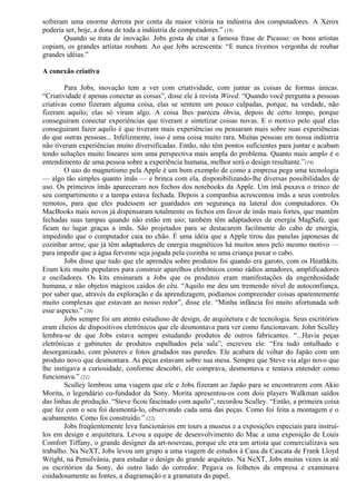 sofreram uma enorme derrota por conta da maior vitória na indústria dos computadores. A Xerox 
poderia ser, hoje, a dona de toda a indústria de computadores.” (18) 
Quando se trata de inovação. Jobs gosta de citar a famosa frase de Picasso: os bons artistas 
copiam, os grandes artistas roubam. Ao que Jobs acrescenta: “E nunca tivemos vergonha de roubar 
grandes idéias.” 
A conexão criativa 
Para Jobs, inovação tem a ver com criatividade, com juntar as coisas de formas únicas. 
“Criatividade é apenas conectar as coisas”, disse ele à revista Wired. “Quando você pergunta a pessoas 
criativas como fizeram alguma coisa, elas se sentem um pouco culpadas, porque, na verdade, não 
fizeram aquilo; elas só viram algo. A coisa lhes pareceu óbvia, depois de certo tempo, porque 
conseguiram conectar experiências que tiveram e sintetizar coisas novas. E o motivo pelo qual elas 
conseguiram fazer aquilo é que tiveram mais experiências ou pensaram mais sobre suas experiências 
do que outras pessoas... Infelizmente, isso é uma coisa muito rara. Muitas pessoas em nossa indústria 
não tiveram experiências muito diversificadas. Então, não têm pontos suficientes para juntar e acabam 
tendo soluções muito lineares sem uma perspectiva mais ampla do problema. Quanto mais amplo é o 
entendimento de uma pessoa sobre a experiência humana, melhor será o design resultante.”(19) 
O uso do magnetismo pela Apple é um bom exemplo de como a empresa pega uma tecnologia 
— algo tão simples quanto ímãs — e brinca com ela, disponibilizando-lhe diversas possibilidades de 
uso. Os primeiros ímãs apareceram nos fechos dos notebooks da Apple. Um ímã puxava o trinco de 
seu compartimento e a tampa estava fechada. Depois a companhia acrescentou ímãs a seus controles 
remotos, para que eles pudessem ser guardados em segurança na lateral dos computadores. Os 
MacBooks mais novos já dispensaram totalmente os fechos em favor de ímãs mais fortes, que mantêm 
fechadas suas tampas quando não estão em uso; também têm adaptadores de energia MagSafe, que 
ficam no lugar graças a ímãs. São projetados para se destacarem facilmente do cabo de energia, 
impedindo que o computador caia no chão. É uma idéia que a Apple tirou das panelas japonesas de 
cozinhar arroz, que já têm adaptadores de energia magnéticos há muitos anos pelo mesmo motivo — 
para impedir que a água fervente seja jogada pela cozinha se uma criança puxar o cabo. 
Jobs disse que tudo que ele aprendeu sobre produtos foi quando era garoto, com os Heathkits. 
Eram kits muito populares para construir aparelhos eletrônicos como rádios amadores, amplificadores 
e osciladores. Os kits ensinaram a Jobs que os produtos eram manifestações da engenhosidade 
humana, e não objetos mágicos caídos do céu. “Aquilo me deu um tremendo nível de autoconfiança, 
por saber que, através da exploração e da aprendizagem, podíamos compreender coisas aparentemente 
muito complexas que estavam ao nosso redor”, disse ele. “Minha infância foi muito afortunada sob 
esse aspecto.” (20) 
Jobs sempre foi um atento estudioso de design, de arquitetura e de tecnologia. Seus escritórios 
eram cheios de dispositivos eletrônicos que ele desmontava para ver como funcionavam. John Sculley 
lembra-se de que Jobs estava sempre estudando produtos de outros fabricantes. “...Havia peças 
eletrônicas e gabinetes de produtos espalhados pela sala”, escreveu ele. “Era tudo entulhado e 
desorganizado, com pôsteres e fotos grudados nas paredes. Ele acabara de voltar do Japão com um 
produto novo que desmontara. As peças estavam sobre sua mesa. Sempre que Steve via algo novo que 
lhe instigava a curiosidade, conforme descobri, ele comprava, desmontava e tentava entender como 
funcionava.” (21) 
Sculley lembrou uma viagem que ele e Jobs fizeram ao Japão para se encontrarem com Akio 
Morita, o legendário co-fundador da Sony. Morita apresentou-os com dois players Walkman saídos 
das linhas de produção. “Steve ficou fascinado com aquilo”, recordou Sculley. “Então, a primeira coisa 
que fez com o seu foi desmontá-lo, observando cada uma das peças. Como foi feita a montagem e o 
acabamento. Como foi construído.” (22) 
Jobs freqüentemente leva funcionários em tours a museus e a exposições especiais para instruí-los 
em design e arquitetura. Levou a equipe de desenvolvimento do Mac a uma exposição de Louis 
Comfort Tiffany, o grande designer da art-nouveau, porque ele era um artista que comercializava seu 
trabalho. Na NeXT, Jobs levou um grupo a uma viagem de estudos à Casa da Cascata de Frank Lloyd 
Wright, na Pensilvânia, para estudar o design do grande arquiteto. Na NeXT, Jobs muitas vezes ia até 
os escritórios da Sony, do outro lado do corredor. Pegava os folhetos da empresa e examinava 
cuidadosamente as fontes, a diagramação e a gramatura do papel. 
 