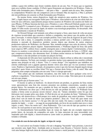 milhão e quase três milhões mais foram vendidos dentro de um ano. Nos 18 meses que se seguiram, 
mais nove milhões foram vendidos. O iPod é agora firmemente um dispositivo do Windows. Todos os 
iPods estão formatados para o Windows — não para o Mac — quando saem da caixa. Mas, enquanto 
os computadores Windows não são compatíveis com os formatos Mac de arquivos, o Mac é, portanto 
não tem problemas em conectar os iPods formatados para Windows. 
Da mesma forma, outros dispositivos Apple são amigáveis para usuários do Windows. Em 
2007, a Apple lançou seu navegador Safari para o Windows: outra tentativa de criar um efeito halo em 
torno de seus softwares, especialmente porque muitos usuários do Windows são usuários do Safari em 
seus iPhones. O iPhone funciona tão bem com o Windows e com o Microsoft Outlook quanto com um 
Mac. O AppleTV é compatível com o Windows, como também o são as estações-base WiFi Airport da 
Apple. O velho modus operandi da Apple, de manter a sua tecnologia proprietária, foi descartado. Jobs 
abraçou totalmente o mundo do Windows. 
Sir Howard Stringer está tentando com afinco revigorar a Sony, para trazer de volta um pouco 
da vigorosa inventividade que construiu e definiu a companhia, mas parece que ela perdeu seu faro 
para a inovação. A música digital é um exemplo perfeito. Esta é uma área de negócios da qual a Sony 
deveria ter sido a dona. A companhia inventou a música portátil com o Walkman e continuou a 
dominar o mercado de dispositivos portáteis mesmo depois que dezenas de outras empresas 
produziram réplicas do Walkman e do Discman. Mas, tentando proteger seus selos de música, a Sony 
mutilou seus primeiros players digitais. Surpreendentemente, o Walkman digital da Sony não podia 
tocar arquivos MP3, embora fosse o padrão emergente para a música digital. Contrariamente, a Sony 
forçava os usuários a converterem sua música para o formato proprietário da Sony, o ATRAC, algo 
que, compreensivelmente, eles detestaram fazer. Já tinham muitas músicas no formato MP3 em seus 
computadores e elas não podiam ser tocadas nos players da Sony. 
A disposição de Jobs para fazer experiências abertas e depois refinar as idéias não é encontrada 
em muitas empresas. Na Sony, por exemplo, os gerentes muitas vezes aparecem nas reuniões exibindo 
apenas uma projeção na tela, e dizem: “Este é o nosso design.” Um engenheiro que trabalhou em 
estreita colaboração com a gigante japonesa durante vários anos disse que viu isso acontecer muitas 
vezes. Perplexo e ligeiramente chocado, ele perguntava como é que eles haviam chegado àquele design 
específico: quais foram as escolhas feitas? Por que o fizeram desta forma e não de outra? Mas suas 
perguntas eram sempre rechaçadas com um curto “Este é o design aprovado.” 
“Eles acham que são realmente inovadores, mas têm medo de fazer qualquer coisa nova”, 
explicou o engenheiro. “Uma imensa parte disso se deve ao levar a culpa. Têm tanto pavor de cometer 
um erro que sempre 
seguem aquilo que já fizeram antes.” (26) 
O mesmo se aplica ao hardware. Ao desenvolverem um produto, os gerentes da Sony muitas 
vezes apresentavam uma lista dos recursos presentes nos produtos concorrentes, usando-a como 
projeto básico. No momento em que o produto da Sony era lançado, contudo, o mercado já tinha 
mudado. Rubinstein me disse que o iPod deveria ter sido um produto da Sony. “O Walkman Sony 
mudou a forma como as pessoas ouvem música”, disse ele. “Jamais entenderei como foi que eles 
[deixaram isto] escapar pelos seus dedos. O iPod deveria ser um produto da Sony.” Rubinstein disse 
que a Sony não desenvolveu o iPod porque teve medo de prejudicar seus outros produtos. “Grande 
parte disso vem do medo de matar seus próprios produtos”, disse ele. “Você não quer matar seus 
produtos se eles fazem sucesso.”(27) Só que Jobs não tem medo. Ele matou o modelo de iPod mais 
popular da Apple — o mini — no auge da sua popularidade, em favor de um modelo mais novo e mais 
esguio: o nano. “Steve faz muito isso”, disse Rubinstein. “Ele é um cara do tipo que queima os seus 
navios. Se você queima os seus navios, tem que ficar e lutar.”(28) 
As fenomenalmente bem-sucedidas lojas de varejo da Apple são um exemplo improvável, 
porém típico, da inovação da companhia em ação. As lojas nasceram de uma necessidade real, 
inspiradas pelo hub digital, e desenvolveram-se como todos os produtos da Apple — prototipadas, 
testadas e refinadas. 
Um estudo de caso da inovação da Apple: as lojas de varejo 
Se você estiver nos Estados Unidos e for até o shopping “bacaninha” mais próximo, é provável 
que encontre uma Apple Store. Aninhada entre as luxuosas Lane Bryants e Victoria's Secrets, você 
verá uma butique high-tech cheia de reluzente plástico branco e metal prateado. A loja não tem nome 
 