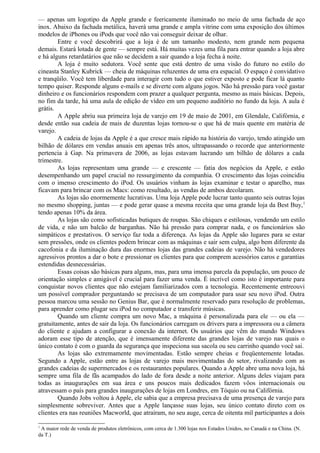 — apenas um logotipo da Apple grande e feericamente iluminado no meio de uma fachada de aço 
inox. Abaixo da fachada metálica, haverá uma grande e ampla vitrine com uma exposição dos últimos 
modelos de iPhones ou iPods que você não vai conseguir deixar de olhar. 
Entre e você descobrirá que a loja é de um tamanho modesto, nem grande nem pequena 
demais. Estará lotada de gente — sempre está. Há muitas vezes uma fila para entrar quando a loja abre 
e há alguns retardatários que não se decidem a sair quando a loja fecha à noite. 
A loja é muito sedutora. Você sente que está dentro de uma visão do futuro no estilo do 
cineasta Stanley Kubrick — cheia de máquinas reluzentes de uma era espacial. O espaço é convidativo 
e tranqüilo. Você tem liberdade para interagir com tudo o que estiver exposto e pode ficar lá quanto 
tempo quiser. Responde alguns e-mails e se diverte com alguns jogos. Não há pressão para você gastar 
dinheiro e os funcionários respondem com prazer a qualquer pergunta, mesmo as mais básicas. Depois, 
no fim da tarde, há uma aula de edição de vídeo em um pequeno auditório no fundo da loja. A aula é 
grátis. 
A Apple abriu sua primeira loja de varejo em 19 de maio de 2001, em Glendale, Califórnia, e 
desde então sua cadeia de mais de duzentas lojas tornou-se o que há de mais quente em matéria de 
varejo. 
A cadeia de lojas da Apple é a que cresce mais rápido na história do varejo, tendo atingido um 
bilhão de dólares em vendas anuais em apenas três anos, ultrapassando o recorde que anteriormente 
pertencia à Gap. Na primavera de 2006, as lojas estavam lucrando um bilhão de dólares a cada 
trimestre. 
As lojas representam uma grande — e crescente — fatia dos negócios da Apple, e estão 
desempenhando um papel crucial no ressurgimento da companhia. O crescimento das lojas coincidiu 
com o imenso crescimento do iPod. Os usuários vinham às lojas examinar e testar o aparelho, mas 
ficavam para brincar com os Macs: como resultado, as vendas de ambos decolaram. 
As lojas são enormemente lucrativas. Uma loja Apple pode lucrar tanto quanto seis outras lojas 
no mesmo shopping, juntas — e pode gerar quase a mesma receita que uma grande loja da Best Buy,1 
tendo apenas 10% da área. 
As lojas são como sofisticadas butiques de roupas. São chiques e estilosas, vendendo um estilo 
de vida, e não um balcão de barganhas. Não há pressão para comprar nada, e os funcionários são 
simpáticos e prestativos. O serviço faz toda a diferença. As lojas da Apple são lugares para se estar 
sem pressões, onde os clientes podem brincar com as máquinas e sair sem culpa, algo bem diferente da 
cacofonia e da iluminação dura das enormes lojas das grandes cadeias de varejo. Não há vendedores 
agressivos prontos a dar o bote e pressionar os clientes para que comprem acessórios caros e garantias 
estendidas desnecessárias. 
Essas coisas são básicas para alguns, mas, para uma imensa parcela da população, um pouco de 
orientação simples e amigável é crucial para fazer uma venda. É incrível como isto é importante para 
conquistar novos clientes que não estejam familiarizados com a tecnologia. Recentemente entreouvi 
um possível comprador perguntando se precisava de um computador para usar seu novo iPod. Outra 
pessoa marcou uma sessão no Genius Bar, que é normalmente reservado para resolução de problemas, 
para aprender como plugar seu iPod no computador e transferir músicas. 
Quando um cliente compra um novo Mac, a máquina é personalizada para ele — ou ela — 
gratuitamente, antes de sair da loja. Os funcionários carregam os drivers para a impressora ou a câmera 
do cliente e ajudam a configurar a conexão da internet. Os usuários que vêm do mundo Windows 
adoram esse tipo de atenção, que é imensamente diferente das grandes lojas de varejo nas quais o 
único contato é com o guarda da segurança que inspeciona sua sacola ou seu carrinho quando você sai. 
As lojas são extremamente movimentadas. Estão sempre cheias e freqüentemente lotadas. 
Segundo a Apple, estão entre as lojas de varejo mais movimentadas do setor, rivalizando com as 
grandes cadeias de supermercados e os restaurantes populares. Quando a Apple abre uma nova loja, há 
sempre uma fila de fãs acampados do lado de fora desde a noite anterior. Alguns deles viajam para 
todas as inaugurações em sua área e uns poucos mais dedicados fazem vôos internacionais ou 
atravessam o país para grandes inaugurações de lojas em Londres, em Tóquio ou na Califórnia. 
Quando Jobs voltou à Apple, ele sabia que a empresa precisava de uma presença de varejo para 
simplesmente sobreviver. Antes que a Apple lançasse suas lojas, seu único contato direto com os 
clientes era nas reuniões Macworld, que atraíram, no seu auge, cerca de oitenta mil participantes a dois 
1 A maior rede de venda de produtos eletrônicos, com cerca de 1.300 lojas nos Estados Unidos, no Canadá e na China. (N. 
da T.) 
 