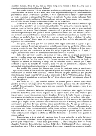 encontros bianuais. (Hoje em dia, mais de oitenta mil pessoas visitam as lojas da Apple todas as 
manhãs, com outras oitenta mil na parte da tarde!) 
Em meados dos anos 1990, os Macs eram vendidos em catálogos de encomenda postal ou em 
varejistas como a Circuit City ou a Sears, onde eram freqüentemente relegados a uma empoeirada 
prateleira nos fundos. Desprezados e ignorados, os Macs recebiam escassa atenção. Os representantes 
de vendas conduziam os clientes até os PCs Windows lá na frente. As coisas iam tão mal para a Apple 
que alguns fãs do Mac incumbiam-se de ficar nas lojas à noite ou nos fins de semana como vendedores 
extra-oficiais, tentando desesperadamente vender Macs em seu tempo livre. 
No final dos anos 1990, a Apple começou a fazer experiências com minilojas-dentro-de-lojas 
na CompUSA, o que obteve um sucesso discreto, indicando a Jobs que a Apple precisava expandir sua 
presença comercial junto ao público, e também transformar a compra de um Mac em uma experiência 
mais parecida com a Apple. Mas Jobs queria o controle total, o que só seria alcançado se a empresa 
abrisse suas próprias lojas. Jobs queria “a melhor experiência de compra para seus produtos, e achava 
que a maioria dos revendedores não estava investindo o suficiente em suas lojas, ou fazendo outras 
melhorias de vendas”, disse ele ao Wall Street Journal. Veja sua frase reveladora: “A melhor 
experiência de compra.” Como todos os empreendimentos de Jobs, as lojas são conduzidas pela 
experiência dos consumidores. 
Na época, Jobs disse que 95% dos clientes “nem sequer consideram a Apple” e que a 
companhia precisava de um lugar com pessoal instruído para mostrar de que forma o Mac poderia 
tornar-se o centro de suas vidas. As lojas teriam como alvo os usuários de Windows. Seriam lugares 
amigáveis para que eles examinassem os Macs. Um antigo slogan para as lojas era “5 agora, 95 
depois”, referindo-se à fatia de 5% do mercado comparada aos 95% da Microsoft. 
Jobs estava apreensivo quanto a se queimar no varejo, então fez sua jogada costumeira de 
recrutar a melhor pessoa que pudesse encontrar, que acabou sendo Millard “Mickey” Drexler, 
presidente e CEO da Gap. Em maio de 1999, Drexler tornou-se parte da diretoria da Apple. A 
“expertise de Drexler em marketing e varejo será um tremendo recurso à medida que a Apple 
continuar a crescer no mercado de consumo”, disse Jobs em um comunicado à imprensa. “Ele 
acrescentará uma dimensão completamente nova à diretoria da Apple.” 
Em seguida, Jobs chamou Ron Johnson, um veterano do varejo que ajudara a transformar a 
Target de um clone do Wal-Mart em uma loja com artigos de belo design a preços acessíveis para os 
consumidores de melhor poder aquisitivo. Johnson recrutara designers renomados para projetar 
utensílios para a Target, o que lhe valeu o apelido afrancesado de Targê. “Oito anos depois, o design é 
a pedra angular da estratégia de negócios da Target”, disse Johnson, atual vice-presidente sênior de 
varejo da Apple.(29) 
Em janeiro de 2000, Jobs contratou Johnson, um homem grande e amável, com cabelos 
grisalhos escorridos e um largo sorriso. As primeiras três palavras que disse para Jobs foram: “Varejo 
é difícil.” Jobs acrescentou: “Vamos operar com um pouquinho de medo, porque o varejo é um 
negócio difícil.”(30) 
No início, Johnson não podia dizer a ninguém que estava trabalhando para a Apple. Ele usava o 
nome falso John Bruce (uma variação inspirada no seu segundo nome) e um título inventado para 
impedir que os concorrentes ouvissem rumores dos planos de varejo da Apple. Johnson só começou a 
usar seu nome verdadeiro, mesmo dentro da empresa, depois que a Apple já havia aberto várias lojas. 
Quando a Apple abriu sua primeira loja de varejo, em maio de 2001, a maioria dos especialistas 
achava que a empresa estava cometendo um dispendioso equívoco. A Gateway, única empresa de 
computadores com lojas de varejo próprias, estava fechando todas elas. As lojas da Gateway não 
estavam atraindo clientes. Inexplicavelmente, elas não tinham estoque. Os clientes podiam examinar as 
mercadorias, mas tinham que encomendá-las on-line, o que anulava a oportunidade de fazer vendas 
impulsivas. Em vez disso, os clientes da Gateway gravitavam para as grandes lojas de cadeias de 
varejo onde pudessem comparar as ofertas de diferentes fabricantes — e comprar o que queriam lá 
mesmo, na hora. 
Enquanto isso, a Apple ainda não mostrara sinais de uma reviravolta. A bolha da internet 
estava estourando, a NASDAQ estava despencando e a Dell, que parecia ter o modelo de negócios 
perfeito para computadores — venda direta pela internet —, estava esmagando todos os recém-chegados. 
As receitas da Apple haviam encolhido de 12 bilhões de dólares para 5 bilhões e acabara de 
registrar algum lucro. O iPod só seria lançado dentro de seis meses (e, quando isso aconteceu, ninguém 
 
