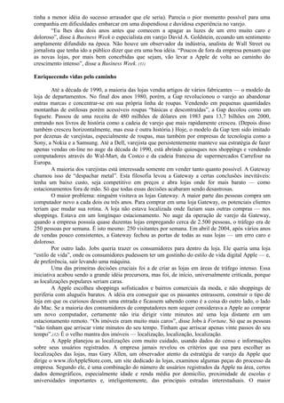 tinha a menor idéia do sucesso arrasador que ele seria). Parecia o pior momento possível para uma 
companhia em dificuldades embarcar em uma dispendiosa e duvidosa experiência no varejo. 
“Eu lhes dou dois anos antes que comecem a apagar as luzes de um erro muito caro e 
doloroso”, disse à Business Week o especialista em varejo David A. Goldstein, ecoando um sentimento 
amplamente difundido na época. Não houve um observador da indústria, analista de Wall Street ou 
jornalista que tenha ido a público dizer que era uma boa idéia. “Poucos de fora da empresa pensam que 
as novas lojas, por mais bem concebidas que sejam, vão levar a Apple de volta ao caminho do 
crescimento intenso”, disse a Business Week. (31) 
Enriquecendo vidas pelo caminho 
Até a década de 1990, a maioria das lojas vendia artigos de vários fabricantes — o modelo da 
loja de departamentos. No final dos anos 1980, porém, a Gap revolucionou o varejo ao abandonar 
outras marcas e concentrar-se em sua própria linha de roupas. Vendendo em pequenas quantidades 
montanhas de estilosas porém acessíveis roupas “básicas e descontraídas”, a Gap decolou como um 
foguete. Passou de uma receita de 480 milhões de dólares em 1983 para 13,7 bilhões em 2000, 
entrando nos livros de história como a cadeia de varejo que mais rapidamente cresceu. (Depois disso 
também cresceu horizontalmente, mas essa é outra história.) Hoje, o modelo da Gap tem sido imitado 
por dezenas de varejistas, especialmente de roupas, mas também por empresas de tecnologia como a 
Sony, a Nokia e a Samsung. Até a Dell, varejista que persistentemente manteve sua estratégia de fazer 
apenas vendas on-line no auge da década de 1990, está abrindo quiosques nos shoppings e vendendo 
computadores através do Wal-Mart, da Costco e da cadeia francesa de supermercados Carrefour na 
Europa. 
A maioria dos varejistas está interessada somente em vender tanto quanto possível. A Gateway 
chamou isso de “despachar metal”. Esta filosofia levou a Gateway a certas conclusões inevitáveis: 
tenha um baixo custo, seja competitivo em preços e abra lojas onde for mais barato — como 
estacionamentos fora de mão. Só que todas essas decisões acabaram sendo desastrosas. 
O maior problema: ninguém visitava as lojas Gateway. A maior parte das pessoas compra um 
computador novo a cada dois ou três anos. Para comprar em uma loja Gateway, os potenciais clientes 
teriam que mudar sua rotina. A loja não estava localizada onde faziam suas outras compras — nos 
shoppings. Estava em um longínquo estacionamento. No auge da operação de varejo da Gateway, 
quando a empresa possuía quase duzentas lojas empregando cerca de 2.500 pessoas, o tráfego era de 
250 pessoas por semana. É isto mesmo: 250 visitantes por semana. Em abril de 2004, após vários anos 
de vendas pouco consistentes, a Gateway fechou as portas de todas as suas lojas — um erro caro e 
doloroso. 
Por outro lado. Jobs queria trazer os consumidores para dentro da loja. Ele queria uma loja 
“estilo de vida”, onde os consumidores pudessem ter um gostinho do estilo de vida digital Apple — e, 
de preferência, sair levando uma máquina. 
Uma das primeiras decisões cruciais foi a de criar as lojas em áreas de tráfego intenso. Essa 
iniciativa acabou sendo a grande idéia precursora, mas foi, de início, universalmente criticada, porque 
as localizações populares seriam caras. 
A Apple escolheu shoppings sofisticados e bairros comerciais da moda, e não shoppings de 
periferia com aluguéis baratos. A idéia era conseguir que os passantes entrassem, construir o tipo de 
loja em que os curiosos dessem uma entrada e ficassem sabendo como é a coisa do outro lado, o lado 
do Mac. Se a maioria dos consumidores de computadores nem sequer considerava a Apple ao comprar 
um novo computador, certamente não iria dirigir vinte minutos até uma loja distante em um 
estacionamento remoto. “Os imóveis eram muito mais caros”, disse Jobs à Fortune. Só que as pessoas 
“não tinham que arriscar vinte minutos do seu tempo. Tinham que arriscar apenas vinte passos do seu 
tempo”.(32) É o velho mantra dos imóveis — localização, localização, localização. 
A Apple planejou as localizações com muito cuidado, usando dados do censo e informações 
sobre seus usuários registrados. A empresa jamais revelou os critérios que usa para escolher as 
localizações das lojas, mas Gary Allen, um observador atento da estratégia de varejo da Apple que 
dirige o www.ifoAppleStore.com, um site dedicado às lojas, examinou algumas peças do processo da 
empresa. Segundo ele, é uma combinação do número de usuários registrados da Apple na área, certos 
dados demográficos, especialmente idade e renda média por domicílio, proximidade de escolas e 
universidades importantes e, inteligentemente, das principais estradas interestaduais. O maior 
 