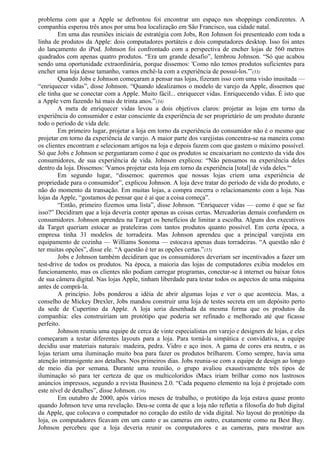 problema com que a Apple se defrontou foi encontrar um espaço nos shoppings condizentes. A 
companhia esperou três anos por uma boa localização em São Francisco, sua cidade natal. 
Em uma das reuniões iniciais de estratégia com Jobs, Ron Johnson foi presenteado com toda a 
linha de produtos da Apple: dois computadores portáteis e dois computadores desktop. Isso foi antes 
do lançamento do iPod. Johnson foi confrontado com a perspectiva de encher lojas de 560 metros 
quadrados com apenas quatro produtos. “Era um grande desafio”, lembrou Johnson. “Só que acabou 
sendo uma oportunidade extraordinária, porque dissemos: 'Como não temos produtos suficientes para 
encher uma loja desse tamanho, vamos enchê-la com a experiência de possuí-los.'”(33) 
Quando Jobs e Johnson começaram a pensar nas lojas, fizeram isso com uma visão inusitada — 
“enriquecer vidas”, disse Johnson. “Quando idealizamos o modelo de varejo da Apple, dissemos que 
ele tinha que se conectar com a Apple. Muito fácil... enriquecer vidas. Enriquecendo vidas. É isto que 
a Apple vem fazendo há mais de trinta anos.”(34) 
A meta de enriquecer vidas levou a dois objetivos claros: projetar as lojas em torno da 
experiência do consumidor e estar consciente da experiência de ser proprietário de um produto durante 
todo o período de vida dele. 
Em primeiro lugar, projetar a loja em torno da experiência do consumidor não é o mesmo que 
projetar em torno da experiência de varejo. A maior parte dos varejistas concentra-se na maneira como 
os clientes encontram e selecionam artigos na loja e depois fazem com que gastem o máximo possível. 
Só que Jobs e Johnson se perguntaram como é que os produtos se encaixariam no contexto da vida dos 
consumidores, de sua experiência de vida. Johnson explicou: “Não pensamos na experiência deles 
dentro da loja. Dissemos: 'Vamos projetar esta loja em torno da experiência [total] de vida deles.'“ 
Em segundo lugar, “dissemos: queremos que nossas lojas criem uma experiência de 
propriedade para o consumidor”, explicou Johnson. A loja deve tratar do período de vida do produto, e 
não do momento da transação. Em muitas lojas, a compra encerra o relacionamento com a loja. Nas 
lojas da Apple, “gostamos de pensar que é aí que a coisa começa”. 
“Então, primeiro fizemos uma lista”, disse Johnson. “Enriquecer vidas — como é que se faz 
isso?” Decidiram que a loja deveria conter apenas as coisas certas. Mercadorias demais confundem os 
consumidores. Johnson aprendeu na Target os benefícios de limitar a escolha. Alguns dos executivos 
da Target queriam estocar as prateleiras com tantos produtos quanto possível. Em certa época, a 
empresa tinha 31 modelos de torradeira. Mas Johnson aprendeu que a principal varejista em 
equipamento de cozinha — Williams Sonoma — estocava apenas duas torradeiras. “A questão não é 
ter muitas opções”, disse ele. “A questão é ter as opções certas.”(35) 
Jobs e Johnson também decidiram que os consumidores deveriam ser incentivados a fazer um 
test-drive de todos os produtos. Na época, a maioria das lojas de computadores exibia modelos em 
funcionamento, mas os clientes não podiam carregar programas, conectar-se à internet ou baixar fotos 
de sua câmera digital. Nas lojas Apple, tinham liberdade para testar todos os aspectos de uma máquina 
antes de comprá-la. 
A princípio. Jobs ponderou a idéia de abrir algumas lojas e ver o que acontecia. Mas, a 
conselho de Mickey Drexler, Jobs mandou construir uma loja de testes secreta em um depósito perto 
da sede de Cupertino da Apple. A loja seria desenhada da mesma forma que os produtos da 
companhia: eles construiriam um protótipo que poderia ser refinado e melhorado até que ficasse 
perfeito. 
Johnson reuniu uma equipe de cerca de vinte especialistas em varejo e designers de lojas, e eles 
começaram a testar diferentes layouts para a loja. Para torná-la simpática e convidativa, a equipe 
decidiu usar materiais naturais: madeira, pedra. Vidro e aço inox. A gama de cores era neutra, e as 
lojas teriam uma iluminação muito boa para fazer os produtos brilharem. Como sempre, havia uma 
atenção intransigente aos detalhes. Nos primeiros dias. Jobs reunia-se com a equipe de design ao longo 
de meio dia por semana. Durante uma reunião, o grupo avaliou exaustivamente três tipos de 
iluminação só para ter certeza de que os multicoloridos iMacs iriam brilhar como nos lustrosos 
anúncios impressos, segundo a revista Business 2.0. “Cada pequeno elemento na loja é projetado com 
este nível de detalhes”, disse Johnson. (36) 
Em outubro de 2000, após vários meses de trabalho, o protótipo da loja estava quase pronto 
quando Johnson teve uma revelação. Deu-se conta de que a loja não refletia a filosofia do hub digital 
da Apple, que colocava o computador no coração do estilo de vida digital. No layout do protótipo da 
loja, os computadores ficavam em um canto e as cameras em outro, exatamente como na Best Buy. 
Johnson percebeu que a loja deveria reunir os computadores e as cameras, para mostrar aos 
 