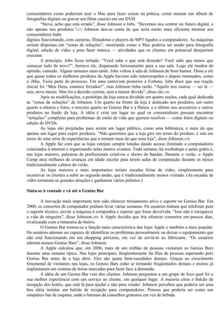 consumidores como poderiam usar o Mac para fazer coisas na prática, como montar um álbum de 
fotografias digitais ou gravar um filme caseiro em um DVD. 
“Steve, acho que está errado”, disse Johnson a Jobs. “Devemos nos centrar no futuro digital, e 
não apenas nos produtos.”(37) Johnson deu-se conta de que seria muito mais eficiente mostrar aos 
consumidores hubs 
digitais funcionando, com cameras, filmadoras e players de MP3 ligados a computadores. As máquinas 
seriam dispostas em “zonas de soluções”, mostrando como o Mac poderia ser usado para fotografia 
digital, edição de vídeo e para fazer música — atividades que os clientes em potencial desejariam 
executar. 
A princípio, Jobs ficou irritado: “Você sabe o que está dizendo? Você sabe que temos que 
começar tudo de novo?”, berrava ele, disparando furiosamente para a sua sala. Logo ele mudou de 
opinião, contudo. Alguns minutos mais tarde. Jobs voltou à sala de Johnson de bom humor. Disse a ele 
que quase todos os melhores produtos da Apple haviam sido interrompidos e depois retomados, como 
o iMac. Fazia parte do processo. Em uma entrevista posterior à Fortune, Jobs disse que sua reação 
inicial foi “Meu Deus, estamos ferrados!”, mas Johnson tinha razão. “Aquilo nos custou — sei lá — 
seis, nove meses. Mas foi a decisão correta, sem a menor dúvida”, disse ele.(38) 
Após as modificações, o protótipo da loja estava dividido em quatro seções, cada qual dedicada 
às “zonas de soluções” de Johnson. Um quarto na frente da loja é dedicado aos produtos, um outro 
quarto a música e fotos, o terceiro quarto ao Genius Bar e a filmes, e o último aos acessórios e outros 
produtos no fundo da loja. A idéia é criar um lugar no qual os consumidores possam encontrar 
“soluções” completas para problemas de estilo de vida que querem resolver — como fotos digitais ou 
edição de DVDs. 
As lojas são projetadas para serem um lugar público, como uma biblioteca, e mais do que 
apenas um lugar para expor produtos. “Não queremos que a loja gire em torno do produto, e sim em 
torno de uma série de experiências que a tornam mais do que uma loja”, disse Johnson.(39) 
A Apple faz com que as lojas estejam sempre lotadas dando acesso ilimitado a computadores 
conectados à internet e organizando nelas muitos eventos. Toda semana, há workshops e aulas grátis e, 
nas lojas maiores, palestras de profissionais criativos e shows de bandas. Durante o verão, o Apple 
Camp atrai milhares de crianças em idade escolar para terem aulas de computação durante os meses 
tradicionalmente calmos do verão. 
As lojas maiores e mais importantes teriam escadas feitas de vidro, simplesmente para 
incentivar os clientes a subir ao segundo andar, que é tradicionalmente menos visitado. (As escadas de 
vidro tornaram-se grandes atrações e ganharam vários prêmios.) 
Sinta-se à vontade e vá até o Genius Bar 
A inovação mais importante tem sido oferecer treinamento ativo e suporte no Genius Bar. Em 
2000, os consertos de computador podiam levar várias semanas. Os usuários tinham que telefonar para 
o suporte técnico, enviar a máquina à companhia e esperar que fosse devolvida. “Isso não é enriquecer 
a vida de ninguém”, disse Johnson.(40) A Apple decidiu que iria oferecer consertos em poucos dias, 
rivalizando com a tinturaria do bairro. 
O Genius Bar tornou-se a função mais característica das lojas Apple e também a mais popular. 
Os usuários adoram ser capazes de identificar os problemas pessoalmente ou deixar o equipamento que 
não está funcionando em um shopping próximo, em vez de enviá-lo ao fabricante. “Os usuários 
adoram nossos Genius Bars”, disse Johnson. 
A Apple calculou que, em 2006, mais de um milhão de pessoas visitaram os Genius Bars 
durante uma semana típica. Nas lojas principais, freqüentemente há filas de pessoas esperando pelo 
Genius Bar antes de a loja abrir. Eles são quase bem-sucedidos demais. Graças ao crescimento 
fenomenal de visitantes nas lojas, os Genius Bars estão se tornando freqüentados demais e muitos já 
implantaram um sistema de horas marcadas para fazer face à demanda. 
A idéia de um Genius Bar veio dos clientes. Johnson perguntou a um grupo de foco qual foi a 
sua melhor experiência com um serviço ao cliente, em qualquer lugar. A maioria citou o balcão de 
recepção dos hotéis, que está lá para ajudar e não para vender. Johnson percebeu que poderia ser uma 
boa idéia instalar um balcão de recepção para computadores. Pensou que poderia ser como um 
simpático bar de esquina, onde o barman dá conselhos gratuitos em vez de bebida. 
 