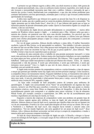 A primeira vez que Johnson sugeriu a idéia a Jobs, seu chefe mostrou-se cético. Jobs gostou da 
idéia do suporte personalizado, mas, como já conhecera muitos técnicos esquisitões, teve medo de que 
não tivessem a personalidade necessária para lidar com o público. Johnson o persuadiu de que a 
maioria dos jovens é muito familiarizada com computadores, e que eles não teriam problemas para 
contratar funcionários com boa apresentação, orientados para o serviço e que tivessem conhecimentos 
aprofundados de tecnologia. 
A idéia mais significativa que Johnson teve quanto ao pessoal das lojas foi a de dispensar as 
comissões de vendas, que são o padrão geral no varejo de produtos eletrônicos para o consumidor. “Na 
Apple, pensaram que eu tinha ficado louco”, disse ele.(41) É que Johnson não queria que as lojas se 
tornassem panelas de pressão alimentadas pelas vendas. Queria os funcionários ligados ao coração dos 
clientes, e não aos seus bolsos. 
Os funcionários da Apple devem persuadir delicadamente os consumidores — muitos deles 
usuários de Windows céticos quanto à Apple — a mudarem para o Mac. Johnson sabia que para a 
maioria dos clientes em potencial essa não seria uma decisão instantânea. Era provável que eles 
visitassem a loja três ou quatro vezes antes de chegar a uma conclusão, e a última coisa que Johnson 
queria eram clientes preocupados porque o rapaz ou a moça com quem eles começaram a conversar 
não estava de serviço. 
Em vez de pagar comissões, Johnson decidiu melhorar o status deles. O melhor funcionário 
receberia o grau de Mac Genius, ou de apresentador no auditório. “Seu trabalho é elevado a posições 
de status do tipo sou um Mac Genius. Sou a Mac-pessoa mais inteligente da cidade. Procuram por mim 
na internet para virem me encontrar na loja a fim de que eu possa ajudá-los”, disse Johnson. “Meu 
trabalho é tornar a loja rica em experiência para as pessoas.” 
A ausência de uma comissão eleva o trabalho de uma posição puramente mercantil e o torna 
muito mais próximo de uma profissão. Embora muitos dos funcionários trabalhem em meio expediente 
ou sejam pagos por hora, gozam de certo status profissional. Diz Johnson: “Não é aquele aborrecido e 
trabalhoso tenho-que-vender-mercadorias-e-cuidar-dos-pro-blemas-dos-clientes. Estou, de repente, 
enriquecendo a vida das pessoas. É assim que selecionamos, é assim que motivamos, é assim que 
treinamos nosso pessoal.” Esta é a Apple no que tem de mais clássico, é claro: até o varejo foi 
insuflado com um sentido de missão. 
A Apple tenta recrutar amantes de computadores criativos e recém-formados, o tipo de rapazes 
e moças que pensam que trabalhar numa loja Apple seria um bom primeiro emprego. Como incentivo, 
a companhia oferece um treinamento interno. Enquanto trabalham na loja, os funcionários têm aulas de 
como usar aplicativos profissionais como o Final Cut Pro, o Garageband e outros que podem vir a ser 
úteis mais tarde. A taxa de rotatividade é relativamente baixa para o varejo: cerca de 20%, quando a 
média do setor é acima de 50%, segundo a Apple. 
As lojas estão evoluindo de bem projetados centros de compras para ambientes de 
aprendizagem. A Apple vem acrescentando novos “bares” de aconselhamento em algumas das lojas 
maiores, inclusive um iPod Bar para conselhos e concertos e um Studio Bar para ajudar os clientes 
com projetos criativos, como fazer filmes ou diagramar álbuns de fotografias. A idéia dos bares de 
aconselhamento gratuito está começando a se espalhar para outros varejistas. A loja de alimentos 
Whole Foods, por exemplo, começou a experimentar, em 2006, um bar de aconselhamento para 
receitas e ingredientes em uma loja em Austin, no Texas. 
Enquanto a maioria das empresas de computadores vende seus produtos em grandes lojas de 
varejo e oferece suporte apenas pelo telefone, as lojas da Apple são uma proposta radicalmente 
diferente. Johnson chama as lojas de high touch, expressão que significa lidar com um ser humano em 
vez de um computador. O termo é às vezes usado para designar um bom serviço ao cliente. Diz-se que 
a Nordstrom e a Starbucks são high touch, mas ninguém havia tentado o conceito antes com 
computadores. “Em um mundo high-tech, não seria agradável ter um pouco de high touch?” disse 
Johnson. Jobs e Johnson decidiram acrescentar um bom serviço à compra de computadores e mudar a 
maneira pela qual as pessoas compram tecnologia. 
As lojas de varejo demonstram a inovação da Apple em ação. A filosofia, o design e o layout 
vieram da estratégia do hub digital, e a execução surgiu do foco inflexível de Jobs quanto à experiência 
do consumidor. 
Lições de Steve 
 