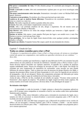Não perca o consumidor de vista. O Cube afundou porque foi construído para designers, não para 
consumidores. 
Estude o mercado e o setor. Jobs está constantemente vigilante para ver que novas tecnologias estão 
aparecendo. 
Não pense conscientemente sobre inovação. Sistematizar a inovação é como ver Michael Dell tentar 
dançar. Doloroso. 
Concentre-se nos produtos. Os produtos são a força gravitacional que tudo reúne. 
Lembre-se de que os motivos fazem diferença. Concentre-se em excelentes produtos, e não em 
tomar-se o maior ou o mais rico. 
Roube. Não tenha vergonha de roubar as grandes idéias dos outros. 
Conecte. Para Jobs, criatividade é simplesmente conectar coisas. 
Estude. Jobs é um profundo estudioso de arte, design e arquitetura. Ele até mesmo corre por 
estacionamentos olhando os Mercedes. 
Seja flexível. Jobs desfez-se de várias das antigas tradições que tornavam a Apple especial — e 
manteve-a pequena. 
Queime os navios. Jobs matou o mais popular iPod para dar lugar a um modelo novo e mais fino. 
Queime os navios e você terá que ficar e lutar. 
Faça protótipos. Até as lojas da Apple foram desenvolvidas como qualquer produto: prototipadas, 
editadas e refinadas. 
Pergunte aos clientes. O popular Genius Bar surgiu a partir de uma demanda dos clientes. 
Capítulo 7 - Estudo de Caso 
Todas as coisas reunidas para criar o iPod 
“O software é a experiência do usuário. Como o iPod e o iTunes provam, ele tornou-se a tecnologia 
central não apenas nos computadores, mas também nos aparelhos eletrônicos de uso cotidiano.” — 
Steve Jobs 
O iPod foi o produto que transformou a Apple de uma fabricante de PCs em constante luta pela 
sobrevivência em uma potência no mercado de eletrônicos. Entender como o iPod se tornou o que é 
ilustra diversos tópicos discutidos nos capítulos anteriores. O aparelho foi o produto de pequenas 
equipes trabalhando juntas. Nasceu da estratégia de inovação de Jobs: o hub digital. Seu design foi 
orientado por uma compreensão da experiência do consumidor: como navegar em uma grande 
biblioteca de músicas digitais. Tudo se juntou por meio do processo de design interativo da Apple, e 
algumas das principais idéias vieram de fontes inesperadas (a click wheel foi sugestão de um executivo 
de propaganda, e não de um designer). Muitos dos componentes principais são fabricados por outras 
empresas, mas a Apple é capaz de combiná-los de forma única e inovadora. 
Acima de tudo, o iPod foi, de fato, resultado de um trabalho em equipe. “Tivemos várias sessões de 
brainstorm”, disse alguém da empresa. “Os produtos da Apple surgem de forma muito orgânica. Há 
muitas reuniões envolvendo várias pessoas e diversas idéias. É uma abordagem de equipe.”(1) 
Revisitando o hub digital 
A necessidade é a mãe da invenção. A Apple começou a desenvolver programas aplicativos 
para o OS X porque outras companhias se recusaram a fazê-lo; isso acabou sendo outra oportunidade 
fantástica para a empresa. 
Em 2000, o iMac estava liderando o esforço para a retomada do crescimento da Apple, mas a 
tentativa de Jobs de convencer os desenvolvedores a escreverem programas para o OS X não foi 
recebida com muito entusiasmo. 
O acordo de Jobs com Bill Gates assegurava que a Microsoft iria produzir novas versões do 
Office e de seu navegador, o Internet Explorer, para o OS X. Contudo, a Adobe — um dos maiores 
desenvolvedores de software para o Mac — simplesmente se recusou a adaptar seus programas para o 
novo sistema operacional. 
 