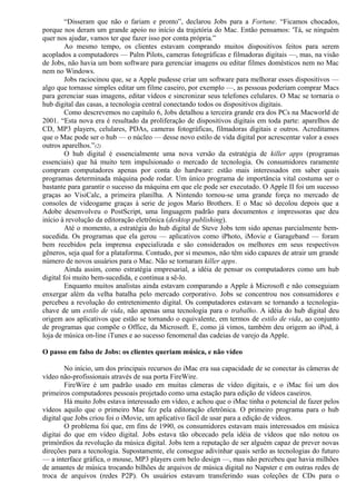“Disseram que não o fariam e pronto”, declarou Jobs para a Fortune. “Ficamos chocados, 
porque nos deram um grande apoio no início da trajetória do Mac. Então pensamos: 'Tá, se ninguém 
quer nos ajudar, vamos ter que fazer isso por conta própria.” 
Ao mesmo tempo, os clientes estavam comprando muitos dispositivos feitos para serem 
acoplados a computadores — Palm Pilots, cameras fotográficas e filmadoras digitais —, mas, na visão 
de Jobs, não havia um bom software para gerenciar imagens ou editar filmes domésticos nem no Mac 
nem no Windows. 
Jobs raciocinou que, se a Apple pudesse criar um software para melhorar esses dispositivos — 
algo que tornasse simples editar um filme caseiro, por exemplo —, as pessoas poderiam comprar Macs 
para gerenciar suas imagens, editar vídeos e sincronizar seus telefones celulares. O Mac se tornaria o 
hub digital das casas, a tecnologia central conectando todos os dispositivos digitais. 
Como descrevemos no capítulo 6, Jobs detalhou a terceira grande era dos PCs na Macworld de 
2001. “Esta nova era é resultado da proliferação de dispositivos digitais em toda parte: aparelhos de 
CD, MP3 players, celulares, PDAs, cameras fotográficas, filmadoras digitais e outros. Acreditamos 
que o Mac pode ser o hub — o núcleo — desse novo estilo de vida digital por acrescentar valor a esses 
outros aparelhos.”(2) 
O hub digital é essencialmente uma nova versão da estratégia de killer apps (programas 
essenciais) que há muito tem impulsionado o mercado de tecnologia. Os consumidores raramente 
compram computadores apenas por conta do hardware: estão mais interessados em saber quais 
programas determinada máquina pode rodar. Um único programa de importância vital costuma ser o 
bastante para garantir o sucesso da máquina em que ele pode ser executado. O Apple II foi um sucesso 
graças ao VisiCalc, a primeira planilha. A Nintendo tornou-se uma grande força no mercado de 
consoles de videogame graças à serie de jogos Mario Brothers. E o Mac só decolou depois que a 
Adobe desenvolveu o PostScript, uma linguagem padrão para documentos e impressoras que deu 
início à revolução da editoração eletrônica (desktop publishing). 
Até o momento, a estratégia do hub digital de Steve Jobs tem sido apenas parcialmente bem-sucedida. 
Os programas que ela gerou — aplicativos como iPhoto, iMovie e Garageband — foram 
bem recebidos pela imprensa especializada e são considerados os melhores em seus respectivos 
gêneros, seja qual for a plataforma. Contudo, por si mesmos, não têm sido capazes de atrair um grande 
número de novos usuários para o Mac. Não se tornaram killer apps. 
Ainda assim, como estratégia empresarial, a idéia de pensar os computadores como um hub 
digital foi muito bem-sucedida, e continua a sê-lo. 
Enquanto muitos analistas ainda estavam comparando a Apple à Microsoft e não conseguiam 
enxergar além da velha batalha pelo mercado corporativo. Jobs se concentrou nos consumidores e 
percebeu a revolução do entretenimento digital. Os computadores estavam se tornando a tecnologia-chave 
de um estilo de vida, não apenas uma tecnologia para o trabalho. A idéia do hub digital deu 
origem aos aplicativos que estão se tornando o equivalente, em termos de estilo de vida, ao conjunto 
de programas que compõe o Office, da Microsoft. E, como já vimos, também deu origem ao iPod, à 
loja de música on-line iTunes e ao sucesso fenomenal das cadeias de varejo da Apple. 
O passo em falso de Jobs: os clientes queriam música, e não vídeo 
No início, um dos principais recursos do iMac era sua capacidade de se conectar às câmeras de 
vídeo não-profissionais através de sua porta FireWire. 
FireWire é um padrão usado em muitas câmeras de vídeo digitais, e o iMac foi um dos 
primeiros computadores pessoais projetado como uma estação para edição de vídeos caseiros. 
Há muito Jobs estava interessado em vídeo, e achou que o iMac tinha o potencial de fazer pelos 
vídeos aquilo que o primeiro Mac fez pela editoração eletrônica. O primeiro programa para o hub 
digital que Jobs criou foi o iMovie, um aplicativo fácil de usar para a edição de vídeos. 
O problema foi que, em fins de 1990, os consumidores estavam mais interessados em música 
digitai do que em vídeo digital. Jobs estava tão obcecado pela idéia de vídeos que não notou os 
primórdios da revolução da música digital. Jobs tem a reputação de ser alguém capaz de prever novas 
direções para a tecnologia. Supostamente, ele consegue adivinhar quais serão as tecnologias do futuro 
— a interface gráfica, o mouse, MP3 players com belo design —, mas não percebeu que havia milhões 
de amantes de música trocando bilhões de arquivos de música digital no Napster e em outras redes de 
troca de arquivos (redes P2P). Os usuários estavam transferindo suas coleções de CDs para o 
 