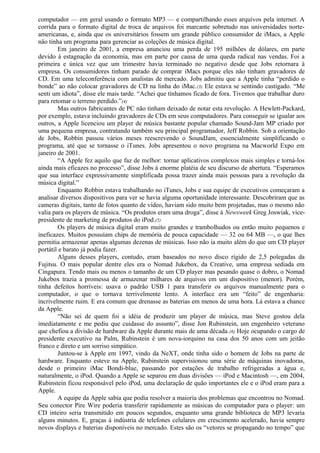 computador — em geral usando o formato MP3 — e compartilhando esses arquivos pela internet. A 
corrida para o formato digital de troca de arquivos foi marcante sobretudo nas universidades norte-americanas, 
e, ainda que os universitários fossem um grande público consumidor de iMacs, a Apple 
não tinha um programa para gerenciar as coleções de música digital. 
Em janeiro de 2001, a empresa anunciou uma perda de 195 milhões de dólares, em parte 
devido à estagnação da economia, mas em parte por causa de uma queda radical nas vendas. Foi a 
primeira e única vez que um trimestre havia terminado no negativo desde que Jobs retornara à 
empresa. Os consumidores tinham parado de comprar iMacs porque eles não tinham gravadores de 
CD. Em uma teleconferência com analistas de mercado. Jobs admitiu que a Apple tinha “perdido o 
bonde” ao não colocar gravadores de CD na linha do iMac.(3) Ele estava se sentindo castigado. “Me 
senti um idiota”, disse ele mais tarde. “Achei que tínhamos ficado de fora. Tivemos que trabalhar duro 
para retomar o terreno perdido.”(4) 
Mas outros fabricantes de PC não tinham deixado de notar esta revolução. A Hewlett-Packard, 
por exemplo, estava incluindo gravadores de CDs em seus computadores. Para conseguir se igualar aos 
outros, a Apple licenciou um player de música bastante popular chamado Sound-Jam MP criado por 
uma pequena empresa, contratando também seu principal programador, Jeff Robbin. Sob a orientação 
de Jobs, Robbin passou vários meses reescrevendo o SoundJam, essencialmente simplificando o 
programa, até que se tornasse o iTunes. Jobs apresentou o novo programa na Macworld Expo em 
janeiro de 2001. 
“A Apple fez aquilo que faz de melhor: tornar aplicativos complexos mais simples e torná-los 
ainda mais eficazes no processo”, disse Jobs à enorme platéia de seu discurso de abertura. “Esperamos 
que sua interface expressivamente simplificada possa trazer ainda mais pessoas para a revolução da 
música digital.” 
Enquanto Robbin estava trabalhando no iTunes, Jobs e sua equipe de executivos começaram a 
analisar diversos dispositivos para ver se havia alguma oportunidade interessante. Descobriram que as 
cameras digitais, tanto de fotos quanto de vídeo, haviam sido muito bem projetadas, mas o mesmo não 
valia para os players de música. “Os produtos eram uma droga”, disse à Newsweek Greg Joswiak, vice-presidente 
de marketing de produtos do iPod.(5) 
Os players de música digital eram muito grandes e trambolhudos ou então muito pequenos e 
ineficazes. Muitos possuíam chips de memória de pouca capacidade — 32 ou 64 MB —, o que lhes 
permitia armazenar apenas algumas dezenas de músicas. Isso não ia muito além do que um CD player 
portátil e barato já podia fazer. 
Alguns desses players, contudo, eram baseados no novo disco rígido de 2,5 polegadas da 
Fujitsu. O mais popular dentre eles era o Nomad Jukebox, da Creative, uma empresa sediada em 
Cingapura. Tendo mais ou menos o tamanho de um CD player mas pesando quase o dobro, o Nomad 
Jukebox trazia a promessa de armazenar milhares de arquivos em um dispositivo (menor). Porém, 
tinha defeitos horríveis: usava o padrão USB 1 para transferir os arquivos manualmente para o 
computador, o que o tornava terrivelmente lento. A interface era um “feito” de engenharia: 
incrivelmente ruim. E era comum que drenasse as baterias em menos de uma hora. Lá estava a chance 
da Apple. 
“Não sei de quem foi a idéia de produzir um player de música, mas Steve gostou dela 
imediatamente e me pediu que cuidasse do assunto”, disse Jon Rubinstein, um engenheiro veterano 
que chefiou a divisão de hardware da Apple durante mais de uma década.(6) Hoje ocupando o cargo de 
presidente executivo na Palm, Rubinstein é um nova-iorquino na casa dos 50 anos com um jeitão 
franco e direto e um sorriso simpático. 
Juntou-se à Apple em 1997, vindo da NeXT, onde tinha sido o homem de Jobs na parte de 
hardware. Enquanto esteve na Apple, Rubinstein supervisionou uma série de máquinas inovadoras, 
desde o primeiro iMac Bondi-blue, passando por estações de trabalho refrigeradas a água e, 
naturalmente, o iPod. Quando a Apple se separou em duas divisões — iPod e Macintosh —, em 2004, 
Rubinstein ficou responsável pelo iPod, uma declaração de quão importantes ele e o iPod eram para a 
Apple. 
A equipe da Apple sabia que podia resolver a maioria dos problemas que encontrou no Nomad. 
Seu conector Pire Wire poderia transferir rapidamente as músicas do computador para o player: um 
CD inteiro seria transmitido em poucos segundos, enquanto uma grande biblioteca de MP3 levaria 
alguns minutos. E, graças à indústria de telefones celulares em crescimento acelerado, havia sempre 
novos displays e baterias disponíveis no mercado. Estes são os “vetores se propagando no tempo” que 
 