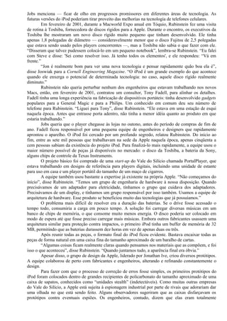 Jobs menciona — ficar de olho em progressos promissores em diferentes áreas de tecnologia. As 
futuras versões do iPod poderiam tirar proveito das melhorias na tecnologia de telefones celulares. 
Em fevereiro de 2001, durante a Macworld Expo anual em Tóquio, Rubinstein fez uma visita 
de rotina à Toshiba, fornecedora de discos rígidos para a Apple. Durante o encontro, os executivos da 
Toshiba lhe mostraram um novo disco rígido muito pequeno que tinham desenvolvido. Ele tinha 
apenas 1,8 polegadas de diâmetro — consideravelmente menor que o disco Fujitsu de 2,5 polegadas 
que estava sendo usado pelos players concorrentes —, mas a Toshiba não sabia o que fazer com ele. 
“Disseram que talvez pudessem colocá-lo em um pequeno notebook”, lembra-se Rubinstein. “Eu falei 
com Steve e disse: 'Sei como resolver isso. Já tenho todos os elementos', e ele respondeu: “Vá em 
frente.” 
“Jon é realmente bom para ver uma nova tecnologia e pensar rapidamente quão boa ela é”, 
disse Joswiak para a Cornell Engineering Magazine. “O iPod é um grande exemplo do que acontece 
quando ele enxerga o potencial de determinada tecnologia: no caso, aquele disco rígido realmente 
diminuto.” 
Rubinstein não queria perturbar nenhum dos engenheiros que estavam trabalhando nos novos 
Macs, então, em fevereiro de 2001, contratou um consultor, Tony Fadell, para alinhar os detalhes. 
Fadell tinha uma longa experiência na fabricação de dispositivos portáteis: tinha desenvolvido gadgets 
populares para a General Magic e para a Philips. Um conhecido em comum deu seu número de 
telefone para Rubinstein. “Liguei para Tony”, disse Rubinstein. “Ele estava em uma estação de esqui 
naquela época. Antes que entrasse porta adentro, não tinha a menor idéia quanto ao produto em que 
estaria trabalhando.” 
Jobs queria que o player chegasse às lojas no outono, antes do período de compras de fim de 
ano. Fadell ficou responsável por uma pequena equipe de engenheiros e designers que rapidamente 
aprontou o aparelho. O iPod foi cercado por um profundo segredo, relatou Rubinstein. Do início ao 
fim, entre as sete mil pessoas que trabalhavam na sede da Apple naquela época, apenas cinqüenta a 
cem pessoas sabiam da existência do projeto iPod. Para finalizá-lo mais rapidamente, a equipe usou o 
maior número possível de peças já disponíveis no mercado: o disco da Toshiba, a bateria da Sony, 
alguns chips de controle da Texas Instruments. 
O projeto básico foi comprado de uma start-up do Vale do Silício chamada PortalPlayer, que 
estava trabalhando em designs de referência para players digitais, incluindo uma unidade de estante 
para uso em casa e um player portátil do tamanho de um maço de cigarros. 
A equipe também usou bastante a expertise já existente na própria Apple. “Não começamos do 
início”, disse Rubinstein. “Temos um grupo de engenharia de hardware à nossa disposição. Quando 
precisávamos de um adaptador para eletricidade, tínhamos o grupo que cuidava dos adaptadores. 
Precisávamos de um display, e tínhamos um grupo responsável por isso também. Usamos a equipe de 
arquitetura de hardware. Esse produto se beneficiou muito das tecnologias que já possuíamos.” 
O problema mais difícil de resolver era a duração das baterias. Se o drive fosse acessado o 
tempo todo, consumiria a carga em pouco tempo. A solução foi carregar diversas músicas em um 
banco de chips de memória, o que consome muito menos energia. O disco poderia ser colocado em 
modo de espera até que fosse preciso carregar mais músicas. Embora outros fabricantes usassem uma 
arquitetura similar para proteção contra impactos, o primeiro iPod tinha um buffer de memória de 32 
MB, permitindo que as baterias durassem dez horas em vez de apenas duas ou três. 
Após reunir todas as peças, o formato final do iPod ficou evidente. Bastava encaixar todas as 
peças de forma natural em uma caixa fina do tamanho aproximado de um baralho de cartas. 
“Algumas coisas ficam realmente claras quando pensamos nos materiais que as compõem, e foi 
isso o que aconteceu”, disse Rubinstein. “Quando juntamos tudo, a aparência final era óbvia.” 
Apesar disso, o grupo de design da Apple, liderado por Jonathan Ive, criou diversos protótipos. 
A equipe colaborou de perto com fabricantes e engenheiros, alterando e refinando constantemente o 
design. 
Para fazer com que o processo de correção de erros fosse simples, os primeiros protótipos do 
iPod foram colocados dentro de grandes recipientes de policarbonato do tamanho aproximado de uma 
caixa de sapatos, conhecidos como “unidades stealth” (indetectáveis). Como muitas outras empresas 
do Vale do Silício, a Apple está sujeita à espionagem industrial por parte de rivais que adorariam dar 
uma olhada no que está sendo feito. Alguns observadores sugeriram que as caixas disfarçavam os 
protótipos contra eventuais espiões. Os engenheiros, contudo, dizem que elas eram totalmente 
 
