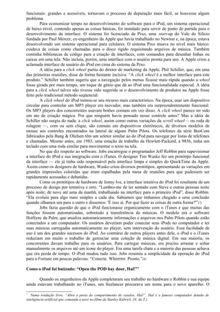 funcionais: grandes e acessíveis, tornavam o processo de depuração mais fácil, se houvesse algum 
problema. 
Para economizar tempo no desenvolvimento do software para o iPod, um sistema operacional 
de baixo nível, contendo apenas as coisas básicas, foi instalado para servir de ponto de partida para o 
desenvolvimento da interface. O sistema foi licenciado da Pixo, uma start-up do Vale do Silício 
fundada por Paul Mercer, ex-engenheiro da Apple que havia trabalhado no Newton e, na época, estava 
desenvolvendo um sistema operacional para celulares. O sistema Pixo atuava no nível mais básico: 
cuidava de coisas como chamadas para o disco rígido requisitando arquivos de música. Também 
continha bibliotecas de código para a criação de interfaces, com comandos para desenhar linhas ou 
caixas em uma tela. Não incluía, porém, uma interface com o usuário pronta para uso. A Apple criou a 
aclamada interface de usuário do iPod em cima do sistema da Pixo. 
A idéia para a click wheel partiu do diretor de marketing da Apple, Phil Schiller, que, em uma 
das primeiras reuniões, disse de forma bastante incisiva: “A click wheel é a melhor interface para este 
produto.” Schiller também sugeriu que a navegação pelos menus ficasse mais rápida quando a wheel 
fosse girada por mais tempo, um toque de gênio que dá ao iPod uma funcionalidade especial. A idéia 
para a click wheel talvez não tivesse sido sugerida se o desenvolvimento de produtos na Apple fosse 
feito pelo tradicional método seqüencial. 
A click wheel do iPod tornou-se seu recurso mais característico. Na época, usar um dispositivo 
circular para controlar um MP3 player era inovador, mas também era surpreendentemente funcional. 
Os MP3 players dos concorrentes usavam botões comuns em vez disso. A click wheel parece ter sido 
um ato de criação mágica. Por que ninguém havia pensado nesse controle antes? Mas a idéia de 
Schiller não surgiu do nada: a click wheel, assim como outras variações da scroll wheel— ou roda de 
rolagem —, com ou sem clique, são comuns em dispositivos eletrônicos, de diversos modelos de 
mouse aos controles encontrados na lateral de alguns Palm Pilots. Os telefones da série BeoCom 
fabricados pela Bang & Olufsen têm um seletor similar ao do iPod para navegar por listas de telefones 
e chamadas. Mesmo antes, em 1983, uma estação de trabalho da Hewlett-Packard, a 9836, tinha um 
teclado com uma roda similar para movimentar o texto na tela. 
No que diz respeito ao software. Jobs encarregou o programador Jeff Robbin para supevisionar 
a interface do iPod e sua integração com o iTunes. O designer Tim Wasko fez um protótipo funcional 
da interface — ele já tinha sido responsável pela interface limpa e simples do QuickTime da Apple. 
Assim como os designers de hardware, Wasko criou diversos protótipos, apresentando as variações em 
grandes impressões coloridas que eram espalhadas pela mesa de reuniões para que pudessem ser 
rapidamente acessadas e debatidas. 
Como os protótipos de hardware de Jonny Ive, a interface intuitiva do iPod foi resultante de um 
processo de design por tentativa e erro. “Lembro-me de ter sentado com Steve e outras pessoas noite 
após noite, de nove até uma da manhã, trabalhando na interface para o primeiro iPod”, disse Robbin. 
“Ela evoluía para algo mais simples a cada dia. Sabíamos que tínhamos chegado a uma conclusão 
quando olhamos um para o outro e dissemos: 'É isso aí. Por que fazer as coisas de outra forma?'”(7) 
Jobs fazia questão de que o iPod funcionasse organicamente com o iTunes e que muitas das 
funções fossem automatizadas, sobretudo a transferência de músicas. O modelo era o software 
HotSync da Palm, que atualiza automaticamente informações e arquivos nos Palm Pilots quando estão 
conectados a um computador. Os usuários deveriam poder conectar seus iPods no computador e ter 
suas músicas carregadas automaticamente no player, sem intervenção do usuário. Essa facilidade de 
uso é um dos grandes sucessos do iPod. Ao contrário de outros players antes dele, o iPod e o iTunes 
reduziam em muito o trabalho de gerenciar uma coleção de música digital. Em sua maioria, os 
concorrentes davam trabalho para os usuários. Para carregar músicas, era preciso arrastar e soltar 
manualmente os arquivos até um ícone do player. Era uma tarefa chata e a maioria das pessoas achava 
que era perda de tempo. O iPod mudou tudo isso. Jobs resumiu a simplicidade da operação do iPod 
para a Fortune em poucas palavras: “Conecte. Whirrrrrr. Pronto.”(8) 
Como o iPod foi batizado: “Open the POD bay door, Hal!”1 
Quando os engenheiros da Apple completaram seu trabalho no hardware e Robbin e sua equipe 
ainda estavam trabalhando no iTunes, um freelancer procurava um nome para o novo aparelho. O 
1 Numa tradução livre, “Abra a porta do compartimento de casulos, Hal!”. Hal é o famoso computador dotado de 
inteligência artificial que comanda a nave no filme de Stanley Kubrick. (N. da T.) 
 