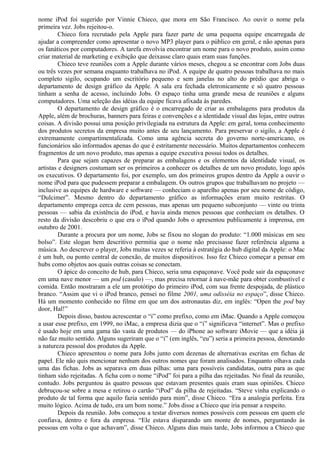 nome iPod foi sugerido por Vinnie Chieco, que mora em São Francisco. Ao ouvir o nome pela 
primeira vez. Jobs rejeitou-o. 
Chieco fora recrutado pela Apple para fazer parte de uma pequena equipe encarregada de 
ajudar a compreender como apresentar o novo MP3 player para o público em geral, e não apenas para 
os fanáticos por computadores. A tarefa envolvia encontrar um nome para o novo produto, assim como 
criar material de marketing e exibição que deixasse claro quais eram suas funções. 
Chieco teve reuniões com a Apple durante vários meses, chegou a se encontrar com Jobs duas 
ou três vezes por semana enquanto trabalhava no iPod. A equipe de quatro pessoas trabalhava no mais 
completo sigilo, ocupando um escritório pequeno e sem janelas no alto do prédio que abriga o 
departamento de design gráfico da Apple. A sala era fechada eletronicamente e só quatro pessoas 
tinham a senha de acesso, incluindo Jobs. O espaço tinha uma grande mesa de reuniões e alguns 
computadores. Uma seleção das idéias da equipe ficava afixada às paredes. 
O departamento de design gráfico é o encarregado de criar as embalagens para produtos da 
Apple, além de brochuras, banners para feiras e convenções e a identidade visual das lojas, entre outras 
coisas. A divisão possui uma posição privilegiada na estrutura da Apple: em geral, toma conhecimento 
dos produtos secretos da empresa muito antes de seu lançamento. Para preservar o sigilo, a Apple é 
extremamente compartimentalizada. Como uma agência secreta do governo norte-americano, os 
funcionários são informados apenas do que é estritamente necessário. Muitos departamentos conhecem 
fragmentos de um novo produto, mas apenas a equipe executiva possui todos os detalhes. 
Para que sejam capazes de preparar as embalagens e os elementos da identidade visual, os 
artistas e designers costumam ser os primeiros a conhecer os detalhes de um novo produto, logo após 
os executivos. O departamento foi, por exemplo, um dos primeiros grupos dentro da Apple a ouvir o 
nome iPod para que pudessem preparar a embalagem. Os outros grupos que trabalhavam no projeto — 
inclusive as equipes de hardware e software — conheciam o aparelho apenas por seu nome de código, 
“Dulcimer”. Mesmo dentro do departamento gráfico as informações eram muito restritas. O 
departamento emprega cerca de cem pessoas, mas apenas um pequeno subconjunto — vinte ou trinta 
pessoas — sabia da existência do iPod, e havia ainda menos pessoas que conheciam os detalhes. O 
resto da divisão descobriu o que era o iPod quando Jobs o apresentou publicamente à imprensa, em 
outubro de 2001. 
Durante a procura por um nome, Jobs se fixou no slogan do produto: “1.000 músicas em seu 
bolso”. Este slogan bem descritivo permitia que o nome não precisasse fazer referência alguma a 
música. Ao descrever o player, Jobs muitas vezes se referia à estratégia do hub digital da Apple: o Mac 
é um hub, ou ponto central de conexão, de muitos dispositivos. Isso fez Chieco começar a pensar em 
hubs como objetos aos quais outras coisas se conectam. 
O ápice do conceito de hub, para Chieco, seria uma espaçonave. Você pode sair da espaçonave 
em uma nave menor — um pod (casulo) —, mas precisa retornar à nave-mãe para obter combustível e 
comida. Então mostraram a ele um protótipo do primeiro iPod, com sua frente despojada, de plástico 
branco. “Assim que vi o iPod branco, pensei no filme 2001, uma odisséia no espaço”, disse Chieco. 
Há um momento conhecido no filme em que um dos astronautas diz, em inglês: “Open the pod bay 
door, Hal!” 
Depois disso, bastou acrescentar o “i” como prefixo, como em iMac. Quando a Apple começou 
a usar esse prefixo, em 1999, no iMac, a empresa dizia que o “i” significava “internet”. Mas o prefixo 
é usado hoje em uma gama tão vasta de produtos — do iPhone ao software iMovie — que a idéia já 
não faz muito sentido. Alguns sugeriram que o “i” (em inglês, “eu”) seria a primeira pessoa, denotando 
a natureza pessoal dos produtos da Apple. 
Chieco apresentou o nome para Jobs junto com dezenas de alternativas escritas em fichas de 
papel. Ele não quis mencionar nenhum dos outros nomes que foram analisados. Enquanto olhava cada 
uma das fichas. Jobs as separava em duas pilhas: uma para possíveis candidatas, outra para as que 
tinham sido rejeitadas. A ficha com o nome “iPod” foi para a pilha das rejeitadas. No final da reunião, 
contudo. Jobs perguntou às quatro pessoas que estavam presentes quais eram suas opiniões. Chieco 
debruçou-se sobre a mesa e retirou o cartão “iPod” da pilha de rejeitadas. “Steve vinha explicando o 
produto de tal forma que aquilo fazia sentido para mim”, disse Chieco. “Era a analogia perfeita. Era 
muito lógico. Acima de tudo, era um bom nome.” Jobs disse a Chieco que iria pensar a respeito. 
Depois da reunião. Jobs começou a testar diversos nomes possíveis com pessoas em quem ele 
confiava, dentro e fora da empresa. “Ele estava disparando um monte de nomes, perguntando às 
pessoas em volta o que achavam”, disse Chieco. Alguns dias mais tarde, Jobs informou a Chieco que 
 