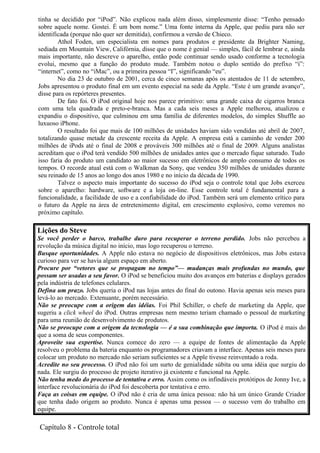 tinha se decidido por “iPod”. Não explicou nada além disso, simplesmente disse: “Tenho pensado 
sobre aquele nome. Gostei. É um bom nome.” Uma fonte interna da Apple, que pediu para não ser 
identificada (porque não quer ser demitida), confirmou a versão de Chieco. 
Athol Foden, um especialista em nomes para produtos e presidente da Brighter Naming, 
sediada em Mountain View, Califórnia, disse que o nome é genial — simples, fácil de lembrar e, ainda 
mais importante, não descreve o aparelho, então pode continuar sendo usado conforme a tecnologia 
evolui, mesmo que a função do produto mude. Também notou o duplo sentido do prefixo “i”: 
“internet”, como no “iMac”, ou a primeira pessoa “I”, significando “eu”. 
No dia 23 de outubro de 2001, cerca de cinco semanas após os atentados de 11 de setembro, 
Jobs apresentou o produto final em um evento especial na sede da Apple. “Este é um grande avanço”, 
disse para os repórteres presentes. 
De fato foi. O iPod original hoje nos parece primitivo: uma grande caixa de cigarros branca 
com uma tela quadrada e preto-e-branca. Mas a cada seis meses a Apple melhorou, atualizou e 
expandiu o dispositivo, que culminou em uma família de diferentes modelos, do simples Shuffle ao 
luxuoso iPhone. 
O resultado foi que mais de 100 milhões de unidades haviam sido vendidas até abril de 2007, 
totalizando quase metade da crescente receita da Apple. A empresa está a caminho de vender 200 
milhões de iPods até o final de 2008 e prováveis 300 milhões até o final de 2009. Alguns analistas 
acreditam que o iPod terá vendido 500 milhões de unidades antes que o mercado fique saturado. Tudo 
isso faria do produto um candidato ao maior sucesso em eletrônicos de amplo consumo de todos os 
tempos. O recorde atual está com o Walkman da Sony, que vendeu 350 milhões de unidades durante 
seu reinado de 15 anos ao longo dos anos 1980 e no início da década de 1990. 
Talvez o aspecto mais importante do sucesso do iPod seja o controle total que Jobs exerceu 
sobre o aparelho: hardware, software e a loja on-line. Esse controle total é fundamental para a 
funcionalidade, a facilidade de uso e a confiabilidade do iPod. Também será um elemento crítico para 
o futuro da Apple na área de entretenimento digital, em crescimento explosivo, como veremos no 
próximo capítulo. 
Lições do Steve 
Se você perder o barco, trabalhe duro para recuperar o terreno perdido. Jobs não percebeu a 
revolução da música digital no início, mas logo recuperou o terreno. 
Busque oportunidades. A Apple não estava no negócio de dispositivos eletrônicos, mas Jobs estava 
curioso para ver se havia algum espaço em aberto. 
Procure por “vetores que se propagam no tempo”— mudanças mais profundas no mundo, que 
possam ser usadas a seu favor. O iPod se beneficiou muito dos avanços em baterias e displays gerados 
pela indústria de telefones celulares. 
Defina um prazo. Jobs queria o iPod nas lojas antes do final do outono. Havia apenas seis meses para 
levá-lo ao mercado. Extenuante, porém necessário. 
Não se preocupe com a origem das idéias. Foi Phil Schiller, o chefe de marketing da Apple, que 
sugeriu a click wheel do iPod. Outras empresas nem mesmo teriam chamado o pessoal de marketing 
para uma reunião de desenvolvimento de produtos. 
Não se preocupe com a origem da tecnologia — é a sua combinação que importa. O iPod é mais do 
que a soma de seus componentes. 
Aproveite sua expertise. Nunca comece do zero — a equipe de fontes de alimentação da Apple 
resolveu o problema da bateria enquanto os programadores criavam a interface. Apenas seis meses para 
colocar um produto no mercado não seriam suficientes se a Apple tivesse reinventado a roda. 
Acredite no seu processo. O iPod não foi um surto de genialidade súbita ou uma idéia que surgiu do 
nada. Ele surgiu do processo de projeto iterativo já existente e funcional na Apple. 
Não tenha medo do processo de tentativa e erro. Assim como os infindáveis protótipos de Jonny Ive, a 
interface revolucionária do iPod foi descoberta por tentativa e erro. 
Faça as coisas em equipe. O iPod não é cria de uma única pessoa: não há um único Grande Criador 
que tenha dado origem ao produto. Nunca é apenas uma pessoa — o sucesso vem do trabalho em 
equipe. 
Capítulo 8 - Controle total 
 