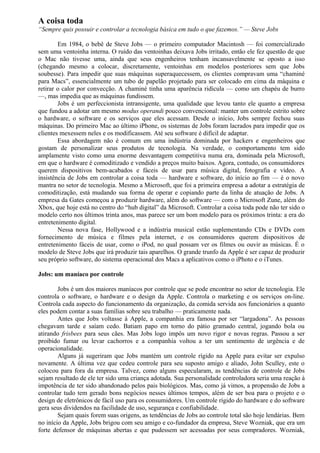 A coisa toda 
“Sempre quis possuir e controlar a tecnologia básica em tudo o que fazemos.” — Steve Jobs 
Em 1984, o bebê de Steve Jobs — o primeiro computador Macintosh — foi comercializado 
sem uma ventoinha interna. O ruído das ventoinhas deixava Jobs irritado, então ele fez questão de que 
o Mac não tivesse uma, ainda que seus engenheiros tenham incansavelmente se oposto a isso 
(chegando mesmo a colocar, discretamente, ventoinhas em modelos posteriores sem que Jobs 
soubesse). Para impedir que suas máquinas superaquecessem, os clientes compravam uma “chaminé 
para Macs”, essencialmente um tubo de papelão projetado para ser colocado em cima da máquina e 
retirar o calor por convecção. A chaminé tinha uma aparência ridícula — como um chapéu de burro 
—, mas impedia que as máquinas fundissem. 
Jobs é um perfeccionista intransigente, uma qualidade que levou tanto ele quanto a empresa 
que fundou a adotar um mesmo modus operandi pouco convencional: manter um controle estrito sobre 
o hardware, o software e os serviços que eles acessam. Desde o início, Jobs sempre fechou suas 
máquinas. Do primeiro Mac ao último iPhone, os sistemas de Jobs foram lacrados para impedir que os 
clientes mexessem neles e os modificassem. Até seu software é difícil de adaptar. 
Essa abordagem não é comum em uma indústria dominada por hackers e engenheiros que 
gostam de personalizar seus produtos de tecnologia. Na verdade, o comportamento tem sido 
amplamente visto como uma enorme desvantagem competitiva numa era, dominada pela Microsoft, 
em que o hardware é comoditizado e vendido a preços muito baixos. Agora, contudo, os consumidores 
querem dispositivos bem-acabados e fáceis de usar para música digital, fotografia e vídeo. A 
insistência de Jobs em controlar a coisa toda — hardware e software, do início ao fim — é o novo 
mantra no setor de tecnologia. Mesmo a Microsoft, que foi a primeira empresa a adotar a estratégia de 
comoditização, está mudando sua forma de operar e copiando parte da linha de atuação de Jobs. A 
empresa da Gates começou a produzir hardware, além do software — com o Microsoft Zune, além do 
Xbox, que hoje está no centro do “hub digital” da Microsoft. Controlar a coisa toda pode não ter sido o 
modelo certo nos últimos trinta anos, mas parece ser um bom modelo para os próximos trinta: a era do 
entretenimento digital. 
Nessa nova fase, Hollywood e a indústria musical estão suplementando CDs e DVDs com 
fornecimento de música e filmes pela internet, e os consumidores querem dispositivos de 
entretenimento fáceis de usar, como o iPod, no qual possam ver os filmes ou ouvir as músicas. É o 
modelo de Steve Jobs que irá produzir tais aparelhos. O grande trunfo da Apple é ser capaz de produzir 
seu próprio software, do sistema operacional dos Macs a aplicativos como o iPhoto e o iTunes. 
Jobs: um maníaco por controle 
Jobs é um dos maiores maníacos por controle que se pode encontrar no setor de tecnologia. Ele 
controla o software, o hardware e o design da Apple. Controla o marketing e os serviços on-line. 
Controla cada aspecto do funcionamento da organização, da comida servida aos funcionários a quanto 
eles podem contar a suas famílias sobre seu trabalho — praticamente nada. 
Antes que Jobs voltasse à Apple, a companhia era famosa por ser “largadona”. As pessoas 
chegavam tarde e saíam cedo. Batiam papo em torno do pátio gramado central, jogando bola ou 
atirando frisbees para seus cães. Mas Jobs logo impôs um novo rigor e novas regras. Passou a ser 
proibido fumar ou levar cachorros e a companhia voltou a ter um sentimento de urgência e de 
operacionalidade. 
Alguns já sugeriram que Jobs mantém um controle rígido na Apple para evitar ser expulso 
novamente. A última vez que cedeu controle para seu suposto amigo e aliado, John Sculley, este o 
colocou para fora da empresa. Talvez, como alguns especularam, as tendências de controle de Jobs 
sejam resultado de ele ter sido uma criança adotada. Sua personalidade controladora seria uma reação à 
impotência de ter sido abandonado pelos pais biológicos. Mas, como já vimos, a propensão de Jobs a 
controlar tudo tem gerado bons negócios nesses últimos tempos, além de ser boa para o projeto e o 
design de eletrônicos de fácil uso para os consumidores. Um controle rígido do hardware e do software 
gera seus dividendos na facilidade de uso, segurança e confiabilidade. 
Sejam quais forem suas origens, as tendências de Jobs ao controle total são hoje lendárias. Bem 
no início da Apple, Jobs brigou com seu amigo e co-fundador da empresa, Steve Wozniak, que era um 
forte defensor de máquinas abertas e que pudessem ser acessadas por seus compradores. Wozniak, 
 