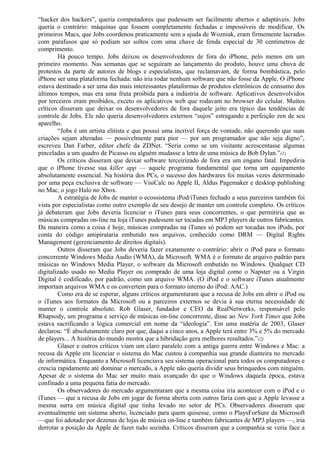“hacker dos hackers”, queria computadores que pudessem ser facilmente abertos e adaptáveis. Jobs 
queria o contrário: máquinas que fossem completamente fechadas e impossíveis de modificar. Os 
primeiros Macs, que Jobs coordenou praticamente sem a ajuda de Wozniak, eram firmemente lacrados 
com parafusos que só podiam ser soltos com uma chave de fenda especial de 30 centímetros de 
comprimento. 
Há pouco tempo. Jobs deixou os desenvolvedores de fora do iPhone, pelo menos em um 
primeiro momento. Nas semanas que se seguiram ao lançamento do produto, houve uma chuva de 
protestos da parte de autores de blogs e especialistas, que reclamavam, de forma bombástica, pelo 
iPhone ser uma plataforma fechada: não iria rodar nenhum software que não fosse da Apple. O iPhone 
estava destinado a ser uma das mais interessantes plataformas de produtos eletrônicos de consumo dos 
últimos tempos, mas era uma fruta proibida para a indústria de software. Aplicativos desenvolvidos 
por terceiros eram proibidos, exceto os aplicativos web que rodavam no browser do celular. Muitos 
críticos disseram que deixar os desenvolvedores de fora daquele jeito era típico das tendências de 
controle de Jobs. Ele não queria desenvolvedores externos “sujos” estragando a perfeição zen de seu 
aparelho. 
“Jobs é um artista elitista e que possui uma incrível força de vontade, não querendo que suas 
criações sejam alteradas — possivelmente para pior — por um programador que não seja digno”, 
escreveu Dan Farber, editor chefe da ZDNet. “Seria como se um visitante acrescentasse algumas 
pinceladas a um quadro de Picasso ou alguém mudasse a letra de uma música de Bob Dylan.”(1) 
Os críticos disseram que deixar software terceirizado de fora era um engano fatal. Impediria 
que o iPhone tivesse sua killer app — aquele programa fundamental que torna um equipamento 
absolutamente essencial. Na história dos PCs, o sucesso dos hardwares foi muitas vezes determinado 
por uma peça exclusiva de software — VisiCalc no Apple II, Aldus Pagemaker e desktop publishing 
no Mac, o jogo Halo no Xbox. 
A estratégia de Jobs de manter o ecossistema iPod/iTunes fechado a seus parceiros também foi 
vista por especialistas como outro exemplo de seu desejo de manter um controle completo. Os críticos 
já debateram que Jobs deveria licenciar o iTunes para seus concorrentes, o que permitiria que as 
músicas compradas on-line na loja iTunes pudessem ser tocadas em MP3 players de outros fabricantes. 
Da maneira como a coisa é hoje, músicas compradas na iTunes só podem ser tocadas nos iPods, por 
conta do código antipirataria embutido nos arquivos, conhecido como DRM — Digital Rights 
Management (gerenciamento de direitos digitais). 
Outros disseram que Jobs deveria fazer exatamente o contrário: abrir o iPod para o formato 
concorrente Windows Media Audio (WMA), da Microsoft. WMA é o formato de arquivo padráo para 
músicas no Windows Media Player, o software da Microsoft embutido no Windows. Qualquer CD 
digitalizado usado no Media Player ou comprado de uma loja digital como o Napster ou a Virgin 
Digital é codificado, por padrão, como um arquivo WMA. (O iPod e o software iTunes atualmente 
importam arquivos WMA e os convertem para o formato interno do iPod: AAC.) 
Como era de se esperar, alguns críticos argumentaram que a recusa de Jobs em abrir o iPod ou 
o iTunes aos formatos da Microsoft ou a parceiros externos se devia à sua eterna necessidade de 
manter o controle absoluto. Rob Glaser, fundador e CEO da RealNetworks, responsável pelo 
Rhapsody, um programa e serviço de músicas on-line concorrente, disse ao New York Times que Jobs 
estava sacrificando a lógica comercial em nome da “ideologia”. Em uma matéria de 2003, Glaser 
declarou: “É absolutamente claro por que, daqui a cinco anos, a Apple terá entre 3% e 5% do mercado 
de players... A história do mundo mostra que a hibridação gera melhores resultados.”(2) 
Glaser e outros críticos viam um claro paralelo com a antiga guerra entre Windows e Mac: a 
recusa da Apple em licenciar o sistema do Mac custou à companhia sua grande dianteira no mercado 
de informática. Enquanto a Microsoft licenciava seu sistema operacional para todos os computadores e 
crescia rapidamente até dominar o mercado, a Apple não queria dividir seus brinquedos com ninguém. 
Apesar de o sistema do Mac ser muito mais avançado do que o Windows daquela época, estava 
confinado a uma pequena fatia do mercado. 
Os observadores do mercado argumentaram que a mesma coisa iria acontecer com o iPod e o 
iTunes — que a recusa de Jobs em jogar de forma aberta com outros faria com que a Apple levasse a 
mesma surra em música digital que tinha levado no setor de PCs. Observadores disseram que 
eventualmente um sistema aberto, licenciado para quem quisesse, como o PlaysForSure da Microsoft 
—que foi adotado por dezenas de lojas de música on-line e também fabricantes de MP3 players —, iria 
derrotar a posição da Apple de fazer tudo sozinha. Críticos disseram que a companhia se veria face a 
 
