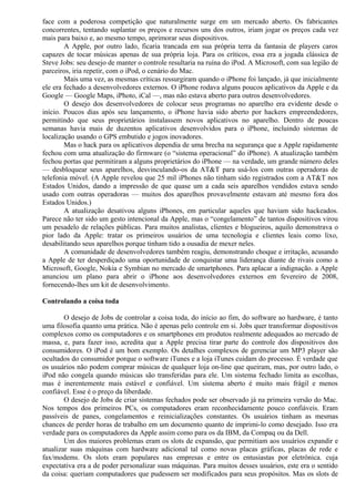 face com a poderosa competição que naturalmente surge em um mercado aberto. Os fabricantes 
concorrentes, tentando suplantar os preços e recursos uns dos outros, iriam jogar os preços cada vez 
mais para baixo e, ao mesmo tempo, aprimorar seus dispositivos. 
A Apple, por outro lado, ficaria trancada em sua própria terra da fantasia de players caros 
capazes de tocar músicas apenas de sua própria loja. Para os críticos, essa era a jogada clássica de 
Steve Jobs: seu desejo de manter o controle resultaria na ruína do iPod. A Microsoft, com sua legião de 
parceiros, iria repetir, com o iPod, o cenário do Mac. 
Mais uma vez, as mesmas críticas ressurgiram quando o iPhone foi lançado, já que inicialmente 
ele era fechado a desenvolvedores externos. O iPhone rodava alguns poucos aplicativos da Apple e da 
Google — Google Maps, iPhoto, iCal —, mas não estava aberto para outros desenvolvedores. 
O desejo dos desenvolvedores de colocar seus programas no aparelho era evidente desde o 
início. Poucos dias após seu lançamento, o iPhone havia sido aberto por hackers empreendedores, 
permitindo que seus proprietários instalassem novos aplicativos no aparelho. Dentro de poucas 
semanas havia mais de duzentos aplicativos desenvolvidos para o iPhone, incluindo sistemas de 
localização usando o GPS embutido e jogos inovadores. 
Mas o hack para os aplicativos dependia de uma brecha na segurança que a Apple rapidamente 
fechou com uma atualização do firmware (o “sistema operacional” do iPhone). A atualização também 
fechou portas que permitiram a alguns proprietários do iPhone — na verdade, um grande número deles 
— desbloquear seus aparelhos, desvinculando-os da AT&T para usá-los com outras operadoras de 
telefonia móvel. (A Apple revelou que 25 mil iPhones não tinham sido registrados com a AT&T nos 
Estados Unidos, dando a impressão de que quase um a cada seis aparelhos vendidos estava sendo 
usado com outras operadoras — muitos dos aparelhos provavelmente estavam até mesmo fora dos 
Estados Unidos.) 
A atualização desativou alguns iPhones, em particular aqueles que haviam sido hackeados. 
Parece não ter sido um gesto intencional da Apple, mas o “congelamento” de tantos dispositivos virou 
um pesadelo de relações públicas. Para muitos analistas, clientes e blogueiros, aquilo demonstrava o 
pior lado da Apple: tratar os primeiros usuários de uma tecnologia e clientes leais como lixo, 
desabilitando seus aparelhos porque tinham tido a ousadia de mexer neles. 
A comunidade de desenvolvedores também reagiu, demonstrando choque e irritação, acusando 
a Apple de ter desperdiçado uma oportunidade de conquistar uma liderança diante de rivais como a 
Microsoft, Google, Nokia e Symbian no mercado de smartphones. Para aplacar a indignação. a Apple 
anunciou um plano para abrir o iPhone aos desenvolvedores externos em fevereiro de 2008, 
fornecendo-lhes um kit de desenvolvimento. 
Controlando a coisa toda 
O desejo de Jobs de controlar a coisa toda, do início ao fim, do software ao hardware, é tanto 
uma filosofia quanto uma prática. Não é apenas pelo controle em si. Jobs quer transformar dispositivos 
complexos como os computadores e os smartphones em produtos realmente adequados ao mercado de 
massa, e, para fazer isso, acredita que a Apple precisa tirar parte do controle dos dispositivos dos 
consumidores. O iPod é um bom exemplo. Os detalhes complexos de gerenciar um MP3 player são 
ocultados do consumidor porque o software iTunes e a loja iTunes cuidam do processo. É verdade que 
os usuários não podem comprar músicas de qualquer loja on-line que queiram, mas, por outro lado, o 
iPod não congela quando músicas são transferidas para ele. Um sistema fechado limita as escolhas, 
mas é inerentemente mais estável e confiável. Um sistema aberto é muito mais frágil e menos 
confiável. Esse é o preço da liberdade. 
O desejo de Jobs de criar sistemas fechados pode ser observado já na primeira versão do Mac. 
Nos tempos dos primeiros PCs, os computadores eram reconhecidamente pouco confiáveis. Eram 
passíveis de panes, congelamentos e reinicializações constantes. Os usuários tinham as mesmas 
chances de perder horas de trabalho em um documento quanto de imprimi-lo como desejado. Isso era 
verdade para os computadores da Apple assim como para os da IBM, da Compaq ou da Dell. 
Um dos maiores problemas eram os slots de expansão, que permitiam aos usuários expandir e 
atualizar suas máquinas com hardware adicional tal como novas placas gráficas, placas de rede e 
fax/modems. Os slots eram populares nas empresas e entre os entusiastas por eletrônica. cuja 
expectativa era a de poder personalizar suas máquinas. Para muitos desses usuários, este era o sentido 
da coisa: queriam computadores que pudessem ser modificados para seus propósitos. Mas os slots de 
 