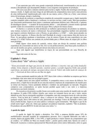 É um autocrata que refez uma grande corporação disfuncional, transformando-a em um navio 
enxuto e disciplinado cujo desempenho obedece a seus exigentes cronogramas de produção. 
Jobs usou seus dons e talentos naturais para recriar a Apple. Fundiu alta tecnologia com design, 
marcas e moda. A Apple está mais longe de um fabricante de computadores meio nerd e mais próxima 
de uma multinacional impulsionada pelo valor de sua marca, como a Nike ou a Sony: uma mistura 
única de tecnologia, design e marketing. 
Seu desejo de construir a experiência completa do consumidor assegura que a Apple mantenha 
controle completo sobre o hardware, o software, os serviços on-line e tudo o mais. Mas gera produtos 
que funcionam perfeitamente bem juntos e raramente apresentam defeitos (até a Microsoft, o epítome 
da abordagem oposta — o modelo de licenciamento aberto — está adotando o mesmo modus operandi 
quando vende aos consumidores consoles de jogos Xbox e players de música Zune). 
O charme e o carisma de Jobs produzem as melhores apresentações de produtos na indústria, 
uma mistura exclusiva de teatro e infomercial. Sua personalidade magnética também tem permitido 
que negocie contratos fantásticos com a Disney, as gravadoras e a AT&T — todos pesos pesados na 
hora de fazer negócios. A Disney deu-lhe total liberdade de criação e uma imensa fatia dos lucros na 
Pixar. As gravadoras ajudaram a transformar a loja de música iTunes de uma experiência em uma 
ameaça. E a AT&T fechou um contrato de exclusividade para o iPhone antes de sequer pôr os olhos 
num protótipo. 
Onde alguns vêem mania de controle, outros vêem um desejo de construir uma perfeita 
experiência do consumidor do início ao fim. Em vez de perfeccionismo, uma busca pela excelência. E 
em vez de insultos aos gritos, a paixão por deixar uma marca no universo. 
Aqui está alguém que transformou os traços de sua personalidade em uma filosofia de 
negócios. 
Aqui está como ele faz isto. 
Capítulo 1 - Foco 
Como dizer “não” salvou a Apple 
“Estou procurando um lugar que precise de muitas reformas e consertos, mas que tenha fundações 
sólidas. Estou disposto a demolir paredes, construir pontes e acender fogueiras.Tenho uma grande 
experiência, um monte de energia, um pouco dessa coisa de Visão'e não tenho medo de começar do 
zero.” - Currículo de Steve Jobs no site Mac da Apple 
Numa ensolarada manhã de julho de 1997, Steve Jobs voltou a trabalhar na empresa que havia 
co-fundado vinte anos antes em seu próprio quarto. 
A Apple estava em uma espiral mortífera. A companhia estava a seis meses da falência. Em 
poucos anos, a Apple havia deixado de ser uma das maiores empresas de computadores do mundo para 
se tornar um fracasso. Estava perdendo dinheiro e também sua participação no mercado. Ninguém 
comprava seus computadores, as ações haviam perdido quase todo o seu valor e a imprensa 
prenunciava sua morte iminente. 
Os executivos de primeiro escalão foram convocados para uma reunião de manhã cedo na sede 
da empresa. O então CEO, Gilbert Amelio, que estava no comando havia um ano e meio, entrou 
abatido na sala. Havia conseguido equilibrar a companhia, mas não conseguira trazer de volta sua alma 
criativa. “Está na hora de ir embora”, disse, e retirou-se em silêncio. Antes que alguém esboçasse 
qualquer reação, Steve Jobs entrou na sala, parecendo um mendigo. Estava de bermuda e tênis e não 
fazia a barba há dias. Jogou-se em uma cadeira e começou a girar lentamente. “Me digam o que há de 
errado neste lugar”, disse ele. Antes que qualquer um pudesse responder, explodiu: “São os produtos. 
Os produtos são uma BOSTA! Já não tem mais sexo neles.”(1) 
A queda da Apple 
A queda da Apple foi rápida e dramática. Em 1994, a empresa detinha quase 10% do 
multibilionário mercado mundial de computadores pessoais. Era a segunda fabricante em todo o 
mundo, depois da gigante IBM. (2) Em 1995, a Apple produziu o maior número de computadores que 
já vendera - 4,7 milhões de Macs no mundo inteiro -, porém queria ainda mais. Queria ser como a 
Microsoft. Licenciou o sistema operacional do Macintosh para vários outros fabricantes, entre os quais 
 