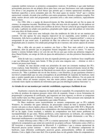 expansão também tornavam os primeiros computadores instáveis. O problema é que cada hardware 
acrescentado precisava de seu próprio driver para fazer com que funcionasse com cada computador. 
Um driver é um programa de nível básico que permite que o sistema operacional reconheça um 
hardware específico e envie comandos para ele. Por atuar quase no mesmo “nível” que o sistema 
operacional, contudo, ele pode criar conflitos com outros programas, fazendo a máquina congelar. Pior 
ainda, muitos drivers eram mal programados: possuíam erros e não eram confiáveis, especialmente 
bem no início. 
Em 1984, Jobs e a equipe de desenvolvimento do Mac decidiram pôr um fim às panes de 
sistema e às máquinas travadas. Decidiram que o Mac não teria slots de expansão. Se não pudesse ser 
expandido, obviamente não sofreria com conflitos de drivers. Para ter certeza de que ninguém mexeria 
em nada, o gabinete era selado com parafusos, projetados pela Apple, que não podiam ser removidos 
com uma chave de fenda comum. 
Os críticos viram nisso uma indicação clara das tendências de Jobs de ser um maníaco por 
controle. Ele não apenas fez uma máquina impossível de ser expandida, como também a selou 
fisicamente. Jobs havia se gabado de seu desejo de que o Mac fosse a “máquina perfeita”, e estava se 
assegurando de que assim seria. A perfeição do Mac iria sobreviver até mesmo depois que fosse 
despachado para os usuários. Era selado para protegê-los de si mesmos: não seriam capazes de arruiná-lo. 
Mas a idéia não era punir os usuários: era fazer o Mac ficar mais estável e ter menos 
problemas, além de permitir que os programas fossem integrados uns com os outros. “A meta de 
manter o sistema fechado tinha a ver com dar um fim ao caos que existia nas primeiras máquinas”, 
disse Daniel Kottke, um amigo de Jobs da época da adolescência e um dos primeiros funcionários da 
Apple.(3) 
Além de tudo isso, a ausência de slots de expansão permitia que o hardware fosse simplificado 
e que sua fabricação ficasse mais barata. O Mac já seria uma máquina cara — eliminar os slots o 
tornaria um pouco mais barato. 
Contudo, foi uma decisão errada nos primórdios do setor em constante mudança dos PCs. 
Como explicou Andy Hertzfeld, o “menino prodígio” da equipe de desenvolvimento inicial do Mac: 
“O maior problema com o hardware do Macintosh era muito óbvio: sua expansão era muito limitada”, 
escreveu ele. “Mas o problema não era de fato técnico, e sim filosófico, já que queríamos eliminar a 
inevitável complexidade que era uma conseqüência da possibilidade de expansão do hardware, tanto 
para o usuário quando para os desenvolvedores, ao tornar todos os Macs idênticos. Era um ponto de 
vista válido, talvez até mesmo corajoso, mas não muito prático, porque as coisas ainda estavam 
evoluindo muito rápido na indústria de informática para que esta abordagem pudesse funcionar.”(4) 
As virtudes de ser um maníaco por controle: estabilidade, segurança e facilidade de uso 
Atualmente a maioria das máquinas da Apple pode ser expandida. Os computadores mais caros 
na linha de produtos da empresa possuem vários slots de expansão. Graças a novas ferramentas de 
programação e programas de certificação, que requerem um teste rigoroso, os drivers se comportam 
muito melhor tanto nos Macs quando no Windows. Ainda assim, os Macs possuem uma reputação de 
estabilidade maior do que a dos computadores que rodam Windows. 
Os Macs modernos usam essencialmente os mesmos componentes que os PCs rodando 
Windows. As entranhas são quase idênticas, do processador central da Intel à memória RAM. O 
mesmo vale para os discos rígidos, placas de vídeo, slots PCI e chipsets para USB, WiFi e Bluetooth. 
Os componentes internos da maioria dos computadores são intercambiáveis, quer venham da Dell, da 
HP ou da Apple. Como resultado, a indústria de computadores tem bem menos problemas de 
incompatibilidade do que antes. Muitos periféricos, como impressoras ou webcams, são compatíveis 
com as duas plataformas. O Intellimouse da Microsoft pode ser ligado diretamente a um Mac e 
funcionará imediatamente e sem dificuldades. 
A maior diferença entre o Mac e o PC é o sistema operacional. A Apple é a última empresa na 
indústria de computadores que ainda tem controle de seu próprio software. Fabricantes como a Dell e a 
HP licenciam o sistema operacional da Microsoft. E o problema é que o sistema operacional da 
Microsoft precisa aceitar centenas — talvez mesmo milhares — de diferentes componentes de 
hardware, cujas diferentes combinações possíveis geram, potencialmente, milhões de resultados 
distintos. Com a Apple é bem mais fácil. Ela só produz duas ou três grandes linhas de computadores e 
 