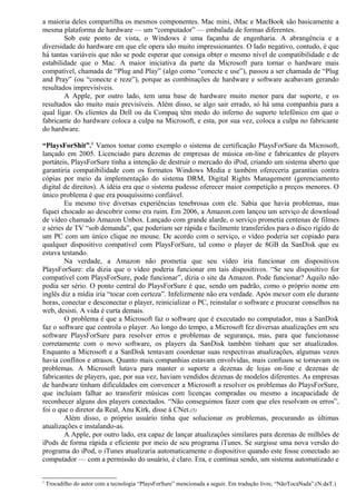 a maioria deles compartilha os mesmos componentes. Mac mini, iMac e MacBook são basicamente a 
mesma plataforma de hardware — um “computador” — embalada de formas diferentes. 
Sob este ponto de vista, o Windows é uma façanha de engenharia. A abrangência e a 
diversidade do hardware em que ele opera são muito impressionantes. O lado negativo, contudo, é que 
há tantas variáveis que não se pode esperar que consiga obter o mesmo nível de compatibilidade e de 
estabilidade que o Mac. A maior iniciativa da parte da Microsoft para tornar o hardware mais 
compatível, chamada de “Plug and Play” (algo como “conecte e use”), passou a ser chamada de “Plug 
and Pray” (ou “conecte e reze”), porque as combinações de hardware e software acabavam gerando 
resultados imprevisíveis. 
A Apple, por outro lado, tem uma base de hardware muito menor para dar suporte, e os 
resultados são muito mais previsíveis. Além disso, se algo sair errado, só há uma companhia para a 
qual ligar. Os clientes da Dell ou da Compaq têm medo do inferno do suporte telefônico em que o 
fabricante do hardware coloca a culpa na Microsoft, e esta, por sua vez, coloca a culpa no fabricante 
do hardware. 
“PlaysForShit”.1 Vamos tomar como exemplo o sistema de certificação PlaysForSure da Microsoft, 
lançado em 2005. Licenciado para dezenas de empresas de música on-line e fabricantes de players 
portáteis, PlaysForSure tinha a intenção de destruir o mercado do iPod, criando um sistema aberto que 
garantiria compatibilidade com os formatos Windows Media e também ofereceria garantias contra 
cópias por meio da implementação do sistema DRM, Digital Rights Management (gerenciamento 
digital de direitos). A idéia era que o sistema pudesse oferecer maior competição a preços menores. O 
único problema é que era pouquíssimo confiável. 
Eu mesmo tive diversas experiências tenebrosas com ele. Sabia que havia problemas, mas 
fiquei chocado ao descobrir como era ruim. Em 2006, a Amazon.com lançou um serviço de download 
de vídeo chamado Amazon Unbox. Lançado com grande alarde, o serviço prometia centenas de filmes 
e séries de TV “sob demanda”, que poderiam ser rápida e facilmente transferidos para o disco rígido de 
um PC com um único clique no mouse. De acordo com o serviço, o vídeo poderia ser copiado para 
qualquer dispositivo compatível com PlaysForSure, tal como o player de 8GB da SanDisk que eu 
estava testando. 
Na verdade, a Amazon não prometia que seu vídeo iria funcionar em dispositivos 
PlaysForSure: ela dizia que o vídeo poderia funcionar em tais dispositivos. “Se seu dispositivo for 
compatível com PlaysForSure, pode funcionar”, dizia o site da Amazon. Pode funcionar? Aquilo não 
podia ser sério. O ponto central do PlaysForSure é que, sendo um padrão, como o próprio nome em 
inglês diz a mídia iria “tocar com certeza”. Infelizmente não era verdade. Após mexer com ele durante 
horas, conectar e desconectar o player, reinicializar o PC, reinstalar o software e procurar conselhos na 
web, desisti. A vida é curta demais. 
O problema é que a Microsoft faz o software que é executado no computador, mas a SanDisk 
faz o software que controla o player. Ao longo do tempo, a Microsoft fez diversas atualizações em seu 
software PlaysForSure para resolver erros e problemas de segurança, mas, para que funcionasse 
corretamente com o novo software, os players da SanDisk também tinham que ser atualizados. 
Enquanto a Microsoft e a SanDisk tentavam coordenar suas respectivas atualizações, algumas vezes 
havia conflitos e atrasos. Quanto mais companhias estavam envolvidas, mais confusos se tornavam os 
problemas. A Microsoft lutava para manter o suporte a dezenas de lojas on-line e dezenas de 
fabricantes de players, que, por sua vez, haviam vendidos dezenas de modelos diferentes. As empresas 
de hardware tinham dificuldades em convencer a Microsoft a resolver os problemas do PlaysForSure, 
que incluíam falhar ao transferir músicas com licenças compradas ou mesmo a incapacidade de 
reconhecer alguns dos players conectados. “Não conseguimos fazer com que eles resolvam os erros”, 
foi o que o diretor da Real, Anu Kirk, disse à CNet.(5) 
Além disso, o próprio usuário tinha que solucionar os problemas, procurando as últimas 
atualizações e instalando-as. 
A Apple, por outro lado, era capaz de lançar atualizações similares para dezenas de milhões de 
iPods de forma rápida e eficiente por meio de seu programa iTunes. Se surgisse uma nova versão do 
programa do iPod, o iTunes atualizaria automaticamente o dispositivo quando este fosse conectado ao 
computador — com a permissão do usuário, é claro. Era, e continua sendo, um sistema automatizado e 
1 Trocadilho do autor com a tecnologia “PlaysForSure” mencionada a seguir. Em tradução livre, “NãoTocaNada”.(N.daT.) 
 