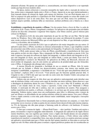 altamente eficiente. Há apenas um aplicativo e, essencialmente, um único dispositivo a ser suportado 
(ainda que haja diversos modelos dele). 
Na época, muitos criticavam o crescente monopólio da Apple sobre o mercado de música on-line, 
assim como a integração rígida entre o iPod e o iTunes. Apesar de eu me opor intelectualmente a 
ficar trancado dentro do sistema da Apple, pelo menos ele funciona. Usei um iPod durante anos, e é 
fácil se esquecer de quão perfeita é a experiência do iPod. Somente quando as coisas dão errado com 
outros dispositivos você se dá conta disso. Nos anos que usei um iPod, nunca tive problemas — 
nenhum arquivo perdido, nenhuma falha ao sincronizar, nenhum problema com a bateria ou o disco 
rígido. 
Estabilidade e experiência do usuário: o iPhone. Um dos pontos fortes a favor do Mac é a suíte de 
aplicativos iLife: iTunes, iPhoto, Garageband e similares. Os aplicativos são projetados para atividades 
criativas do dia-a-dia: armazenar e organizar fotos digitais, criar filmes caseiros, gravar músicas para 
colocar no MySpace. 
Os aplicativos iLife são uma parte importante do que faz um Mac ser um Mac. Não há nada 
similar no Windows. Steve Jobs muitas vezes aponta isso como um diferencial do produto. É como 
uma versão exclusiva do Microsoft Office que só está disponível no Mac, só que destinada a projetos 
criativos e divertidos, não ao trabalho. 
Um dos pontos essenciais do iLife é que os aphcativos são muito integrados uns aos outros. O 
aplicativo para fotos, o iPhoto, reconhece as músicas armazenadas no iTunes, o que simplifica a tarefa 
de acrescentar uma trilha sonora a uma apresentação de fotografias. O aplicativo de criação de páginas 
pessoais, o iWeb, pode acessar todas as fotos do iPhoto, possibilitando a transferência de fotos para 
uma galeria on-line em dois cliques. Mas a integração do Mac não está limitada ao pacote iLife. Em 
todo o espectro, boa parte do software da Apple está integrada: o Address Book está integrado ao iCal, 
que está integrado ao iSync, que está integrado ao Adress Book, e assim por diante. Esse nível de 
interoperabilidade é exclusivo do Macintosh. Os aplicativos do Office, da Microsoft, oferecem um 
nível similar de integração, mas ele está restrito aos aplicativos de produtividade que são fornecidos 
com o Office. A integração não abrange todo o sistema. 
A mesma filosofia de integração e facilidade de uso se estende ao iPhone. Jobs foi muito 
criticado por ter fechado o iPhone aos desenvolvedores externos, mas tomou esta medida para 
assegurar a estabilidade, a segurança e a facilidade de uso. “Você não quer uma plataforma aberta em 
seu telefone”, explicou Jobs à Newsweek. “Você precisa que ele funcione quando precisar dele. A 
Cingular [e não a AT&T] não quer que sua rede na costa oeste dos Estados Unidos caia porque um 
aplicativo se comportou mal.” (6) 
Embora seja um exagero de Jobs dizer que um aplicativo malcomportado pode derrubar uma 
rede de telefonia celular, com certeza seria capaz de derrubar um único telefone. Basta observar o que 
a abordagem de plataforma aberta fez com o Windows (e, sim, com o Mac OS X também, até certo 
ponto): é um mundo cheio de vírus, trojans e spywares. Como evitar isso? Mantendo o iPhone 
fechado. A motivação de Jobs não é estética, mas sim a experiência do usuário. Para assegurar a 
melhor experiência do usuário, o software, o hardware e os serviços que ele acessa serão rigidamente 
integrados. Embora muitos vejam nisso um confinamento, para Jobs é a diferença entre o prazer de 
usar um iPhone e as dificuldades de um confuso telefone celular de outras marcas. Fico com o iPhone. 
Como a Apple controla a coisa toda, pode oferecer maior estabilidade, maior integração e inovações 
mais rápidas. 
Dispositivos funcionarão bem se forem projetados para funcionar em conjunto, e é mais fácil 
acrescentar novos recursos se todas as partes de um sistema forem desenvolvidas pela mesma empresa. 
As TVs da Samsung não dão pane porque a Samsung cuida do software e do hardware. O mesmo 
ocorre com o TiVo. 
É claro que o sistema da Apple — iPhone/iPod/iTunes — não é perfeito. Também está sujeito a 
panes, travamentos e arquivos apagados indevidamente. A integração dos aplicativos da Apple oferece 
muitos benefícios, mas isso significa que muitas vezes a Apple está focada demais em seus próprios 
processos enquanto surgem serviços melhores. Para muitas pessoas, o Flickr oferece uma melhor 
experiência de transferir e compartilhar fotos, mas antes de poder usá-lo os usuários precisam carregar 
um aplicativo terceirizado para que o Flickr seja tão fácil quanto transferir as fotos para os serviços da 
Apple na web. Os Macs ainda dão panes eventuais e alguns periféricos podem não ser reconhecidos ao 
 