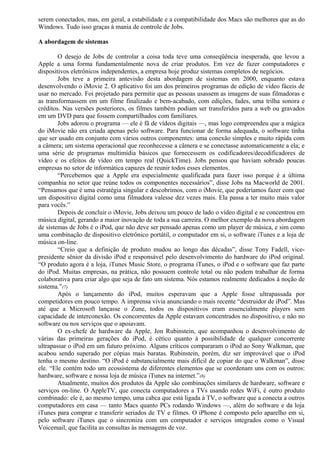 serem conectados, mas, em geral, a estabilidade e a compatibilidade dos Macs são melhores que as do 
Windows. Tudo isso graças à mania de controle de Jobs. 
A abordagem de sistemas 
O desejo de Jobs de controlar a coisa toda teve uma conseqüência inesperada, que levou a 
Apple a uma forma fundamentalmente nova de criar produtos. Em vez de fazer computadores e 
dispositivos eletrônicos independentes, a empresa hoje produz sistemas completos de negócios. 
Jobs teve a primeira antevisão desta abordagem de sistemas em 2000, enquanto estava 
desenvolvendo o iMovie 2. O aplicativo foi um dos primeiros programas de edição de vídeo fáceis de 
usar no mercado. Foi projetado para permitir que as pessoas usassem as imagens de suas filmadoras e 
as transformassem em um filme finalizado e bem-acabado, com edições, fades, uma trilha sonora e 
créditos. Nas versões posteriores, os filmes também podiam ser transferidos para a web ou gravados 
em um DVD para que fossem compartilhados com familiares. 
Jobs adorou o programa — ele é fã de vídeos digitais —, mas logo compreendeu que a mágica 
do iMovie não era criada apenas pelo software. Para funcionar de forma adequada, o software tinha 
que ser usado em conjunto com vários outros componentes: uma conexão simples e muito rápida com 
a câmera; um sistema operacional que reconhecesse a câmera e se conectasse automaticamente a ela; e 
uma série de programas multimídia básicos que fornecessem os codificadores/decodificadores de 
vídeo e os efeitos de vídeo em tempo real (QuickTime). Jobs pensou que haviam sobrado poucas 
empresas no setor de informática capazes de reunir todos esses elementos. 
“Percebemos que a Apple era especialmente qualificada para fazer isso porque é a última 
companhia no setor que reúne todos os componentes necessários”, disse Jobs na Macworld de 2001. 
“Pensamos que é uma estratégia singular e descobrimos, com o iMovie, que poderíamos fazer com que 
um dispositivo digital como uma filmadora valesse dez vezes mais. Ela passa a ter muito mais valor 
para vocês.” 
Depois de concluir o iMovie, Jobs deixou um pouco de lado o vídeo digital e se concentrou em 
música digital, gerando a maior inovação de toda a sua carreira. O melhor exemplo da nova abordagem 
de sistemas de Jobs é o iPod, que não deve ser pensado apenas como um player de música, e sim como 
uma combinação de dispositivo eletrônico portátil, o computador em si, o software iTunes e a loja de 
música on-line. 
“Creio que a definição de produto mudou ao longo das décadas”, disse Tony Fadell, vice-presidente 
sênior da divisão iPod e responsável pelo desenvolvimento do hardware do iPod original. 
“O produto agora é a loja, iTunes Music Store, o programa iTunes, o iPod e o software que faz parte 
do iPod. Muitas empresas, na prática, não possuem controle total ou não podem trabalhar de forma 
colaborativa para criar algo que seja de fato um sistema. Nós estamos realmente dedicados à noção de 
sistema.”(7) 
Após o lançamento do iPod, muitos esperavam que a Apple fosse ultrapassada por 
competidores em pouco tempo. A imprensa vivia anunciando o mais recente “destruidor de iPod”. Mas 
até que a Microsoft lançasse o Zune, todos os dispositivos eram essencialmente players sem 
capacidade de interconexão. Os concorrentes da Apple estavam concentrados no dispositivo, e não no 
software ou nos serviços que o apoiavam. 
O ex-chefe de hardware da Apple, Jon Rubinstein, que acompanhou o desenvolvimento de 
várias das primeiras gerações do iPod, é cético quanto à possibilidade de qualquer concorrente 
ultrapassar o iPod em um futuro próximo. Alguns críticos compararam o iPod ao Sony Walkman, que 
acabou sendo superado por cópias mais baratas. Rubinstein, porém, diz ser improvável que o iPod 
tenha o mesmo destino. “O iPod é substancialmente mais difícil de copiar do que o Walkman”, disse 
ele. “Ele contém todo um ecossistema de diferentes elementos que se coordenam uns com os outros: 
hardware, software e nossa loja de música iTunes na internet.”(8) 
Atualmente, muitos dos produtos da Apple são combinações similares de hardware, software e 
serviços on-line. O AppleTV, que conecta computadores a TVs usando redes WiFi, é outro produto 
combinado: ele é, ao mesmo tempo, uma cabca que está ligada à TV, o software que a conecta a outros 
computadores em casa — tanto Macs quanto PCs rodando Windows —, além do software e da loja 
iTunes para comprar e transferir seriados de TV e filmes. O iPhone é composto pelo aparelho em si, 
pelo software iTunes que o sincroniza com um computador e serviços integrados como o Visual 
Voicemail, que facilita as consultas às mensagens de voz. 
 