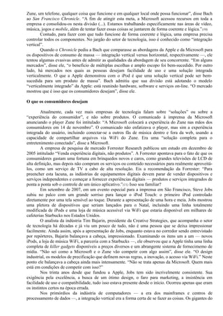 Zune, um telefone, qualquer coisa que funcione e em qualquer local onde possa funcionar”, disse Bach 
ao San Francisco Chronicle. “A fim de atingir esta meta, a Microsoft acessou recursos em toda a 
empresa e consolidou-os nesta divisão (...). Estamos trabalhando especificamente nas áreas de vídeo, 
música, jogos e mobile, além de tentar fazer essas coisas se juntarem de forma coerente e lógica.”(10) 
Contudo, para fazer com que tudo funcione de forma coerente e lógica, uma empresa precisa 
controlar todos os componentes. No jargão do setor de tecnologia, isso é conhecido como “integração 
vertical”.Q 
uando o Chronicle pediu a Bach que comparasse as abordagens da Apple e da Microsoft para 
os dispositivos de consumo de massa — integração vertical versus horizontal, respectivamente —, ele 
tentou algumas evasivas antes de admitir as qualidades da abordagem de seu concorrente. “Em alguns 
mercados”, disse ele, “o benefício de múltiplas escolhas e amplo escopo foi bem-sucedido. Por outro 
lado, há mercados nos quais as pessoas desejam facilidade de uso e uma solução integrada 
verticalmente. O que a Apple demonstrou com o iPod é que uma solução vertical pode ser bem-sucedida 
para um produto de massa”. Bach admitiu que sua divisão está adotando o modelo 
“verticalmente integrado” da Apple: está reunindo hardware, software e serviços on-line. “O mercado 
mostrou que é isso que os consumidores desejam”, disse ele. 
O que os consumidores desejam 
Atualmente, cada vez mais empresas de tecnologia falam sobre “soluções” ou sobre a 
“experiência do consumidor”, e não sobre produtos. O comunicado à imprensa da Microsoft 
anunciando o player Zune foi intitulado: “A Microsoft colocará a experiência do Zune nas mãos dos 
consumidores em 14 de novembro”. O comunicado não enfatizava o player, mas sim a experiência 
integrada do usuário, incluindo conectar-se a outros fãs de música dentro e fora da web, usando a 
capacidade de compartilhar arquivos via WiFi do Zune. Era uma “solução completa para o 
entretenimento conectado”, disse a Microsoft. 
A empresa de pesquisa de mercado Forrester Research publicou um estudo em dezembro de 
2005 intitulado “Venda experiência digitais, não produtos”. A Forrester apontava para o fato de que os 
consumidores gastam uma fortuna em brinquedos novos e caros, como grandes televisões de LCD de 
alta definição, mas depois não compram os serviços ou conteúdo necessários para realmente aproveitá-los, 
como um serviço de TV a cabo de alta resolução. Eis a recomendação da Forrester: “Para 
preencher esta lacuna, as indústrias de equipamentos digitais devem parar de vender dispositivos e 
serviços independentes e começar a fornecer experiências digitais — produtos e serviços integrados de 
ponta a ponta sob o controle de um único aplicativo.”(11) Isso soa familiar? 
Em setembro de 2007, em um evento especial para a imprensa em São Francisco, Steve Jobs 
subiu no palco com um grande sorriso para lançar o iPod Touch: o primeiro iPod controlado 
diretamente por uma tela sensível ao toque. Durante a apresentação de uma hora e meia. Jobs mostrou 
uma pletora de dispositivos que seriam lançados para o Natal, incluindo uma linha totalmente 
modificada de iPods e uma loja de música acessível via WiFi que estaria disponível em milhares de 
cafeterias Starbucks nos Estados Unidos. 
O analista da indústria Tim Bajarin, presidente da Creative Strategies, que acompanha o setor 
de tecnologia há décadas e já viu um pouco de tudo, não é uma pessoa que se deixa impressionar 
facilmente. Ainda assim, após a apresentação de Jobs, enquanto estava no corredor sendo entrevistado 
por repórteres, Bajarin balançava a cabeça, impressionado. Examinando os itens um a um — novos 
iPods, a loja de música WiFi, a parceria com a Starbucks —, ele observou que a Apple tinha uma linha 
completa de killer gadgets disponíveis a preços diversos e um abrangente sistema de fornecimemo de 
mídia. “Não sei como a Microsoft e o Zune vão competir com algo assim”, disse ele. “O design 
industrial, os modelos de precificação que definem novas regras, a inovação, o acesso via WiFi.” Neste 
ponto ele balançava a cabeça ainda mais intensamente. “Não se trata apenas da Microsoft. Quem mais 
está em condições de competir com isso?” 
Nos trinta anos desde que fundou a Apple, Jobs tem sido incrivelmente consistente. Sua 
exigência pela excelência, a busca de um ótimo design, o faro para marketing, a insistência em 
facilidade de uso e compatibilidade, tudo isso estava presente desde o início. Ocorreu apenas que eram 
os instintos certos na época errada. 
Nos primórdios da indústria de computadores — a era dos mainframes e centros de 
processamento de dados —, a integração vertical era a forma certa de se fazer as coisas. Os gigantes do 
 