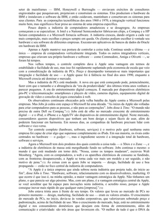 setor de mainframes — IBM, Honeywell e Burroughs — enviavam exércitos de consultores 
engravatados que pesquisavam, projetavam e construíam os sistemas. Eles produziam o hardware da 
IBM e instalavam o software da IBM, e então cuidavam, mantinham e consertavam os sistemas para 
seus clientes. Para as corporações tecnofóbicas dos anos 1960 e 1970, a integração vertical funcionou 
muito bem, mas significava ficar preso ao sistema de uma empresa específica. 
Pouco depois a indústria de computadores amadureceu e se desagregou. As empresas 
começaram a se especializar. A Intel e a National Semiconductor fabricavam chips, a Compaq e a HP 
faziam computadores e a Microsoft fornecia software. A indústria cresceu, dando origem a cada vez 
mais competição, mais escolhas e preços sempre em queda. Os clientes podiam escolher à vontade seu 
hardware e seu software de diferentes empresas. Executavam aplicativos de bancos de dados da Oracle 
em hardware da IBM. 
Apenas a Apple manteve sua postura de controlar a coisa toda. Continua sendo a última — e 
única — empresa de computadores verticalmente integrada. Todos os outros integradores verticais, 
empresas que criavam seu próprio hardware e software — como Commodore, Amiga e Olivetti —, se 
foram há tempos. 
Nos velhos tempos, o controle completo dava à Apple uma vantagem em termos de 
estabilidade e facilidade de uso, mas isso foi rapidamente suplantado pela economia de escala que veio 
com a comoditização da indústria de PCs. Preço e desempenho tornaram-se mais importantes que 
integração e facilidade de uso — a Apple quase foi à falência no final dos anos 1990, enquanto a 
Microsoft crescia até dominar o mercado. 
Mas a indústria de PCs está mudando. A nova era que está começando pode, potencialmente, 
fazer com que o tamanho e a abrangência da “era da produtividade” dos últimos trinta anos venham a 
parecer pequenos. A era do entretenimento digital começou. É marcada por dispositivos eletrônicos 
pós-PC e telecomunicação: smartphones e players de vídeo, cameras digitais, equipamento digital de 
gravação de vídeo e consoles de jogos conectados à web. 
Os observadores continuam obcecados pela velha batalha da Apple contra a Microsoft pelas 
empresas. Mas Jobs já cedeu este espaço à Microsoft há uma década. “As raízes da Apple são voltadas 
para criar computadores para as pessoas, e não para as corporações”. Jobs disse à Time. “O mundo não 
precisa de outra Dell ou Compaq.”(12) Jobs está de olho no mercado crescente de entretenimento 
digital — e o iPod, o iPhone e a AppleTV são dispositivos de entretenimento digital. Neste mercado, 
consumidores querem dispositivos que tenham um bom design e sejam fáceis de usar, além de 
poderem funcionar em harmonia. Em nossos dias, as companhias de hardware precisam lidar com 
software e vice-versa. 
Ter controle completo (hardware, software, serviços) é o motivo pelo qual nenhuma outra 
empresa foi capaz de criar algo que superasse completamente os iPods. Em sua maioria, os rivais estão 
centrados no hardware — o gadget —, mas o ingrediente secreto é a integração total de hardware, 
software e serviços. 
Agora a Microsoft tem dois produtos dos quais controla a coisa toda — o Xbox e o Zune —, e 
a indústria de eletrônicos de massa está mergulhando fundo no software. Jobs continua o mesmo: o 
mundo é que está mudando em torno dele. “Nossa, como os tempos mudaram”, escreveu Walt 
Mossberg. “Agora, com os computadores, a web e os aparelhos eletrônicos de consumo se fundindo, 
com as fronteiras desaparecendo, a Apple se torna cada vez mais um modelo a ser seguido, e não 
motivo de pena.”(13) As coisas com as quais Jobs se importa — design, facilidade de uso e boa 
propaganda — estão no foco central da indústria de computadores. 
“A Apple é a única empresa que ainda sobrou nesta indústria que projeta tudo, do início ao 
fim”, disse Jobs à Time. “Hardware, software, relacionamento com os desenvolvedores, marketing. O 
que ocorre é que isso é, na minha opinião, a maior vantagem estratégica da Apple. Não tínhamos um 
plano, o que parecia ser algo péssimo. Mas, com um plano, é a vantagem estratégica central da Apple, 
se você acreditar que há espaço para inovações nesta indústria, e acredito nisso, porque a Apple 
consegue inovar mais rápido do que qualquer outra [empresa].”(14) 
Jobs estava trinta anos à frente de seu tempo. Os valores que levou ao mercado de PCs no 
primeiro momento — design, marketing, facilidade de uso — eram os valores errados. O crescimento 
do mercado de PCs, no início, devia-se às vendas corporativas, que valorizavam sobretudo preço e 
padronização, acima de facilidade de uso. Mas o crescimento do mercado, hoje, está no entretenimento 
digital e nos consumidores domésticos que desejam esta forma de entretenimento, além de 
comunicação e criatividade: são três áreas que favorecem ele. “O melhor de tudo é que o DNA da 
 