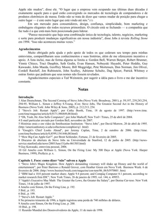 Apple não mudou”, disse ele. “O lugar que a empresa vem ocupando nas últimas duas décadas é 
exatamente aquele para o qual estão convergindo os mercados de tecnologia de computadores e de 
produtos eletrônicos de massa. Então não se trata de dizer que vamos mudar de posição para chegar a 
outro lugar — é este outro lugar que está vindo até nós.”(15) 
Em um mercado para consumidores, design, confiança, simplicidade, bom marketing e 
embalagens elegantes são todos recursos primordiais. O círculo está se fechando — a companhia que 
faz tudo é a que está mais bem posicionada para liderar. 
“Parece necessário que haja uma combinação única de tecnologia, talento, negócios, marketing 
e sorte para produzir mudanças significativas em nossa indústria”, disse Jobs à revista Rolling Stone 
em 1994. “Isso não aconteceu muitas vezes.” 
Agradecimentos 
Muito obrigado pela ajuda e pelo apoio de todos os que cederam seu tempo para minhas 
entrevistas, compartilharam seus conhecimentos e suas histórias, além de me oferecerem incentivo e 
apoio. A lista inclui, mas de forma alguma se limita a: Gordon Bell, Warren Berger, Robert Brunner, 
Vinnie Chieco, Traci Dauphin, Seth Godin, Evan Hansen, Nobuyuki Hayashi, Peter Hoddie, Guy 
Kawasaki, John Maeda, Geoffrey Moore, Bill Moggridge, Pete Mortensen, Don Norman, Jim Oliver, 
Cordell Ratzlaff, Jon Rubinstein, John Sculley, Adrienne Schultz, Dag Spicer, Patrick Whitney e 
outras fontes que pediram que seus nomes não fossem revelados. 
Agradecimentos especiais a Ted Weinstein, por sugerir a idéia para o livro e me dar incentivo 
constante. 
Notas 
Introdução 
1 Alan Deutschman, The Second Corning of Steve Jobs (Nova York: Broadway, 2001), p. 59,197, 239,243,254, 
294-95; William L. Simon e Jeffrey S.Young, iCon: Steve Jobs, The Greatest Second Act in the History of 
Business (Nova York: John Wiley & Sons, 2005), p. 212,213, 254. 
2 “Steve's Job: Restart Apple”, por Cathy Booth, Time, 18 de agosto de 1997. (http://www.time. 
com/time/magazine/article/0,9171,986849,00.html) 
3 “Oh, Yeah, He Also Sells Computers”, por John Markoff, New Yorl< Times, 25 de abril de 2004. 
4 E-mail particular enviado por Gordon Bell, novembro de 2007. 
5 Histórias orais e em vídeo da Smithsonian Institution: “Steve Jobs”, por David Morrow, 20 de abril de 1995. 
(http://americanhistory.si.edu/collections/comphist/sj1 .html) 
6 “Google's Chief Looks Ahead”, por Jeremy Caplan, Time, 2 de outubro de 2006. (http://time. 
com/time/buslness/article/0,8599,1541446,00.html) 
7 “How Big Can Apple Get?”, por Brent Schlender, Fortune, 21 de fevereiro de 2005. 
8 Discurso de abertura de Steve Jobs na Universidade de Stanford, 12 de junho de 2005. (http://news-service. 
stanford.edu/news/2005/June15/jobs-061505.html) 
9 Guy Kawasaki, entrevista pessoal, 2006. 
10 Gil Amelio com William L. Simon, On the Firing Line: My 500 Days at Apple (Nova York: Harper 
Business, 1999), Prefácio, p. x. 
Capítulo 1. Foco: como dizer “não” salvou a Apple 
1 “Steve Jobs's Magic Kingdom. How Apple's demanding visionary will shake up Disney and the world of 
entertainment”, por Peter Burrows e Ronald Grover, com Heather Green em Nova York. Business Week. 6 de 
fevereiro de 2006. (http://www.busines5week.com/magazine/con-tent/06_06/b3970001 .htm) 
2 “IBM had a 10.8 percent market share; Apple 9.4 percent; and Compaq Computer 8.1 percent, according to 
market research firm IDC”, New York Times, 26 de janeiro de 1995, vol. 144, n. 49953. 
3 “Apple's Executive Mac Math: The Greater the Lows, the Greater the Salary”, por Denise Car-reso. New York 
Times, 14 de julho de 1997. 
4 Amelio com Simon, On the Firing Line, p. 192. 
5 Ibid., p. 193. 
6 Ibid., p. 199. 
7 “Steve's Job: Restart Apple.” 
8 No primeiro trimestre de 1996, a Apple registrou uma perda de 740 milhões de dólares. 
9 Amelio com Simon, On the Firing Line, p. 200. 
10 Ibid., p. 198. 
11 Reunião Mundial dos Desenvolvedores da Apple, 11 de maio de 1998. 
 