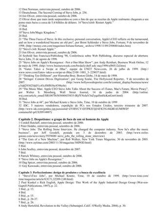 12 Don Nornnan, entrevista pessoal, outubro de 2006. 
13 Deutschman, The Second Corning of Steve Jobs, p. 256. 
14 Jim Oliver, entrevista pessoal, outubro de 2006. 
15 Oliver disse que mais tarde surpreendeu-se com o fato de que as receitas da Apple realmente chegaram a seu 
ponto mais baixo a cerca de 5,4 bilhões de dólares. 16”Steve'sJob: Restart Apple.” 
17 Ibid. 
18 Ibid. 
19”Steve Jobs'Magic Kingdom.” 
20 Ibid. 
21 “The Three Faces of Steve. In this exclusive, personal conversation, Apple's CEO reflects on the turnaround, 
and on how a wunderkind became an old pro”, por Brent Schlender e Steve Jobs, Fortune, 9 de novembro de 
1998. (http://money.cnn.com/magazines/fortune/fortune_ archive/1998/11/09/250880/index.htm) 
22 “Steve's Job: Restart Apple.” 
23 Jim Oliver, entrevista pessoal, outubro de 2006. 
24 Seybold San Francisco/Publishing '98, Conferência sobre Web Publishing, discurso especial de abertura: 
Steve Jobs, 31 de agosto de 1998. 
25 “Steve Jobs on Apple's Resurgence: -Not a One-Man Show'“, por Andy Reinhart, Business Week Online, 12 
de maio de 1998. (http://www.businessweek.com/bwdaily/dnfl ash/ may1998/nf80512d.htm) 
26 “Gates Takes a Swipe at iMac”, equipe da CNET News.com, 26 de julho de 1999. (http:// 
www.news.com/Gates- takes-a-swipe-at-iMac/2100 -1001_3~229037.html) 
27 “Thinking Too Different”, por Hiawatha Bray, Boston Globe, 14 de maio de 1998. 
28 “Stringer: Content Drives Digitization”, por Georg Szalai, Ttie Hollywood Reporter,. 9 de novembro de 
2007. (http://www.hollywoodreporter.com/hr/content_display/business/news/ 
e3idd293825dd51c45cff4fl036c8398c0e) 
29 “The Music Man: Apple CEO Steve Jobs Talks About the Success of iTunes, Mac's Future, Movie Piracy”, 
por Walter S. Mossberg, Wall Street Journal, 14 de junho de 2004. (http://online. 
wsj.com/article_email/SB1087Í6565680435835-IRjfYNolaV3nZyqaHmHcKmGm4.html) 
30 Ibid. 
31 “Steve Jobs at 44”, por Michael Krantz e Steve Jobs, Time, 10 de outubro de 1999 
32 IDC, 5 maiores vendedores, expedição de PCs nos Estados Unidos, terceiro trimestre de 2007. 
(http://www.idc.com/getdoc.jsp;jsessionid=Z53BVCY1DTPR2CQJAFICFGAKBEAUMIWD? 
containerld=prUS20914007) 
Capítulo 2. Despotismo: o grupo de foco de um só homem da Apple 
1 Cordell Ratzlaff, entrevista pessoal, setembro de 2006. 
2 Peter Hoddie, entrevista pessoal, setembro de 2006. 
3 “Steve Jobs: The Rolling Stone Interview. He changed the computer industry. Now he's after the music 
business”, por Jeff Goodell, postada em 3 de dezembro de 2003. (http://www.roilin-gstone. 
com/news/story/5939600/ steve_jobs_the_rolling_stone_interview) 
4 “The Guts of a New Machine”, por Rob Walker, New York Times Magazine, 30 de novembro de 2003. 
(http://www.nytimes.eom/2003/11/30/magazine/30IPOD.html) 
5 Ibid. 
6 John Sculley, entrevista pessoal, dezembro de 2007. 
7 Ibid. 
8 Patrick Whitney, entrevista pessoal, outubro de 2006. 
9 “Steve Jobs on Apple's Resurgence.” 
10 Dag Spicer, entrevista pessoal, outubro de 2006. 
11 Guy Kawasaki, entrevista pessoal, outubro de 2006. 
Capítulo 3. Perfeccionismo: design de produtos e a busca da excelência 
1 “Steve'sTwo Jobs”, por Michael Krantz, Time, 10 de outubro de 1999. (http://www.time.com/ 
time/magazine/article/0,9171,32209-2,00.html) 
2 Paul Kunkel e Rick English, Apple Design: Thie Work of the Apple Industrial Design Group (Wat-son- 
Guptill Publications, 1997), p. 22. 
3 Ibid., p. 13. 
4 Ibid. 
5 Ibid., p. 15. 
6 Ibid., p. 28-37. 
7 Ibid., p. 26. 
8 Andy Hertzfeld, Revolution in the Valley (Sebastapol, Calif.: O'Reilly Media, 2004), p. 30. 
 