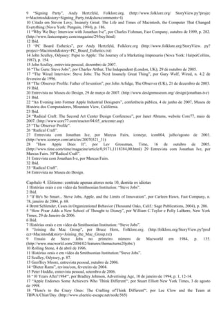 9 “Signing Party”, Andy Hertzfeld, Folklore.org. (http://www.folklore.org/ StoryView.py?projec 
t=Macintosh&story=Signing_Party.txt&showcomments=l) 
10 Citado em Steven Levy, Insanely Great: The Life and Times of Macintosh, the Computer That Changed 
Everything (Nova York: Penguin, 1994), p. 186. 
11 “Why We Buy: Interview with Jonathan Ive”, por Charles Fishman, Fast Company, outubro de 1999, p. 282. 
(http://www.fastcompany.com/magazine/29/buy.html) 
12 Ibid. 
13 “PC Board Esthetics”, por Andy Hertzfeld, Folklore.org (http://www.folklore.org/StoryView. py? 
project=Macintosh&story=PC_Board_Esthetics.txt) 
14 John Sculley, Odyssey: Pepsi to Apple: The Journey of a Marketing Impresario (Nova York: HarperCollins, 
1987), p. 154. 
15 John Sculley, entrevista pessoal, dezembro de 2007. 
16 “The Guru: Steve Jobs”, por Charles Arthur, The Independent (London, UK), 29 de outubro de 2005. 
17 “The Wired Interview: Steve Jobs: The Next Insanely Great Thing”, por Gary Wolf, Wired, n. 4.2 de 
fevereiro de 1996. 
18 “The Observer Profile: Father of Invention”, por John Arlidge, The Observer (UK), 21 de dezembro de 2003. 
19 Ibid. 
20 Entrevista no Museu do Design, 29 de março de 2007. (http://www.deslgnmuseum.org/ design/jonathan-ive) 
21 Ibid. 
22 “An Evening into Former Apple Industrial Designers”, conferência pública, 4 de junho de 2007, Museu de 
História dos Computadores, Mountain View, Califórnia. 
23 Ibid. 
24 “Radical Craft: The Second Art Center Design Conference”, por Janet Abrams, website Core77, maio de 
2007. (http://www.core77.com/reactor/04.05_artcenter.asp) 
25 “The Observer Profile”. 
26 “Radical Craft”. 
27 Entrevista com Jonathan Ive, por Marcus Fairs, iconeye, icon004, julho/agosto de 2003. 
(http://www.iconeye.com/articles/20070321_31) 
28 ”How Apple Does It”, por Lev Grossman, Time, 16 de outubro de 2005. 
(http://www.time.com/time/magazine/article/0,9171,1118384,00.html) 29 Entrevista com Jonathan Ive, por 
Marcus Fairs. 30”Radical Craft”. 
31 Entrevista com Jonathan Ive, por Marcus Fairs. 
32 Ibid. 
33 “Radical Craft”. 
34 Entrevista no Museu do Design. 
Capítulo 4. Elitismo: contrate apenas atores nota 10, demita os idiotas 
1 Histórias orais e em vídeo da Smithsonian Institution: “Steve Jobs”. 
2 Ibid. 
3 “If He's So Smart... Steve Jobs, Apple, and the Limits of Innovation”, por Carleen Hawn, Fast Company, n. 
78, janeiro de 2004, p. 68. 
4 Brent Schlender, Cases in Organizational Behavior (Thousand Oaks, Calif.: Sage Publications, 2004), p. 206. 
5 “How Pixar Adds a New School of Thought to Disney”, por William C.Taylor e Polly LaBarre, New York 
Times, 29 de Janeiro de 2006. 
6 Ibid. 
7 Histórias orais e em video da Smithsonian Institution: “Steve Jobs”. 
8 “Joining the Mac Group”, por Bruce Horn, Folklore.org. (http:/folklore.org/StoryView.py?proJ 
ect=Macintosh&story=Joining_the_Mac_Group.txt) 
9 Ensaio de Steve Jobs no primeiro número de Macworld em 1984, p. 135. 
(http://www.macworld.com/2004/02/features/themacturns20jobs/) 
10 Rolling Stone, 4 de abril de 1996. 
11 Histórias orais e em vídeo da Smithsonian Institution:”Steve Jobs”. 
12 Sculley, Odyssey, p. 87. 
13 Geoffrey Moore, entrevista pessoal, outubro de 2006. 
14 “Dieter Rams”, revista/con, fevereiro de 2004. 
15 Peter Hoddie, entrevista pessoal, setembro de 2006. 
16 “10 Years After'1984'“, por Bradley Johnson, Advertising Age, 10 de janeiro de 1994, p. 1, 12-14. 
17 “Apple Endorses Some Achievers Who 'Think Different'“, por Stuart Elliott New York Times, 3 de agosto 
de 1998. 
18 “Here's to the Crazy Ones: The Crafting of'Think Different'“, por Lee Clow and the Team at 
TBWA/Chiat/Day. (http://www.electric-escape.net/node/565) 
 