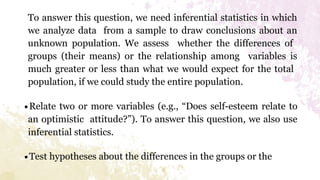To answer this question, we need inferential statistics in which
we analyze data from a sample to draw conclusions about an
unknown population. We assess whether the differences of
groups (their means) or the relationship among variables is
much greater or less than what we would expect for the total
population, if we could study the entire population.
∙Relate two or more variables (e.g., “Does self-esteem relate to
an optimistic attitude?”). To answer this question, we also use
inferential statistics.
∙Test hypotheses about the differences in the groups or the
 