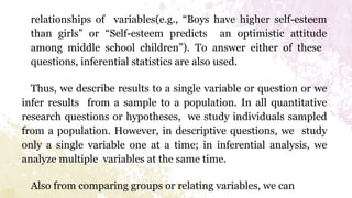 relationships of variables(e.g., “Boys have higher self-esteem
than girls” or “Self-esteem predicts an optimistic attitude
among middle school children”). To answer either of these
questions, inferential statistics are also used.
Thus, we describe results to a single variable or question or we
infer results from a sample to a population. In all quantitative
research questions or hypotheses, we study individuals sampled
from a population. However, in descriptive questions, we study
only a single variable one at a time; in inferential analysis, we
analyze multiple variables at the same time.
Also from comparing groups or relating variables, we can
 