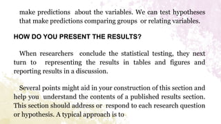 make predictions about the variables. We can test hypotheses
that make predictions comparing groups or relating variables.
HOW DO YOU PRESENT THE RESULTS?
When researchers conclude the statistical testing, they next
turn to representing the results in tables and figures and
reporting results in a discussion.
Several points might aid in your construction of this section and
help you understand the contents of a published results section.
This section should address or respond to each research question
or hypothesis. A typical approach is to
 