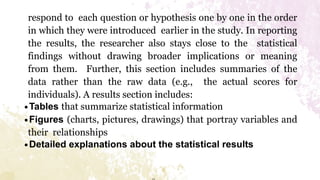 respond to each question or hypothesis one by one in the order
in which they were introduced earlier in the study. In reporting
the results, the researcher also stays close to the statistical
findings without drawing broader implications or meaning
from them. Further, this section includes summaries of the
data rather than the raw data (e.g., the actual scores for
individuals). A results section includes:
∙Tables that summarize statistical information
∙Figures (charts, pictures, drawings) that portray variables and
their relationships
∙Detailed explanations about the statistical results
 