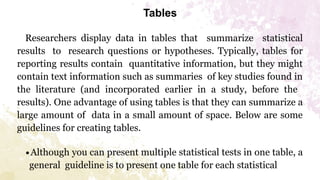 Tables
Researchers display data in tables that summarize statistical
results to research questions or hypotheses. Typically, tables for
reporting results contain quantitative information, but they might
contain text information such as summaries of key studies found in
the literature (and incorporated earlier in a study, before the
results). One advantage of using tables is that they can summarize a
large amount of data in a small amount of space. Below are some
guidelines for creating tables.
∙Although you can present multiple statistical tests in one table, a
general guideline is to present one table for each statistical
 