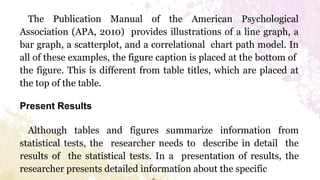 The Publication Manual of the American Psychological
Association (APA, 2010) provides illustrations of a line graph, a
bar graph, a scatterplot, and a correlational chart path model. In
all of these examples, the figure caption is placed at the bottom of
the figure. This is different from table titles, which are placed at
the top of the table.
Present Results
Although tables and figures summarize information from
statistical tests, the researcher needs to describe in detail the
results of the statistical tests. In a presentation of results, the
researcher presents detailed information about the specific
 