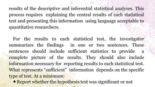results of the descriptive and inferential statistical analyses. This
process requires explaining the central results of each statistical
test and presenting this information using language acceptable to
quantitative researchers.
For the results to each statistical test, the investigator
summarizes the findings in one or two sentences. These
sentences should include sufficient statistics to provide a
complete picture of the results. They should also include
information necessary for reporting results to each statistical test.
What represents “sufficient” information depends on the specific
type of test. At a minimum:
◆Report whether the hypothesis test was significant or not
 