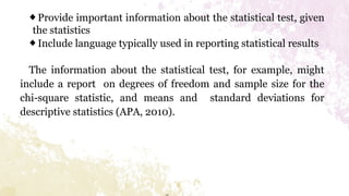 ◆Provide important information about the statistical test, given
the statistics
◆Include language typically used in reporting statistical results
The information about the statistical test, for example, might
include a report on degrees of freedom and sample size for the
chi-square statistic, and means and standard deviations for
descriptive statistics (APA, 2010).
 