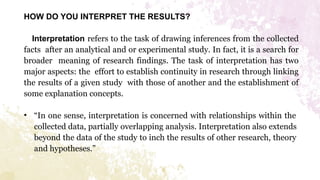 HOW DO YOU INTERPRET THE RESULTS?
Interpretation refers to the task of drawing inferences from the collected
facts after an analytical and or experimental study. In fact, it is a search for
broader meaning of research findings. The task of interpretation has two
major aspects: the effort to establish continuity in research through linking
the results of a given study with those of another and the establishment of
some explanation concepts.
• “In one sense, interpretation is concerned with relationships within the
collected data, partially overlapping analysis. Interpretation also extends
beyond the data of the study to inch the results of other research, theory
and hypotheses.”
 